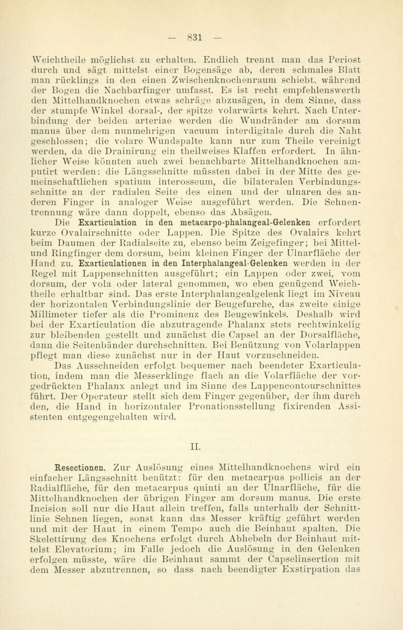 Weichtheile möglichst zu erhalten. Endlich trennt man das Periost durch und sägt mittelst einer Bogensäge ab, deren schmales Blatt man rücklings in den einen Zwischenknochenraum schiebt, während der Bogen die Xachbarfinger umfasst. Es ist recht empfehlenswerth den Mittelhandknochen etwas schräge abzusägen, in dem Sinne, dass der stumpfe Winkel dorsal-, der spitze volarwärts kehrt. Nach Unter- bindung der beiden arteriae werden die Wundränder am dorsum manus über dem nunmehrigen vacuum interdigitale durch die Naht geschlossen; die volare Wundspalte kann nur zum Theile vereinigt werden, da die Drainirung ein theilweises Klaffen erfordert. In ähn- licher Weise könnten auch zwei benachbarte Mittelhandknochen am- putirt werden: die Längsschnitte müssten dabei in der Mitte des ge- meinschaftlichen spatium interosseum, die bilateralen Verbindungs- schnitte an der radialen Seite des einen und der ulnaren des an- deren Finger in analoger Weise ausgeführt werden. Die Sehnen- trennung wäre dann doppelt, ebenso das Absägen. Die Exarticulation in den metacarpo-phalangeal-Gelenken erfordert kurze Ovalairschnitte oder Lappen. Die Spitze des Ovalairs kehrt beim Daumen der Radialseite zu, ebenso beim Zeigefinger; bei Mittel- und Ringfinger dem dorsum, beim kleinen Finger der Ulnarfläche der Hand zu. Exarticulationen in den Interphalangeal-Gelenken werden in der Regel mit Lappenschnitten ausgeführt; ein Lappen oder zwei, vom dorsum, der vola oder lateral genommen, wo eben genügend Weich- theile erhaltbar sind. Das erste Interphalangealgelenk liegt im Niveau der horizontalen Verbindungslinie der Beugefurche, das zweite einige Millimeter tiefer als die Prominenz des Beugewinkels. Deshalb wird bei der Exarticulation die abzutragende Phalanx stets rechtwinkelig zur bleibenden gestellt und zunächst die Capsel an der Dorsalflüche, dann die Seitenbänder durchschnitten. Bei Benützung von Volarlappen pflegt man diese zunächst nur in der Haut vorzuschneiden. Das Ausschneiden erfolgt bequemer nach beendeter Exarticula- tion, indem man die Messerklinge flach an die Volarfläche der vor- gedrückten Phalanx anlegt und im Sinne des Lappencontourschnittes führt. Der Operateur stellt sich dem Finger gegenüber, der ihm durch den, die Hand in horizontaler Pronationsstellung fixirenden Assi- stenten entgegengehalten wird. II. Resectionen. Zur Auslösung eines Mittelhandknochens wird ein einfacher Längsschnitt benützt: für den metacarpus pollicis an der Radialfläche, für den metacarpus quinti an der Ulnarfläche, für die Mittelhandknochen der übrigen Finger am dorsum manus. Die erste Incision soll nur die Haut allein treffen, falls unterhalb der Schnitt- linie Sehnen liegen, sonst kann das Messer kräftig geführt werden und mit der Haut in einem Tempo auch die Beinhaut spalten. Die Skelettirung des Knochens erfolgt durch Abhebein der Beinhaut mit- telst Elevatorium; im Falle jedoch die Auslösung in den Gelenken erfolgen müsste, wäre die Beinhaut sammt der Capselinsertion mit dem Messer abzutrennen, so dass nach beendigter Exstirpation das