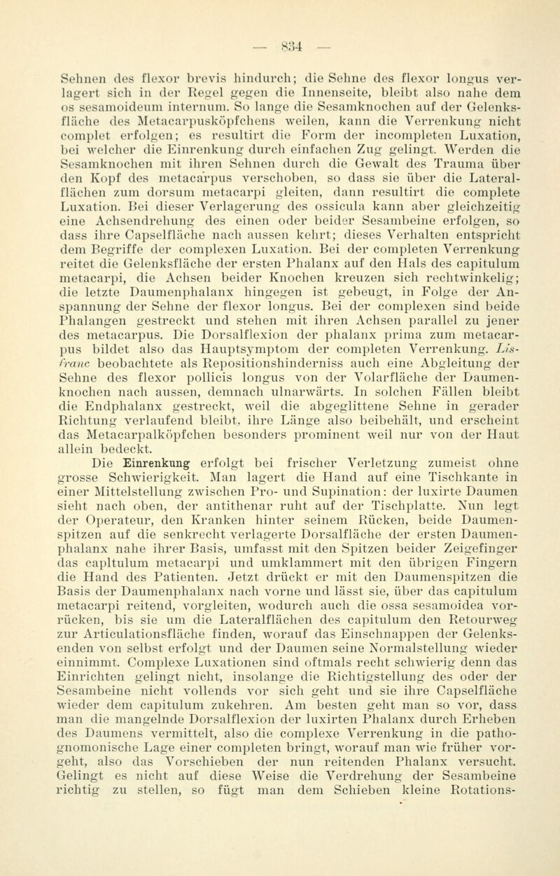 Sehnen des flexor brevis hindurch; die Sehne des flexor lono;us ver- lagert sieh in der Rei^el gegen die Innenseite, bleibt also nahe dem OS sesamoidenm internum. So lange die Sesamknochen auf der Gelenks- fläche des Metacarpusköpfchens weilen, kann die Verrenkung nicht complet erfolgen; es resultirt die Form der incompleten Luxation, bei welcher die Einrenkung durch einfachen Zug gelingt. Werden die Sesamknochen mit ihren Sehnen durch die Gewalt des Trauma über den Kopf des metacarpus verschoben, so dass sie über die Lateral- flächen zum dorsum metacarpi gleiten, dann resultirt die complete Luxation. Bei dieser Verlagerung des ossicula kann aber gleichzeitig eine Achsendrehung des einen oder beider Sesambeine erfolgen, so dass ihre Capselflache nach aussen kehrt; dieses Verhalten entspricht dem Begriffe der complexen Luxation. Bei der comfjleten Verrenkung reitet die Gelenksfläche der ersten Phalanx auf den Hals des capitulum metacarpi, die Achsen beider Knochen kreuzen sich rechtwinkelig; die letzte Daumenphalanx hingegen ist gebeugt, in Folge der An- spannung der Sehne der flexor longus. Bei der complexen sind beide Phalangen gestreckt und stehen mit ihren Achsen parallel zu jener des metacarpus. Die Dorsalflexion der phalanx prima zum metacar- pus bildet also das Hauptsymptom der completen Verrenkung. Lls- i'ranc beobachtete als Repositionshinderniss auch eine Abgleitung der Sehne des flexor pollicis longus von der Volarfläche der Daumen- knochen nach aussen, demnach ulnarwärts. In solchen Fällen bleibt die Endphalanx gestreckt, weil die abgeglittene Sehne in gerader Richtung verlaufend bleibt, ihre Länge also beibehält, und erscheint das Metacarpalköpfchen besonders prominent weil nur von der Haut allein bedeckt. Die Einrenkung erfolgt bei frischer Verletzung zumeist ohne grosse Schwierigkeit. Man lagert die Hand auf eine Tischkante in einer Mittelstellung zwischen Pro- und Supination: der luxirte Daumen sieht nach oben, der antithenar ruht auf der Tischplatte. Nun legt der Operateur, den Kranken hinter seinem Rücken, beide Daumen- spitzen auf die senkrecht verlagerte Dorsalfläche der ersten Daumen- phalanx nahe ihrer Basis, umfasst mit den Spitzen beider Zeigefinger das capitulum metacarpi und umklammert mit den übrigen Fingern die Hand des Patienten. Jetzt drückt er mit den Daumenspitzen die Basis der Daumenphalanx nach vorne und lässt sie, über das capitulum metacarpi reitend, vorgieiten, wodurch auch die ossa sesamoidea vor- rücken, bis sie um die Lateralflächen des capitulum den Retourweg zur Articulationsfläche finden, worauf das Einschnappen der Gelenks- enden von selbst erfolgt und der Daumen seine Normalstellung wieder einnimmt. Complexe Luxationen sind oftmals recht schwierig denn das Einrichten gelingt nicht, insolange die Richtigstellung des oder der Sesambeine nicht vollends vor sich geht und sie ihre Capselfläche wieder dem capitulum zukehren. Am besten geht man so vor, dass man die mangelnde Dorsalflexion der luxirten Phalanx durch Erheben des Daumens vermittelt, also die complexe Verrenkung in die patho- gnomonische Lage einer completen bringt, worauf man wie früher vor- geht, also das Vorschieben der nun reitenden Phalanx versucht. Gelingt es nicht auf diese Weise die Verdrehung der Sesambeine richtig zu stellen, so fügt man dem Schieben kleine Rotations-