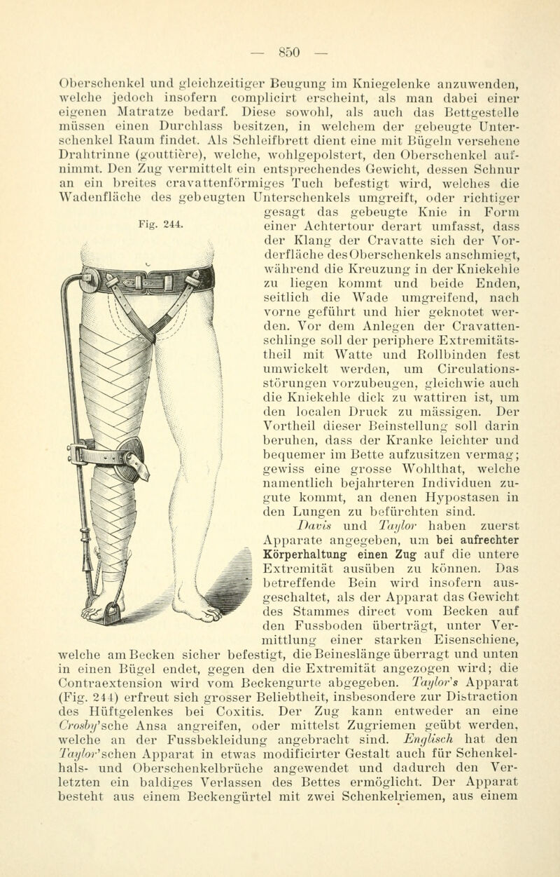 Fig. 244. Oberschenkel und gleichzeitiger Beugung im Kniegelenke anzuwenden, welche jedoch insofern complicirt erscheint, als man dabei einer eigenen Matratze bedarf. Diese sowohl, als auch das Bettgestelle müssen einen Durchlass besitzen, in welchem der gebeugte Unter- schenkel Raum findet. Als Schloifbrett dient eine mit Bügeln versehene Drahtrinne (gouttiere), welche, Avohlgepolstert, den Oberschenkel auf- nimmt. Den Zug vermittelt ein entsprechendes Gewicht, dessen Schnur an ein breites cravattenförmiges Tuch befestigt wird, welches die Wadenflache des gebeugten Unterschenkels umgreift, oder richtiger gesagt das gebeugte Knie in Form einer Achtertour derart umfasst, dass der Klang der Cravatte sich der Vor- derfläche des Oberschenkels anschmiegt, während die Kreuzung in der Kniekehle zu liegen kommt und beide Enden, seitlich die Wade umgreifend, nach vorne geführt und hier geknotet wer- den. Vor dem Anlegen der Cravatten- schlinge soll der periphere Extremitäts- theil mit Watte und Rollbinden fest umwickelt werden, um Circulations- störungen vorzubeugen, gleichwie auch die Kniekehle dick zu wattiren ist, um den localen Druck zu massigen. Der Vortheil dieser Beinstellung soll darin beruhen, dass der Kranke leichter und bequemer im Bette aufzusitzen vermag; gewiss eine grosse Wohlthat, welche namentlich bejahrteren Individuen zu- gute kommt, an denen Hypostasen in den Lungen zu befürchten sind. Davis und Taylor haben zuerst Apparate angegeben, um bei aufrechter Körperhaltung einen Zug auf die untere Extremität ausüben zu können. Das betreffende Bein wird insofern aus- geschaltet, als der Apparat das Gewicht des Stammes direct vom Becken auf den Fussboden überträgt, unter Ver- mittlung einer starken Eisenschiene, welche am Becken sicher befestigt, die Beineslänge überragt und unten in einen Bügel endet, gegen den die Extremität angezogen wird; die Contraextension wird vom Beckengurte abgegeben. Taylor's Apparat (Fig. 244) erfreut sich grosser Beliebtheit, insbesondere zur Distraction des Hüftgelenkes bei Coxitis. Der Zug kann entweder an eine Croshy^sche Ansa angreifen, oder mittelst Zugriemen geübt werden, welche an der Fussbekleidung angebracht sind. Englisch hat den Tayhr^schen Apparat in etwas modificirter Gestalt auch für Schenkel- hals- und Oberschenkelbrüche angewendet und dadurch den Ver- letzten ein baldiges Verlassen des Bettes ermöglicht. Der Apparat besteht aus einem Beckengürtel mit zwei Schenkelriemen, aus einem