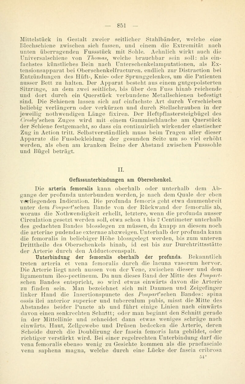 Mittelstück in Gestalt zweier seitlicher Stahlbänder, welche eine Blechscliiene zwischen sich fassen, und einem die Extremität nach unten überragenden Fussstück mit Sohle. Aehnlich wirkt auch die Universalschiene von Thomas^ welclie brauclibar sein soll: als ein- fachstes künstliches Bein nach Unterschenkelamputationen, als Ex- tensionsapparat bei Oberschenkelfracturen, endlich zur Distraction bei Entzündungen des Hüft-, Knie- oder Sprunggelenkes, um die Patienten ausser Bett zu halten. Der Apparat besteht aus einem gutgepolsterten Sitzringe, an dem zwei seitliche, bis über den Fuss hinab reichende und dort durch ein Querstück verbundene Metallschienen befestigt sind. Die Schienen lassen sich auf einfachste Art durch Verschieben beliebig verlängern oder verkürzen und durch Stellschrauben in der jeweilig nothwendigen Länge fixiren. Der Heftpflastersteigbügel des Croshf &c\\e\\ Zuges wird mit einem Gummischlauche am Querstück der Schiene festgemacht, so dass ein continuirlich wirkender elastischer Zug in Action tritt. Selbstverständlich muss beim Tragen aller dieser Apparate die Fussbekleidung der gesunden Seite um so viel erhöht werden, als eben am kranken Beine der Abstand zwischen Fusssohle und Bügel beträt-t. IL Gefässunterbindungen am Oberschenkel. Die arteria femoralis kann oberhalb oder unterhalb dem Ab- gange der profunda unterbunden werden, je nach dem Quäle der eben v*»rliegenden Indication. Die profunda femoris geht etwa daumenbreit unter dem PouparV^chew Bande von der Rückwand der femoralis ab, woraus die Nothwendigkeit erhellt, letztere, wenn die profunda ausser Circulation gesetzt werden soll, etwa schon l bis 2 Centimeter unterhalb des gedachten Bandes biossiegen zu müssen, da knapp an diesem noch die arteriae pudendae externae abzweigen. Unterhalb der profunda kann die femoralis in beliebiger Höhe blossgelegt werden, bis zum unteren Dritttheile des Oberschenkels hinab, id est bis zur Durchtrittsstätte der Arterie durch den Adductorenspalt. Unterbindung der femoralis oberhalb der profunda. Bekanntlich treten arteria et vena femoralis durch die lacuna vasorum hervor. Die Arterie liegt nach aussen von der Vene, zwischen dieser und dem ligamentum ileo-pectineum. Da nun dieses Band der Mitte des Ponpart- schen Bandes entspricht, so wird etwas einwärts davon die Arterie zu finden sein. Man bezeichnet sich mit Daumen und Zeigefinger linker Hand die Insertionspuncte des PouparVsehen Bandes: spina ossis ilei anterior superior und tuberculum pubis, misst die Mitte des Abstandes beider Functe ab und führt einige Linien nach einwärts davon einen senkrechten Schnitt; oder man beginnt den Schnitt gerade in der Mittellinie und schneidet dann etwas weniges schräge nach einwärts. Haut, Zellgewebe und Drüsen bedecken die Arterie, deren Scheide durch die Doublirung der fascia femoris lata gebildet, oder richtiger verstärkt wird. Bei einer regelrechten Unterbindung darf die vena femoralis ebenso wenig zu Gesichte kommen als die praefasciale vena saphena magna, welche durch eine Lücke der fascia cribrosa 54*