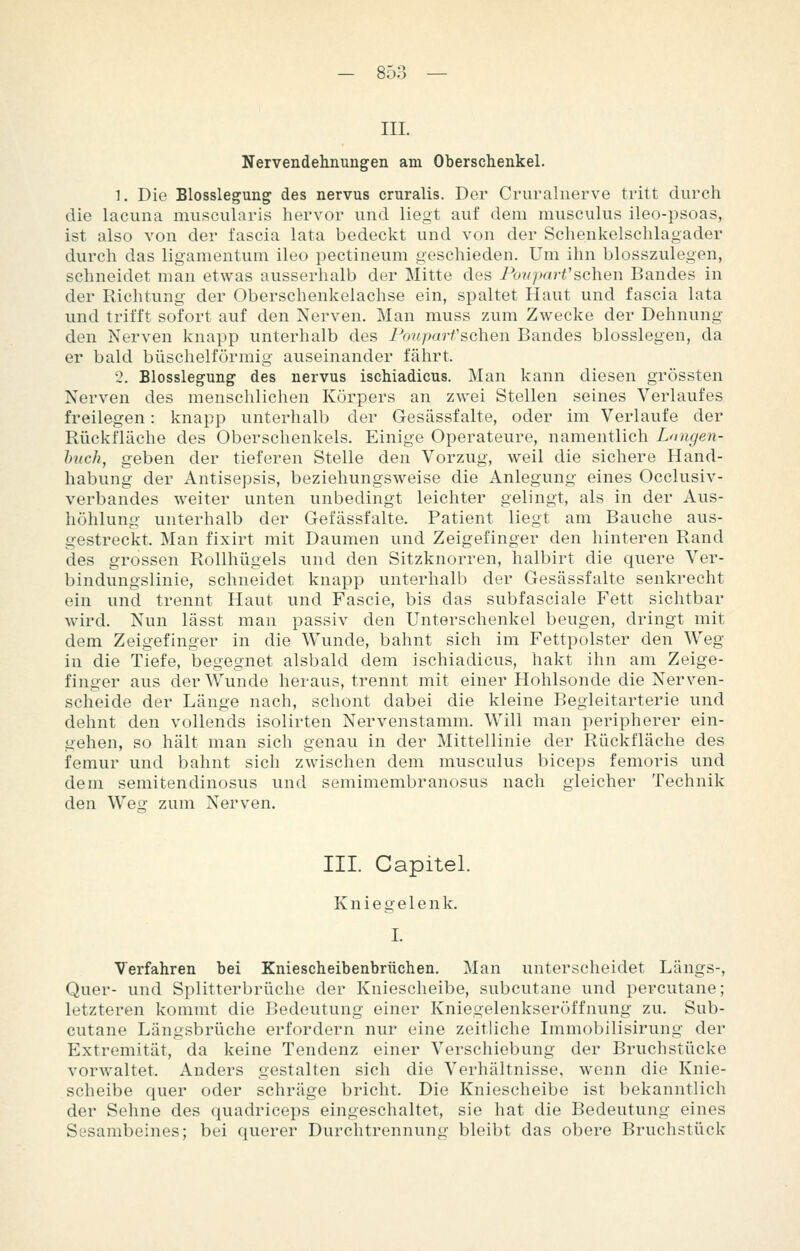 III. Nervendehnungen am Oberschenkel. 1. Die Blosslegung des nervus cruralis. Der Cruralnerve tritt durch die lacuna muscularis hervor und liegt auf dem musculus ileo-psoas, ist also von der l'ascia lata bedeckt und von der Schenkelschlagader durch das ligamentum ileo pectineum geschieden. Um ihn blosszulegen, schneidet man etwas ausserhalb der Mitte des PcmparVsehen Bandes in der Richtung der Oberschenkelachse ein, spaltet Haut und fascia lata und trifft sofort auf den Nerven. Man muss zum Zwecke der Dehnung den Nerven knapp unterhalb des Fouparfsehen Bandes biossiegen, da er bald büschelförmig auseinander fährt. 2. Blosslegung des nervus ischiadicus. Man kann diesen grössten Nerven des menschlichen Körpers an zwei Stellen seines Verlaufes freilegen: knapp unterhalb der Gesässfalte, oder im Verlaufe der Rückfläche des Oberschenkels. Einige Operateure, namentlich Longen- huch, geben der tieferen Stelle den Vorzug, weil die sichere Hand- habung der Antisepsis, beziehungsweise die Anlegung eines Occlusiv- verbandes weiter unten unbedingt leichter gelingt, als in der Aus- höhlung unterhalb der Gefässfalte. Patient liegt am Bauche aus- gestreckt. Man fixirt mit Daumen und Zeigefinger den hinteren Rand des grossen Rollhügels und den Sitzknorren, halbirt die quere Ver- bindungslinie, schneidet knapp unterhalb der Gesässfalte senkrecht ein und trennt Haut und Fascie, bis das subfasciale Fett sichtbar wird. Nun lässt man passiv den Unterschenkel beugen, dringt mit dem Zeigefinger in die Wunde, bahnt sich im Fettpolster den Weg in die Tiefe, begegnet alsbald dem ischiadicus, hakt ihn am Zeige- finger aus der Wunde heraus, trennt mit einer Hohlsonde die Nerven- scheide der Länge nach, schont dabei die kleine Begleitarterie und dehnt den vollends isolirten Nervenstamm. Will man peripherer ein- gehen, so hält man sich genau in der Mittellinie der Rückfläche des femur und bahnt sich zwischen dem musculus biceps femoris und dem semitendinosus und semimembranosus nach gleicher Technik den Wes: zum Nerven. III. Capitel. Kniegelenk. I. Verfahren bei Kniescheibenbrüchen. Man unterscheidet Längs-, Quer- und Splitterbrüche der Kniescheibe, subcutane und percutane; letzteren kommt die Bedeutung einer Kniegelenkseröffnung zu. Sub- cutane Längsbrüche erfordern nur eine zeitliche Immobilisirung der Extremität, da keine Tendenz einer Verschiebung der Bruchstücke vorwaltet. Anders gestalten sich die Verhältnisse, wenn die Knie- scheibe quer oder schräge bricht. Die Kniescheibe ist bekanntlich der Sehne des quadriceps eingeschaltet, sie hat die Bedeutung eines Sesambeines; bei querer Durchtrennung bleibt das obere Bruchstück