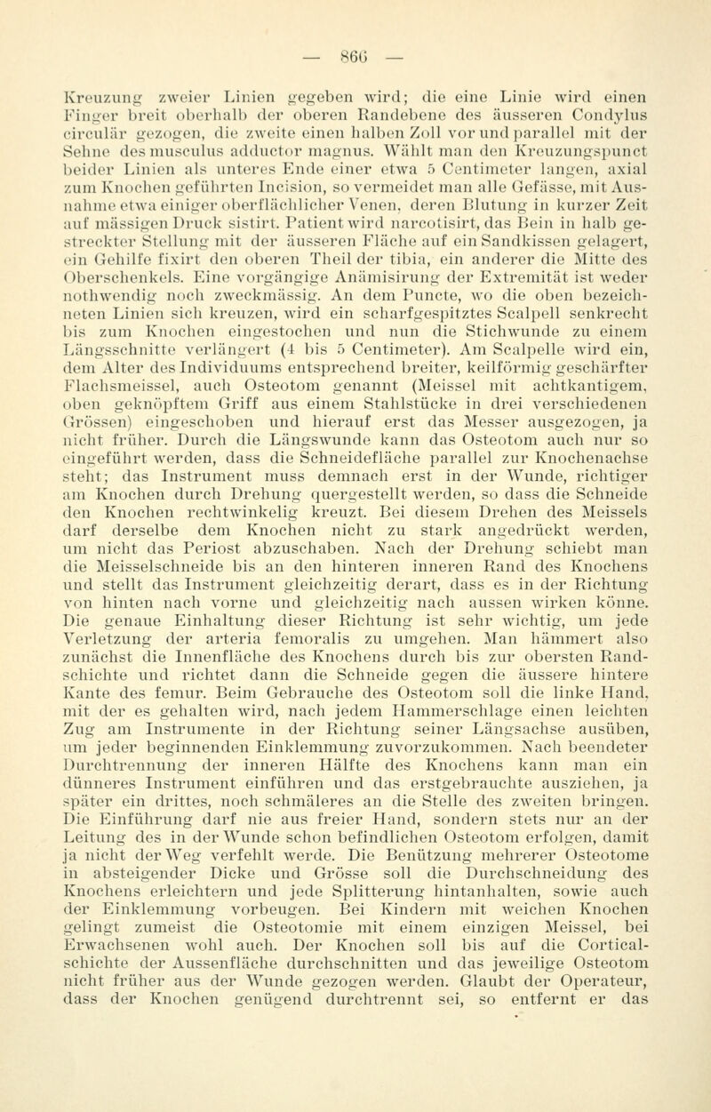 Kreuzung zweier Linien gegeben wird; die eine Linie wird einen Finger breit oberlialb der oberen Randebene des äusseren Condyhis circubir gezogen, die zweite einen halben Zoll vor und parallel mit der Sehne desmusculus adductor magnus. Wählt man den Kreuzungsi)unct beider Linien als imteres Ende einer etwa 5 Centimeter langen, axial zum Knochen geführten Incision, so vermeidet man alle Gefässe, mit Aus- nahme etwa einiger oberflächlicher Venen, deren Blutung in kurzer Zeit auf massigen Druck sistirt. Patient wird narcotisirt, das Bein in halb ge- streckter Stellung mit der äusseren Fläche auf ein Sandkissen gelagert, ein Gehilfe fixirt den oberen Theil der tibia, ein anderer die Mitte des Oberschenkels. Eine vorgängige Anämisirung der Extremität ist weder nothwendig noch zweckmässig. An dem Puncte, wo die oben bezeich- neten Linien sich kreuzen, wird ein scharfgespitztes Scalpell senkrecht bis zum Knochen eingestochen und nun die Stichwunde zu einem Längsschnitte verlängert (4 bis 5 Centimeter). Am Scalpelle wird ein, dem Alter des Individuums entsprechend breiter, keilförmig geschärfter Flachsmeissel, auch Osteotom genannt (Meissel mit achtkantigem, oben geknöpftem Griff aus einem Stahlstücke in drei verschiedenen Grössen) eingeschoben und hierauf erst das Messer ausgezogen, ja nicht früher. Durch die Längswunde kann das Osteotom auch nur so eingeführt werden, dass die Schneidefläche parallel zur Knochenachse steht; das Instrument muss demnach erst in der Wunde, richtiger am Knochen durch Drehung quergestellt werden, so dass die Schneide den Knochen rechtwinkelig kreuzt. Bei diesem Drehen des Meisseis darf derselbe dem Knochen nicht zu stark angedrückt werden, um nicht das Periost abzuschaben. Nach der Drehung schiebt man die Meisselschneide bis an den hinteren inneren Rand des Knochens und stellt das Instrument gleichzeitig derart, dass es in der Richtung von hinten nach vorne und gleichzeitig nach aussen wirken könne. Die genaue Einhaltung dieser Richtung ist sehr wichtig, um jede Verletzung der arteria femoralis zu umgehen. Man hämmert also zunächst die Innenfläche des Knochens durch bis zur obersten Rand- schichte und richtet dann die Schneide gegen die äussere hintere Kante des femur. Beim Gebrauche des Osteotom soll die linke Hand, mit der es gehalten wird, nach jedem Hammerschlage einen leichten Zug am Instrumente in der Richtung seiner Längsachse ausüben, um jeder beginnenden Einklemmung zuvorzukommen. Nach beendeter Durchtrennung der inneren Hälfte des Knochens kann man ein dünneres Instrument einführen und das erstgebrauchte ausziehen, ja später ein drittes, noch schmäleres an die Stelle des zweiten bringen. Die Einführung darf nie aus freier Hand, sondern stets nur an der Leitung des in der Wunde schon befindlichen Osteotom erfolgen, damit ja nicht der Weg verfehlt werde. Die Benützung mehrerer Osteotome in absteigender Dicke und Grösse soll die Durchschneidung des Knochens erleichtern und jede Splitterung hintanhalten, sowie auch der Einklemmung vorbeugen. Bei Kindern mit weichen Knochen gelingt zumeist die Osteotomie mit einem einzigen Meissel, bei Erwachsenen wohl auch. Der Knochen soll bis auf die Cortical- schichte der Aussenfläche durchschnitten und das jeweilige Osteotom nicht früher aus der Wunde gezogen werden. Glaubt der Operateur, dass der Knochen genügend durchtrennt sei, so entfernt er das
