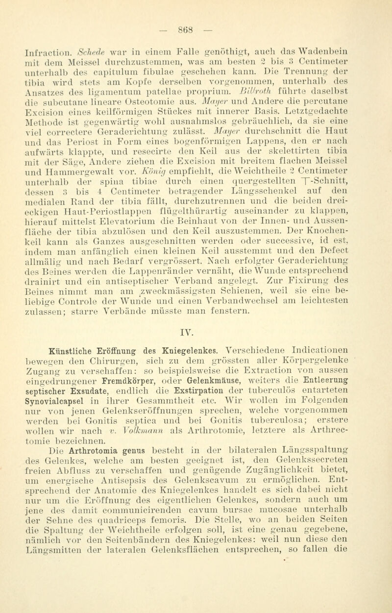 Infraction. Schede war in einem Falle genfUhii^t, auch das Wadenbein mit dem Meissel durchzustemmen, was am besten 2 bis 3 Centimeter unterhalb des capitulum fibulae geschehen kann. Die Trennung der tibia wird stets am Kopfe derselben vorgenommen, unterhalb des Ansatzes des ligamentum patellae proprium. BlJJroth führte daselbst die subcutane lineare Osteotomie aus. Mayer und Andere die percutane Excision eines keilförmigen Stückes mit innerer Basis. Letztgedachte Methode ist gegenwärtig wohl ausnahmslos gebräuchlich, da sie eine viel correctere Geraderichtung zulässt. Mayer durchschnitt die Haut und das Periost in Form eines bogenförmigen Lappens, den er nach aufwärts klappte, und resecirte den Keil aus der skelettirten tibia mit der Säge, Andere ziehen die Excision mit breitem flachen Meissel und Hammergewalt vor. König empfiehlt, die Weichtheile 2 Centimeter unterhalb der spina tibiae durch einen quergestellten T-Schnitt, dessen 3 bis 4 Centimeter betragender Längsschenkel auf den medialen Rand der tibia fällt, durchzutrennen und die beiden drei- eckigen Haut-Periostlappen flügelthürartig auseinander zu klappen, hierauf mittelst Elevatorium die Beinhaut von der Innen- und Aussen- fläche der tibia abzulösen und den Keil auszustemmen. Der Knochen- keil kann als Ganzes ausgeschnitten werden oder successive, id est, indem man anfänglich einen kleinen Keil ausstemmt und den Defect allmälig und nach Bedarf vergrössert. Nach erfolgter Geraderichtung des Beines werden die Lappenränder vernäht, die Wunde entsprechend drainirt und ein antiseptischer Verband angelegt. Zur Fixirung des Beines nimmt man am ^zweckmässigsten Schienen, weil sie eine be- liebige Controle der Wunde und einen Verbandwechsel am leichtesten zulassen; starre Verbände müsste man fenstern. IV. Künstliche Eröffnung des Kniegelenkes. Verschiedene Indicationen bewegen den Chirurgen, sich zu dem grössten aller Körpergelenke Zugang zu verschaffen: so beispielsweise die Extraction von aussen eingedrungener Fremdkörper, oder Gelenkmäuse, weiters die Entleerung septischer Exsudate, endlich die Exstirpation der tuberculös entarteten Synovialcapsel in ihrer Gesammtheit etc. Wir wollen im Folgenden nur von jenen Gelenkseröffnungen sprechen, welche vorgenommen werden bei Gonitis septica und bei Gonitis tuberculosa; erstere wollen wir nach v. Volkmann als Arthrotomie, letztere als Arthrec- tomie bezeichnen. Die Arthrotomia genus besteht in der bilateralen Längsspaltung des Gelenkes, welche am besten geeignet ist, den Gelenkssecreten freien Abfluss zu verschaffen und genügende Zugänglichkeit bietet, um energische Antisepsis des Gelenkscavum zu ermöglichen. Ent- sprechend der Anatomie des Kniegelenkes handelt es sich dabei nicht nur um die Eröffnung des eigentlichen Gelenkes, sondern auch um jene des damit communicirenden cavum bursae mucosae unterhalb der Sehne des quadriceps femoris. Die Stelle, wo an beiden Seiten die Spaltung der Weichtheile erfolgen soll, ist eine genau gegebene, nämlich vor den Seitenbändern des Kniegelenkes: weil nun diese den Längsmitten der lateralen Gelenksflächen entsprechen, so fallen die