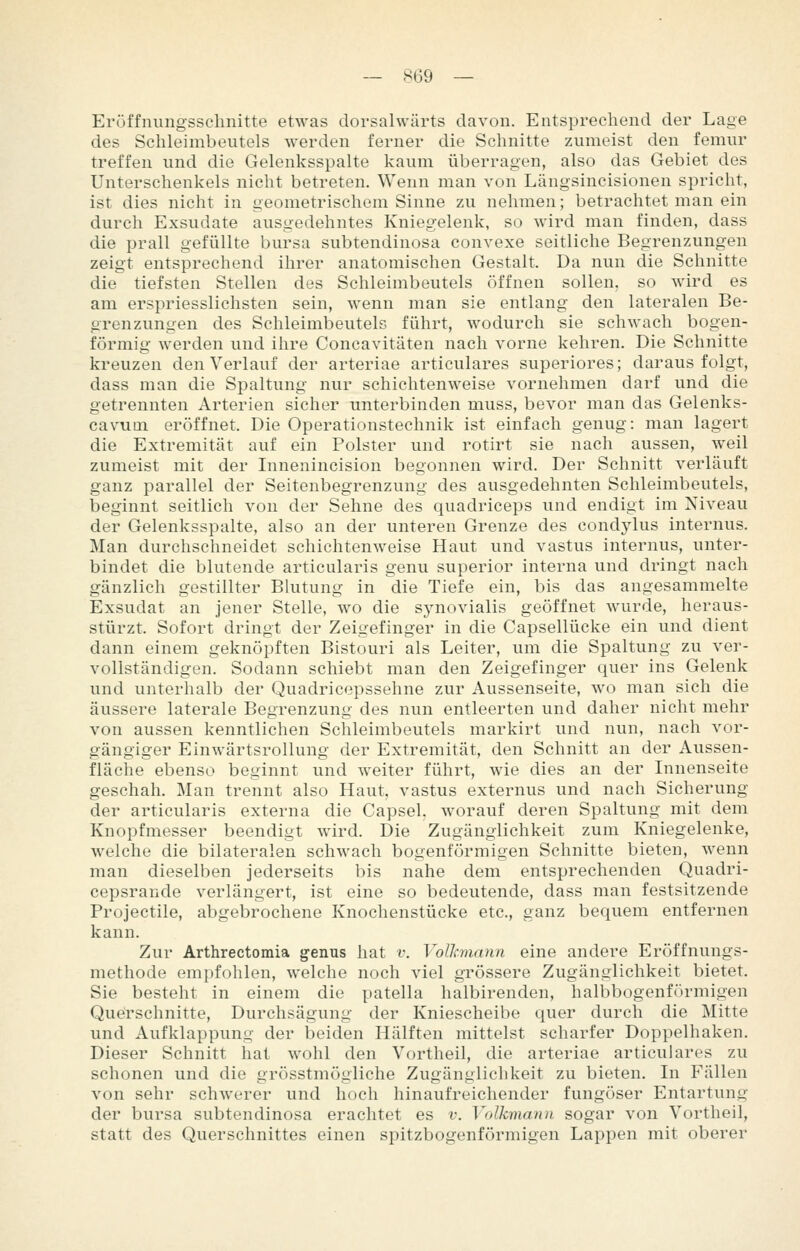 — .^69 — Eröffniingsschnitte etwas dorsalwärts davon. Entsprechend der Lage des Schleimbeutels werden ferner die Schnitte zumeist den femur treffen und die Gelenksspalte kaum überragen, also das Gebiet des Unterschenkels nicht betreten. Wenn man von Längsincisionen spricht, ist dies nicht in geometrischem Sinne zu nehmen; betrachtet man ein durch Exsudate ausgedehntes Kniegelenk, so wird man finden, dass die prall gefüllte bursa subtendinosa convexe seitliche Begrenzungen zeigt entsprechend ihrer anatomischen Gestalt. Da nun die Schnitte die tiefsten Stellen des Schleimbeutels öffnen sollen, so wird es am erspriesslichsten sein, wenn man sie entlang den lateralen Be- grenzungen des Schleimbeutels führt, wodurch sie schwach bogen- förmig werden und ihre Concavitäten nach vorne kehren. Die Schnitte kreuzen den Verlauf der arteriae articulares superiores; darausfolgt, dass man die Spaltung nur schichtenweise vornehmen darf und die getrennten Arterien sicher unterbinden muss, bevor man das Gelenks- cavum eröffnet. Die Operationstechnik ist einfach genug: man lagert die Extremität auf ein Polster und rotirt sie nach aussen, weil zumeist mit der Innenincision begonnen wird. Der Schnitt verläuft ganz parallel der Seitenbegrenzung des ausgedehnten Schleimbeutels, beginnt seitlich von der Sehne des quadriceps und endigt im Niveau der Gelenksspalte, also an der unteren Grenze des condylus internus. Man durchschneidet schichtenweise Haut und vastus internus, unter- bindet die blutende articularis genu superior interna und dringt nach gänzlich gestillter Blutung in die Tiefe ein, bis das angesammelte Exsudat an jener Stelle, wo die sjmovialis geöffnet wurde, heraus- stürzt. Sofort dringt der Zeigefinger in die Capsellücke ein und dient dann einem geknöpften Bistouri als Leiter, um die Spaltung zu ver- vollständigen. Sodann schiebt man den Zeigefinger quer ins Gelenk und unterhalb der Quadricepssehne zur Aussenseite, wo man sich die äussere laterale Begrenzung des nun entleerten und daher nicht mehr von aussen kenntlichen Schleimbeutels markirt und nun, nach vor- gängiger Einwärtsrollung der Extremität, den Schnitt an der Aussen- fläche ebenso beginnt und weiter führt, wie dies an der Innenseite geschah. Man trennt also Haut, vastus externus und nach Sicherung der articularis externa die Capsel. worauf deren Spaltung mit dem Knopfmesser beendigt wird. Die Zugängiichkeit zum Kniegelenke, welche die bilateralen schwach bogenförmigen Schnitte bieten, wenn man dieselben jederseits bis nahe dem entsprechenden Quadri- cepsrande verlängert, ist eine so bedeutende, dass man festsitzende Projectile, abgebrochene Knochenstücke etc., ganz bequem entfernen kann. Zur Arthrectomia genus hat v. Volkmann eine andere Eröffnungs- methode empfohlen, welche noch viel grössere Zugänglichkeit bietet. Sie besteht in einem die patella halbirenden, halbbogenförmigen Querschnitte, Durchsägung der Kniescheibe quer durch die Mitte und Aufklappung der beiden Hälften mittelst scharfer Doppelhaken. Dieser Schnitt hat wohl den Vortheil, die arteriae articulares zu schonen und die grösstmögliche Zugänglichkeit zu bieten. In Fällen von sehr schwerer und hoch hinaufreichender fungöser Entartung der bursa subtendinosa erachtet es v. Volkmanu sogar von Vortheil, statt des Querschnittes einen spitzbogenförmigen Lappen mit oberer