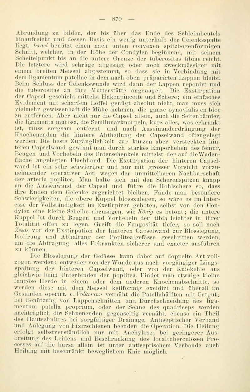 Abrundung- zu bilden, der bis über das Ende des Schleimbeiitels hinaufreicht und dessen Basis ein wenig unterhalb der Gelenksspalte liegt. hr<i(d benützt einen nach unten convexen spitzbogenförmigen Schnitt, welcher, in der Höhe der Condylen beginnend, mit seinem Scheitelpunkt bis an die untere Grenze der tuberositas tibiae reicht. Die letztere wird schräge abgesägt oder noch zweckmässiger mit einem breiten Meissel abgestemmt, so dass sie in Verbindung mit dem ligamentum patellae in dem nach oben präparirten Lappen bleibt. Beim Schluss der Gelenkswunde wird dann der Lappen reponirt und die tuberositas an ihre Mutterstätte angenagelt. Die Exstirpation der Capsel geschieht mittelst Hakenpincette und Schere; ein einfaches Evidement mit scharfem Löffel genügt absolut nicht, man muss sich vielmehr gewissenhaft die Mühe nehmen, die ganze synovialis en bloc zu entfernen. Aber nicht nur die Capsel allein, auch die Seitenbänder, die ligamenta mucosa, die Semilunarknorpeln, kurz alles, was erkrankt ist, muss sorgsam entfernt und nach Auseinanderdrängung der Knochenenden die hintere Abtheilung der Capselwand offengelegt werden. Die beste Zugängiichkeit zur kurzen aber versteckten hin- teren Capselwand gewinnt man durch starkes Emporheben des femur, Beugen und Vorhebeln des Unterschenkels mittelst der auf die Waden- fläche angelegten Flachhand. Die Exstirpation der hinteren Capsel- wand ist ein sehr schwieriger und nur mit grosser Vorsicht vorzu- nehmender operativer Act, wegen der unmittelbaren Nachbarschaft der arteria poplitea. Man halte sich mit den Scherenspitzen knapp an die Aussenwand der Capsel und führe die Hohlschere so, dass ihre Enden dem Gelenke zugerichtet bleiben. Fände man besondere Schwierigkeiten, die obere Kuppel blosszulegen, so wäre es im Inter- esse der Vollständigkeit im Exstirpiren geboten, selbst von den Con- dylen eine kleine Scheibe abzusägen, wie König es betont; die untere Kuppel ist durch Beugen und Vorhebeln der tibia leichter in ihrer Totalität offen zu legen. Greift die Fungosität tiefer, so soll nach Zesas vor der Exstirpation der hinteren Capselwand zur Blosslegung, Isolirung und Abhaltung der Foplitealgefässe geschritten werden, um die Abtragung alles Erkrankten sicherer und exacter ausführen zu können. Die Blosslegung der Gefässe kann dabei auf doppelte Art voll- zogen werden: entweder von der Wunde aus nach vorgängiger Längs- spaltung der hinteren Capselwand, oder von der Kniekehle aus gleichwie beim Unterbinden der poplitea. Findet man etwaige kleine fungöse Herde in einem oder dem anderen Knochenabschnitte, so werden diese mit dem Meissel keilförmig excidirt und überall im Gesunden operirt. v. Volkmann vernäht die Patellahälften mit Catgut; bei Benützung von Lappenschnitten und Durchschneidung des liga- mentum patella proprium, oder der Sehne des quadriceps werden nachträglich die Sehnenenden gegenseitig vernäht, ebenso ein Theil des Hautschnittes bei sorgfältiger Drainage. Antiseptischer Verband und Anlegung von Fixirschienen beenden die Operation. Die Heilung erfolgt selbstverständlich nur mit Anchylose; bei geringerer Aus- breitung des Leidens und Beschränkung des localtuberculösen Pro- cesses auf die bursa allein ist unter antiseptischem Verbände auch Heilung mit beschränkt beweglichem Knie möglich.