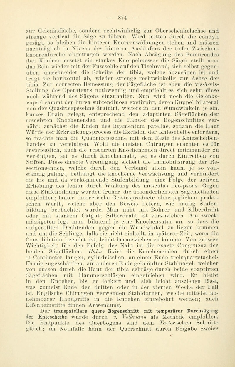 — S74 — zur Gelenksfläcbe, sondern rechtwinkelig zur Oberschenkelachse und strenge vertical die Säge zu fiihren. Wird mitten durch die condyli gesägt, so bleiben die hinteren Knorrenw<)lbungen stehen und müssen nachträglich im Niveau des hinteren Ausläufers der tiefen Zwischen- knorrenfurche abgetragen werden. Nach Absägung des Femurendes (bei Kindern ersetzt ein starkes Knorpelmesser die Säge) stellt man das Bein wieder mit derFusssohle auf den Tischrand, sich selbst gegen- über, umschneidet die Scheibe der tibia, welche abzusägen ist und trägt sie horizontal ab, wieder strenge rechtwinkelig zur Achse der tibia. Zur correcten Bemessung der Sägefläche ist eben die vis-ä-vis- Stellung des Operateurs nothwendig und empfiehlt es sich sehr, diese auch während des Sägens einzuhalten. Nun wird noch die Gelenks- capsel sammt der bursa subtendinosa exstirpirt, deren Kuppel bilateral von der Quadricepssehne drainirt, weiters in den Wundwinkeln je ein. kurzes Drain gelegt, entsprechend den adaptirten Sägeflächen der resecirten Knochenenden und die Ränder des Bogenschnittes ver- näht: zunächst die Enden des ligamentum patellae. sodann die Haut Würde der Erkrankungsprocess dieExcision der Kniescheibe erfordern, so trachte man die Quadricepssehne mit dem Reste des Kniescheiben- bandes zu vereinigen. Wohl die meisten Chirurgen erachten es für erspriesslich, auch die resecirten Knochenenden direct miteinander zu vereinigen, sei es durch Knochennaht, sei es durch Eintreiben von Stiften. Diese directe Vereinigung sichert die Immobilisirung der Re- sectionsenden, welche durch den Verband allein kaum je so voll- ständig gelingt, bethätigt die knöcherne Verwachsung und verhindert die hie und da vorkommende Stufenbildung, eine Folge der activen Erhebung des femur durch Wirkung des musculus ileo-psoas. Gegen diese Stufenbildung wurden früher die absonderlichsten Sägemethoden empfohlen; lauter theoretische Geistesproducte ohne jeglichen prakti- schen Werth, welche aber den Beweis liefern, wie häufig Stufen- bildung beobachtet wurde. Man näht mit Bohrer und Silberdraht oder mit starkem Catgut; Silberdraht ist vorzuziehen. Am zweck- mässigsten legt man bilateral je eine Knochensutur an, so dass die aufgerollten Drahtenden gegen die Wundwinkel zu liegen kommen und um die Schlinge, falls sie nicht einheilt, in späterer Zeit, wenn die Consolidation beendet ist, leicht herausziehen zu können. Von grosser Wichtigkeit für den Erfolg der Naht ist die exacte Congruenz der beiden Sägeflächen. Halm fixirt die Knochenenden durch einen 10 Centimeter langen, cylindrischen, an einem Ende troisquartstachel- förmig zugeschärften, am anderen Ende geknöpften Stahlnagel, welcher von aussen durch die Haut der tibia schräge durch beide coaptirten Sägeflächen mit Hammerschlägen eingetrieben wird. Er bleibt in den Knochen, bis er lockert und sich leicht ausziehen lässt, was zumeist Ende der dritten oder in der vierten Woche der Fall ist. Englische Chirurgen verwenden Stahldornen, welche mittelst ab- nehmbarer Handgriffe in die Knochen eingebohrt werden; auch Elfenbeinstifte finden Anwendung. Der transpatellare quere Bogenschnitt mit temporärer Durchsägung der Kniescheibe wurde durch v. Volkmann als Methode empfohlen. Die Endpunkte des Querbogens sind dem Textor &Q\iQn Schnitte gleich; im Nothfalle kann der Querschnitt durch Beigabe zweier