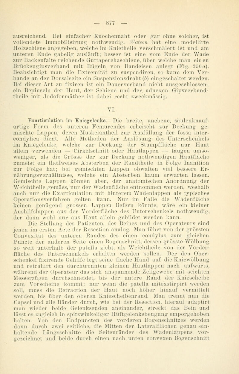 ausreichend. Bei einfacher Knochennaht oder gar ohne solcher, ist vollendete Immobilisirung nothwendig. Watson hat eine modellirte Holzschiene angegeben, welche im Knietheile verschmälert ist und am unteren Ende gabelig ausläuft; besser ist eine vom Ende der Wade zur Backenfalte reichende Guttaperchaschiene, über welche man einen Brückengipsverband mit Bügeln von Bandeisen anlegt (Fig. 25Uf?.). Beabsichtigt man die Extremität zu suspendiren, so kann dem Ver- bände an der Dorsalseite ein Suspensionsdraht (6) eingeschaltet werden. Bei dieser Art zu fixiren ist ein Dauerverband nicht ausgeschlossen; ein Bepinseln der Haut, der Schiene und der. adnexen Gipsverband- theile mit Jodoformäther ist dabei recht zweckmässig. VI. Exarticulation im Kniegelenke. Die breite, unebene, säulenknauf- artige Form des unteren Femurendes erheischt zur Deckung ge- mischte Lappen, deren Muskelantheil zur Ausfüllung der fossa inter- condylica dient. Alle Methoden der Auslösung des Unterschenkels im Kniegelenke, welche zur Deckung der Stumpffläche nur Haut allein verwenden — Cirkelschnitt oder Hautlappen — taugen umso- weniger, als die Grösse der zur Deckung nothwendigen Hautfläche zumeist ein theilweises Absterben der Randtheile in Folge Inanition zur Folge hat; bei gemischten Lappen obwalten viel bessere Er- nährungsverhältnisse, welche ein Absterben kaum erwarten lassen. Gemischte Lappen können aber, der anatomischen Anordnung der Weichtheile gemäss, nur der Wadenfläche entnommen werden, weshalb auch nur die Exarticulation mit hinterem Wadenlappen als typisches Operationsverfahren gelten kann. Nur im Falle die Wadenfläche keinen genügend grossen Lappen liefern könnte, wäre ein kleiner Aushilfslappen aus der Vorderfläche des Unterschenkels nothwendig, der dann wohl nur aus Haut allein gebildet werden kann. Die Stellung des Patienten, des Beines und des Operateurs sind jenen im ersten Acte der Resection analog. Man führt von der grössten Convexität des unteren Randes des einen condylus zum gleichen Puncte der anderen Seite einen Bogenschnitt, dessen grösste Wölbung so weit vinterhalb der patella zieht, als Weichtheile von der Vorder- fläche des Unterschenkels erhalten werden sollen. Der den Ober- schenkel fixirende Gehilfe legt seine flache Hand auf die Kniewölbung und retrahirt den durchtrennten kleinen Hautlappen nach aufwärts, während der Operateur das sich anspannende Zellgewebe mit seichten Messerzügen durchschneidet, bis der untere Rand der Kniescheibe zum Vorscheine kommt; nur wenn die patella mitexstirpirt werden soll, muss die Retraction der Haut noch höher hinauf vermittelt werden, bis über den oberen Kniescheibenrand. Man trennt nun die Capsel und alle Bänder durch, wie bei der Resection, hierauf adaptirt man wieder beide Gelenksenden aneinander, streckt das Bein und lässt es zugleich in spitzwinkeliger Hüftgelenksbeugung emporgehoben halten. Von den Endpuncten des vorderen Bogenschnitzes werden dann durch zwei seitliche, die Mitten der Lateralflächen genau ein- haltende Längsschnitte die Seitenränder des Wadenlappens vor- gezeichnet und beide durch einen nach unten convexen Bogenschnitt