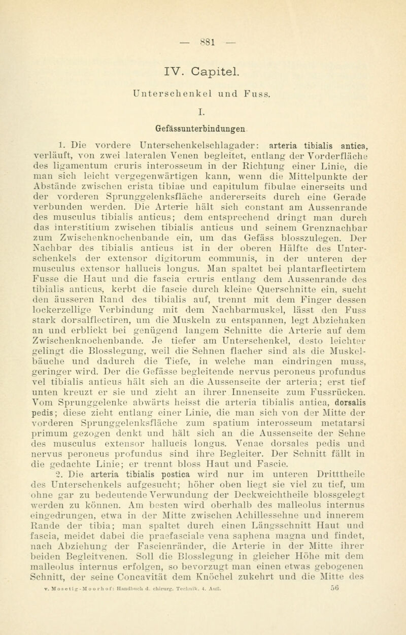 IV. Capitel. Unterschenkel und Fuss. I. Gefässuuterbindungen 1. Die vordere Unterschenkelsclilagader: arteria tibialis antica, verläuft, von zwei lateralen Venen begleitet, entlang der Vorderfläche des ligamentum cruris interosseum in der Richtung einer Linie, die man sich leicht vergegenwärtigen kann, wenn die Mittelpunkte der Abstände zwischen crista tibiae und capitulum fibulae einerseits und der vorderen Sprunggelenksfläche andererseits durch eine Gerade verbunden werden. Die Arterie hält sich constant am Aussenrande des musculus tibialis anticus; dem entsprechend dringt man durch das interstitium zwischen tibialis anticus und seinem Grenznachbar zum Zwischenknochenbande ein, um das Gefäss blosszulegen. Der Nachbar des tibialis anticus ist in der oberen Hälfte des Unter- schenkels der extensor digitorum communis, in der unteren der musculus extensor hallucis longus. Man spaltet bei plantarflectirtem Fusse die Haut und die fascia cruris entlang dem Aussenrande des tibialis anticus, kerbt die fascie durch kleine Querschnitte ein. sucht den äusseren Rand des tibialis auf, trennt mit dem Finger dessen lockerzellige Verbindung mit dem Nachbarmuskel, lässt den Fuss stark dorsalflectiren, um die Muskeln zu entspannen, legt Abziehaken an und erblickt bei genügend langem Schnitte die Arterie auf dem Zwischenknochenbande. Je tiefer am Unterschenkel, desto leichter gelingt die Blosslegung, weil die Sehnen flacher sind als die Muskol- bäuche und dadurch die Tiefe, in welche man eindringen muss, geringer wird. Der die Gefässe begleitende nervus peroneus profundus vel tibialis anticus hält sich an die Aussenseite der arteria; erst tief unten kreuzt er sie und zieht an ihrer Innenseite zum Fussrücken. Vom Sprunggelenke abwärts heisst die arteria tibialis antica, dorsalis pedis; diese zieht entlang einer Linie, die man sich von der Mitte der vorderen Sprunggelenksfläche zum spatium interosseum metatarsi primum gezogen denkt und hält sich an die Aussenseite der Sehne des musculus extensor hallucis longus. Venae dorsales pedis und nervus peroneus profundus sind ihre Begleiter. Der Schnitt fällt in die gedachte Linie; er trennt bloss Haut und Fascie. 2. Die arteria tibialis postica wird nur im unteren Dritttheilo des Unterschenkels aufgesucht; höher oben liegt sie viel zu tief, um ohne gar zu bedeutende Verwundung der Deckweichtheile blossgelegt werden zu können. Am besten wird oberhalb des malleolus internus eingedrungen, etwa in der Mitte zwischen Achillessehne und innerem Rande der tibia; man spaltet durch einen Längsschnitt Haut und fascia, meidet dabei die praefasciale vena saphena magna und findet, nach Abziehung der Fascienränder, die Arterie in der Mitte ihrer beiden Begleitvenen. Soll die Blosslegung in gleicher Höhe mit dem malleolus internus erfolgen, so bevorzugt man einen etwas gebogenen Schnitt, der seine Concavität dem Knöchel zukehrt und die Mitte des T. Mosetifr-M ooihof: IlaiidljMcIi d. chirur«. TecliMik. 4. Aufl. 56