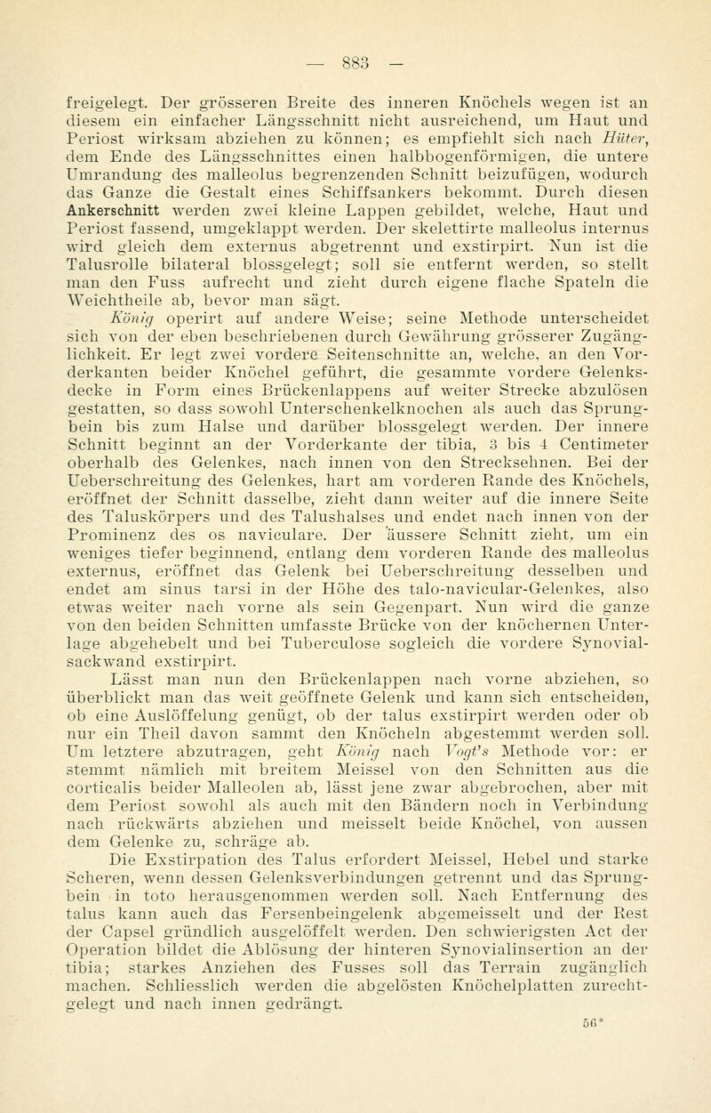 freigelegt. Der grösseren Breite des inneren Knöchels wegen ist an diesem ein einfacher Längsschnitt nicht ausreichend, um Haut und Periost wirksam abziehen zu können; es empfiehlt sich nach Hüter, dem Ende des Längsschnittes einen halbbogenförmigen, die untere Umrandung des malleolus begrenzenden Schnitt beizufügen, wodurch das Ganze die Gestalt eines Schiffsankers bekommt. Durch diesen Ankerschnitt werden zwei kleine Lappen gebildet, welche. Haut und Periost fassend, umgeklappt werden. Der skelettirte malleolus internus wird gleich dem externus abgetrennt und exstirpirt. Nun ist die Talusrolle bilateral blossgelegt; soll sie entfernt werden, so stellt man den Fuss aufrecht und zieht durch eigene flache Spateln die Weichtheile ab, bevor man sägt. König operirt auf andere Weise; seine Methode unterscheidet sich von der eben beschriebenen durch Gewährung grösserer Zugäng- lichkeit. Er legt zwei vordere Seitenschnitte an, welche, an den Vor- derkanten beider Knöchel geführt, die gesammte vordere Gelenks- decke in Form eines Brückenlappens auf weiter Strecke abzulösen gestatten, so dass sowohl Unterschenkelknochen als auch das Sprung- bein bis zum Halse und darüber blossgelegt werden. Der innere Schnitt beginnt an der Vorderkante der tibia, 3 bis 4 Centimeter oberhalb des Gelenkes, nach innen von den Strecksehnen. Bei der Ueberschreitung des Gelenkes, hart am vorderen Rande des Knöchels, eröffnet der Schnitt dasselbe, zieht dann weiter auf die innere Seite des Taluskörpers und des Talushalses und endet nach innen von der Prominenz des os naviculare. Der äussere Schnitt zieht, um ein weniges tiefer beginnend, entlang dem vorderen Rande des malleolus externus, eröffnet das Gelenk bei Ueberschreitung desselben und endet am sinus tarsi in der Höhe des talo-navicular-Gelenkes, also etwas weiter nach vorne als sein Gegenpart. Nun wird die ganze von den beiden Schnitten umfasste Brücke von der knöchernen Unter- lage abgehebelt und bei Tuberculose sogleich die vordere Synovial- sackwand exstirpirt. Lässt man nun den Brückenlappen nach vorne abziehen, so überblickt man das weit geöffnete Gelenk und kann sich entscheiden, ob eine Auslöffelung genügt, ob der talus exstirpirt werden oder ob nur ein Theil davon sammt den Knöcheln abgestemmt werden soll. Um letztere abzutragen, geht König nach Vogt's Methode vor: er stemmt nämlich mit breitem Meissel von den Schnitten aus die corticalis beider Malleolen ab, lässt jene zwar abgebrochen, aber mit dem Periost sowohl als auch mit den Bändern noch in Verbindung nach rückwärts abziehen und meisselt beide Knöchel, von aussen dem Gelenke zu, schräge ab. Die Exstirpation des Talus erfordert Meissel, Hebel und starke Scheren, wenn dessen Gelenksverbindungen getrennt und das Sprung- bein in toto herausgenommen werden soll. Nach Entfernung des talus kann auch das Fersenbeingelenk abgemeisselt und der Rest der Capsel gründlich ausgelöffelt werden. Den schwierigsten Act der Operation bildet die Ablösung der hinteren Synovialinsertion an der tibia; starkes Anziehen des Fusses soll das Terrain zugänglich machen. Schliesslich werden die abgelösten Knöchelplatten zurecht- gelegt und nach innen gedrängt. 5ß*