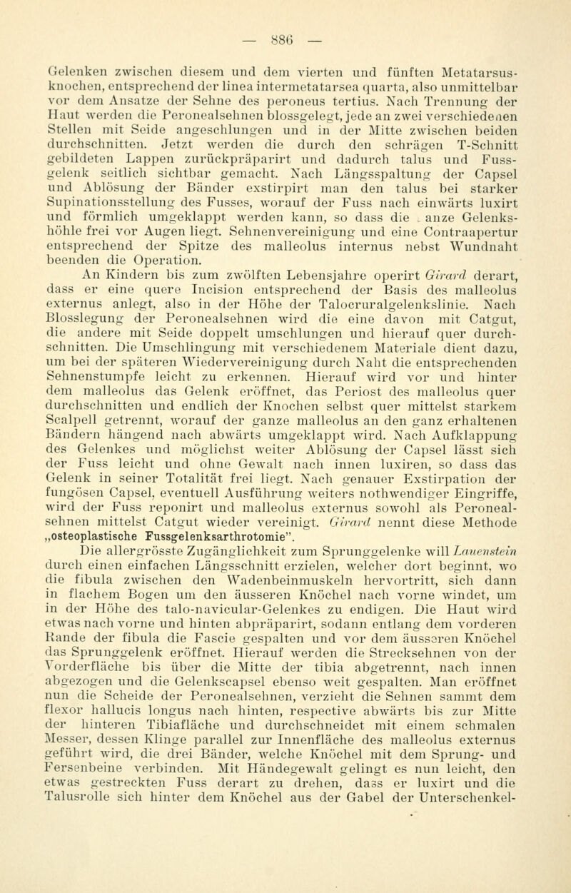 Gelenken zwischen diesem und dem vierten und fünften Metatarsus- knoehen, entsprechend der linea intermetatarsea quarta, also unmittelbar vor dem Ansätze der Sehne des peroneus tertius. Nach Trennung der Haut werden die Peronealsehnen blossgelegt, jede an zwei verschiedenen Stellen mit Seide angeschlungen und in der Mitte zwischen beiden durchschnitten. Jetzt werden die durch den schrägen T-Schnitt gebildeten Lappen zurückpräparirt und dadurch talus und Fuss- gelenk seitlich sichtbar gemacht. Nach Längsspaltung der Capsel und Ablösung der Bänder exstirpirt man den talus bei starker Supinationsstellung des Fusses, worauf der Fuss nach einwärts luxirt und förmlich umgeklappt werden kann, so dass die . anze Gelenks- höhle frei vor Augen liegt. Sehnenvereinigung und eine Contraapertur entsprechend der Spitze des malleolus internus nebst Wundnaht beenden die Operation. An Kindern bis zum zwölften Lebensjahre operirt Girard derart, dass er eine quere Incision entsprechend der Basis des malleolus externus anlegt, also in der Höhe der Talocruralgelenkslinie. Nach Blosslegung der Peronealsehnen wird die eine davon mit Catgut, die andere mit Seide doppelt umschlungen und hierauf quer durch- schnitten. Die Umschlingung mit verschiedenem Materiale dient dazu, um bei der späteren Wiedervereinigung durch Naht die entsprechenden Sehnenstumpfe leicht zu erkennen. Hierauf wird vor und hinter dem malleolus das Gelenk eröffnet, das Periost des malleolus quer durchschnitten und endlich der Knochen selbst quer mittelst starkem Scalpell getrennt, worauf der ganze malleolus an den ganz erhaltenen Bändern hängend nach abwärts umgeklappt wird. Nach Aufklappung des Gelenkes und möglichst weiter Ablösung der Capsel lässt sich der Fuss leicht und ohne Gewalt nach innen luxiren, so dass das Gelenk in seiner Totalität frei liegt. Nach genauer Exstirpation der fungösen Capsel, eventuell Ausführung weiters nothwendiger Eingriffe, wird der Fuss reponirt und malleolus externus sowohl als Peroneal- sehnen mittelst Catgut wieder vereinigt. Girard nennt diese Methode „osteoplastische Fussgelenksarthrotomie. Die allergrösste Zugänglichkeit zum Sprunggelenke will Lauenstein durch einen einfachen Längsschnitt erzielen, welcher dort beginnt, wo die fibula zwischen den Wadenbeinmuskeln hervortritt, sich dann in flachem Bogen um den äusseren Knöchel nach vorne windet, um in der Höhe des talo-navicular-Gelenkes zu endigen. Die Haut wird etwas nach vorne und hinten abpräparirt, sodann entlang dem vorderen Rande der fibula die Fascie gespalten und vor dem äusseren Knöchel das Sprunggelenk eröffnet. Hierauf werden die Strecksehnen von der Vorderfläche bis über die Mitte der tibia abgetrennt, nach innen abgezogen und die Gelenkscapsel ebenso weit gespalten. Man eröffnet nun die Scheide der Peronealsehnen, verzieht die Sehnen sammt dem flexor hallucis longus nach hinten, respective abwärts bis zur Mitte der hinteren Tibiafläche und durchschneidet mit einem schmalen Messer, dessen Klinge parallel zur Innenfläche des malleolus externus geführt wird, die drei Bänder, welche Knöchel mit dem Sprung- und Fersenbeine verbinden. Mit Händegewalt gelingt es nun leicht, den etwas gestreckten Fuss derart zu drehen, dass er luxirt und die Talusrolle sich hinter dem Knöchel aus der Gabel der Unterschenkel-