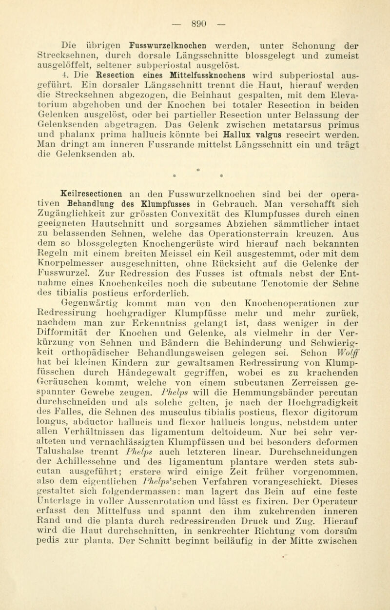 Die übrigen Fusswurzelknochen werden, unter Schonung der Strecksehnen, durch dorsale Längsschnitte blossgelegt und zumeist ausgelöffelt, seltener subperiostal ausgelöst. t. Die Resection eines Mittelfussknochens wird subperiostal aus- geführt. Ein dorsaler Längsschnitt trennt die Haut, hierauf werden die Strecksehnen abgezogen, die Beinhaut gespalten, mit dem Eleva- torium abgehoben und der Knochen bei totaler Resection in beiden Gelenken ausgelöst, oder bei partieller Resection unter Belassung der Gelenksenden abgetragen. Das Gelenk zwischen metatarsus primus und phalanx prima hallucis könnte bei Hallux valgus resecirt werden. Man dringt am inneren Fussrande mittelst Längsschnitt ein und trägt die Gelenksenden ab. Keilresectionen an den Fusswurzelknochen sind bei der opera- tiven Behandlung des Klunapfusses in Gebrauch. Man verschafft sich Zugänglichkeit zur grössten Convexität des Klumpfusses durch einen geeigneten Hautschnitt und sorgsames Abziehen sämmtlicher intact zu belassenden Sehnen, welche das Operationsterrain kreuzen. Aus dem so blossgelegten Knochengerüste wird hierauf nach bekannten Regeln mit einem breiten Meissel ein Keil ausgestemmt, oder mit dem Knorpelmesser ausgeschnitten, ohne Rücksicht auf die Gelenke der Fusswurzel. Zur Redression des Fusses ist oftmals nebst der Ent- nahme eines Knochenkeiles noch die subcutane Tenotomie der Sehne des tibialis posticus erforderlich. Gegenwärtig kommt man von den Knochenoperationen zur Redressirung hochgradiger Klumpfüsse mehr und mehr zurück, nachdem man zur Erkenntniss gelangt ist, dass weniger in der Difformität der Knochen und Gelenke, als vielmehr in der Ver- kürzung von Sehnen und Bändern die Behinderung und Schwierig- keit orthopädischer Behandlungsweisen gelegen sei. Schon Wo/Jf hat bei kleinen Kindern zur gewaltsamen Redressirung von Klump- füsschen durch Händegewalt gegriffen, wobei es zu krachenden Geräuschen kommt, welche von einem subcutanen Zerreissen ge- spannter Gewebe zeugen. Phelps will die Hemmungsbänder percutan durchschneiden und als solche gelten, je nach der Hochgradigkeit des Falles, die Sehnen des musculus tibialis posticus, flexor digitorum longus, abductor hallucis und flexor hallucis longus, nebstdem unter allen Verhältnissen das ligamentum deltoideum. Nur bei sehr ver- alteten und vernachlässigten Klumpfüssen und bei besonders deformen Talushalse trennt Phelps auch letzteren linear. Durchschneidungen der Achillessehne und des ligamentum plantare werden stets sub- cutan ausgeführt; erstere wird einige Zeit früher vorgenommen, also dem eigentlichen Phelps'schen Verfahren vorangeschickt. Dieses gestaltet sich folgendermassen: man lagert das Bein auf eine feste Unterlage in voller Aussenrotation und lässt es fixiren. Der Operateur erfasst den Mittelfuss und spannt den ihm zukehrenden inneren Rand und die planta durch redressirenden Druck und Zug. Hierauf wird die Haut durchschnitten, in senkrechter Richtung vom dorsum pedis zur planta. Der Schnitt beginnt beiläufig in der Mitte zwischen