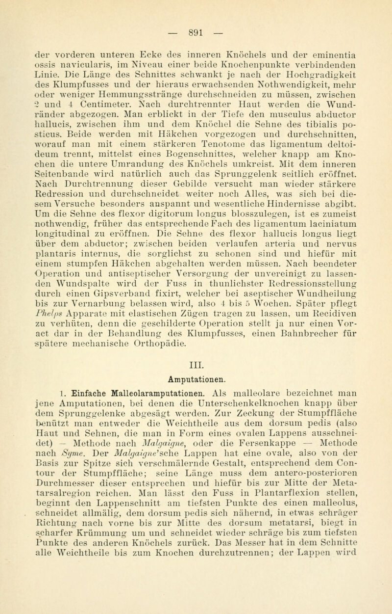 der vorderen unteren Ecke des inneren Knöchels und der eminentia ossis navicularis, im Niveau einer beide Knochenpunkte verbindenden Linie. Die Länge des Schnittes schwankt je nach der Hochgradigkeit des Klumpfusses und der hieraus erwachsenden Nothwendigkeit, mehr oder weniger Hemmungsstränge durchschneiden zu müssen, zwischen 2 und 4 Centimeter. Nach durchtrennter Haut werden die Wund- ränder abgezogen. Man erblickt in der Tiefe den musculus abductor hallucis, zwischen ihm und dem Knöchel die Sehne des tibialis po- sticus. Beide werden mit Häkchen vorgezogen und durchschnitten, worauf man mit einem stärkeren Tenotome das ligamentum deltoi- deum trennt, mittelst eines Bogenschnittes, welcher knapp am Kno- chen die untere Umrandung des Knöchels umkreist. Mit dem inneren Seitenbande wird natürlich auch das Sprunggelenk seitlich eröffnet. Nach Durchtrennung dieser Gebilde versucht man wieder stärkere Redression und durchschneidet weiter noch Alles, was sich bei die- sem Versuche besonders anspannt und wesentliche Hindernisse abgibt. Um die Sehne des flexor digitorum longus blosszulegen, ist es zumeist nothwendig, früher das entsprechende Fach des ligamentum laciniatum longitudinal zu eröffnen. Die Sehne des flexor hallucis longus liegt über dem abductor; zwischen beiden verlaufen arteria und nervus plantaris internus, die sorglichst zu schonen sind und hiefür mit einem stumpfen Häkchen abgehalten werden müssen. Nach beendeter Operation und antiseptischer Versorgung der unvereinigt zu lassen- den Wundspalte wird der Fuss in thunlichster Redressionsstellung durch einen Gipsverband fixirt, welcher bei aseptischer Wundheilung bis zur Vernarbung belassen wird, also 4 bis ö Wochen. Später pflegt Phel/)s Apparate mit elastischen Zügen tragen zu lassen, um Recidiven zu verhüten, denn die geschilderte Operation stellt ja nur einen Vor- act dar in der Behandlung des Klumpfusses, einen Bahnbrecher für spätere mechanische Orthopädie. IIL Amputationen. 1. Einfache Malleolaramputationen. Als malleolare bezeichnet man jene Amputationen, bei denen die Unterschenkelknochen knapp über dem Sprunggelenke abgesägt werden. Zur Zeckung der Stumpffläche benützt man entweder die Weichtheile aus dem dorsum pedis (also Haut und Sehnen, die man in Form eines ovalen Lappens ausschnei- det) — Methode nach Malgaigne^ oder die Fersenkappe — Methode nach Sijme. Der Malgaigne'sehe Lappen hat eine ovale, also von der Basis zur Spitze sich verschmälernde Gestalt, entsprechend dem Con- tour der Stumpf fläche; seine Länge muss dem antero-posterioren Durchmesser dieser entsprechen und hiefür bis zur Mitte der Meta- tarsalregion reichen. Man lässt den Fuss in Plantarflexion stellen, beginnt den Lappenschnitt am tiefsten Punkte des einen malleolus, schneidet allmälig, dem dorsum pedis sich nähernd, in etwas schräger Richtung nach vorne bis zur Mitte des dorsum metatarsi, biegt in scharfer Krümmung um und schneidet wieder schräge bis zum tiefsten Punkte des anderen Knöchels zurück. Das Messer hat in dem Schnitte alle Weichtheile bis zum Knochen durchzutrennen; der Lappen wird