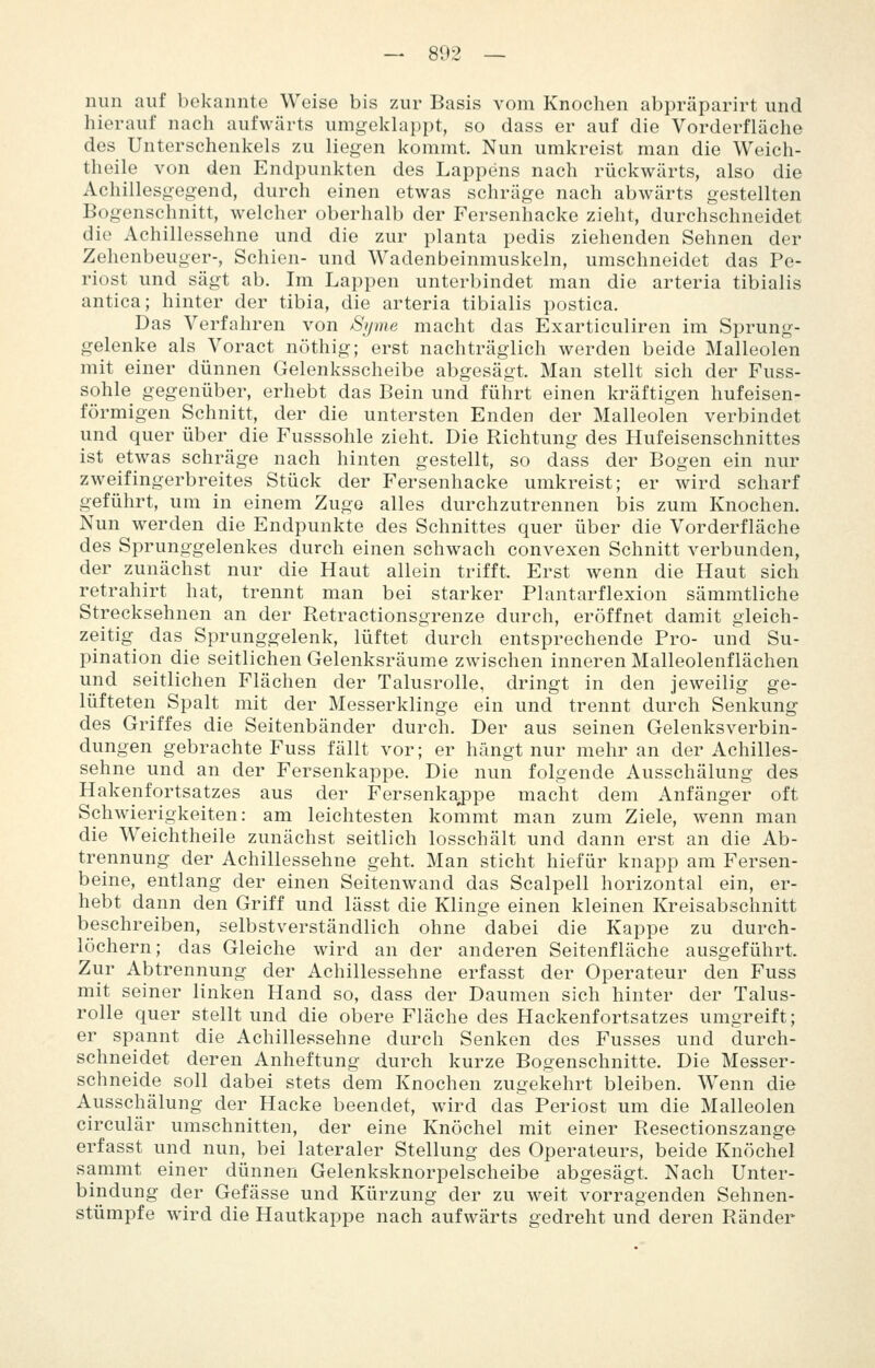 — 802 — nun auf bekannte Weise bis zur Basis vom Knochen abpräparirt und hierauf nach aufwärts umgekhippt, so dass er auf die Vorderfläche des Unterschenkels zu liegen kommt. Nun umkreist man die Weich- theile von den Endpunkten des Lappens nach rückwärts, also die Achillesgegend, durch einen etwas schräge nach abwärts gestellten Bogenschnitt, welcher oberhalb der Fersenhacke zieht, durchschneidet die Achillessehne und die zur planta pedis ziehenden Sehnen der Zehenbeuger-, Schien- und Wadenbeinmuskeln, umschneidet das Pe- riost und sägt ab. Im Lappen unterbindet man die arteria tibialis antica; hinter der tibia, die arteria tibialis postica. Das Verfahren von Syme macht das Exarticuliren im Sprung- gelenke als Voract nöthig; erst nachträglich werden beide Malleolen mit einer dünnen Gelenksscheibe abgesägt. Man stellt sich der Fuss- sohle gegenüber, erhebt das Bein und führt einen kräftigen hufeisen- förmigen Schnitt, der die untersten Enden der Malleolen verbindet und quer über die Fusssohle zieht. Die Richtung des Hufeisenschnittes ist etwas schräge nach hinten gestellt, so dass der Bogen ein nur zweifingerbreites Stück der Fersenhacke umkreist; er wird scharf geführt, um in einem Zuge alles durchzutrennen bis zum Knochen. Nun werden die Endpunkte des Schnittes quer über die Vorderfläche des Sprunggelenkes durch einen schwach convexen Schnitt verbunden, der zunächst nur die Haut allein trifft. Erst wenn die Haut sich retrahirt hat, trennt man bei starker Plantarflexion sämmtliche Strecksehnen an der Retractionsgrenze durch, eröffnet damit gleich- zeitig das Sprunggelenk, lüftet durch entsprechende Pro- und Su- pination die seitlichen Gelenksräume zwischen inneren Malleolenflächen und seitlichen Flächen der Talusrolle, dringt in den jeweilig ge- lüfteten Spalt mit der Messerklinge ein und trennt durch Senkung des Griffes die Seitenbänder durch. Der aus seinen Gelenksverbin- dungen gebrachte Fuss fällt vor; er hängt nur mehr an der Achilles- sehne und an der Fersenkappe. Die nun folgende Ausschälung des Hakenfortsatzes aus der Fersenkaj)pe macht dem Anfänger oft Schwierigkeiten: am leichtesten kommt man zum Ziele, wenn man die Weichtheile zunächst seitlich losschält und dann erst an die Ab- trennung der Achillessehne geht. Man sticht hiefür knapp am Fersen- beine, entlang der einen Seitenwand das Scalpell horizontal ein, er- hebt dann den Griff und lässt die Klinge einen kleinen Kreisabschnitt beschreiben, selbstverständlich ohne dabei die Kappe zu durch- löchern; das Gleiche wird an der anderen Seitenfläche ausgeführt. Zur Abtrennung der Achillessehne erfasst der Operateur den Fuss mit seiner linken Hand so, dass der Daumen sich hinter der Talus- rolle quer stellt und die obere Fläche des Hackenfortsatzes umgreift; er spannt die Achillessehne durch Senken des Fusses und durch- schneidet deren Anheftung durch kurze Bogenschnitte. Die Messer- schneide soll dabei stets dem Knochen zugekehrt bleiben. Wenn die Ausschälung der Hacke beendet, wird das Periost um die Malleolen circulär umschnitten, der eine Knöchel mit einer Resectionszange erfasst und nun, bei lateraler Stellung des Operateurs, beide Knöchel sammt einer dünnen Gelenksknorpelscheibe abgesägt. Nach Unter- bindung der Gefässe und Kürzung der zu weit vorragenden Sehnen- stümpfe wird die Hautkappe nach aufwärts gedreht und deren Ränder