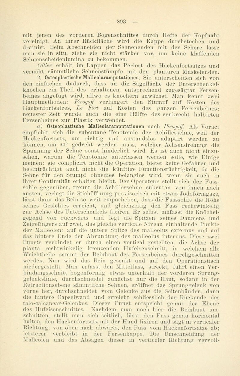 mit jenen des vorderen Bogenschnittes durch Hefte der Kopfnaht vereinigt. An ihrer Rückfläclie wird die Kappe durchstoclien und drainirt. Beim Abschneiden der Sehnenenden mit der Schere lasse man sie in situ, ziehe sie nicht stärker vor, um keine khiffenden Sehnenscheidenlumina zu bekommen. Ollier erhält im Lappen das Periost des Hackenfortsatzes und vernäht sämmtliche Sehnenstümpfe mit den plantaren Muskelenden. 2. Osteoplastische Malleolaramputationen. Sie unterscheiden sich von den einfachen dadurch, dass an die Sägefläche der Unterschenkel- knochen ein Theil des erhaltenen, entsprechend zugesägtan Fersen- beines angefügt wird, allwo es knöchern anwächst. Man kennt zwei Hauptmethoden: Pirogof verlängert den Stumpf auf Kosten des Hackenfortsatzes, Le Fort auf Kosten des ganzen Fersenbeines: neuester Zeit wurde auch die eine Hälfte des senkrecht halbirten Fersenbeines zur Plastik verwendet. a) Osteoplastische Malleolaramputationen nach Plrogoff. Als Voract empfiehlt sich die subcutane Tenotomie der Achillessehne, weil der Hackenfortsatz, um richtig und anstandslos adaptirt werden zu können, um üO gedreht werden muss, welcher Achsendrehung die Spannung der Sehne sonst hinderlich wird. Es ist auch nicht einzu- sehen, warum die Tenotomie unterlassen werden solle, wie Einige meinen: sie complicirt nicht die Operation, bietet keine Gefahren und beeinträchtigt auch nicht die künftige Functionstüchtigkeit, da die Sehne für den Stumpf ohnedies belanglos wird, wenn sie auch in ihrer Continuität erhalten bleibt. Der Operateur stellt sich der Fuss- sohle gegenüber, trennt die Achillessehne subcutan von innen nach aussen, verlegt die Stichöffnung provisorisch mit etwas Jodoformgaze, lässt dann das Bein so weit emporheben, dass die Fusssohle die Höhe seines Gesichtes erreicht, und gleichzeitig den Fuss rechtwinkelig zur Achse des Unterschenkels fixiren. Er selbst umfasst die Knöchel- gegend von rückwärts und legt die Spitzen seines Daumens und Zeigefingers auf zwei, das gleiche verticale Niveau einhaltende Punkte der Malleolen: auf die untere Spitze des malleolus externus und auf das hintere Ende der Abrundung des malleolus internus. Diese zwei Puncte verbindet er durch einen vertical gestellten, die Achse der planta rechtwinkelig kreuzenden Hufeisenschnitt, in welchem alle Weichtheile sammt der Beinhaut des Fersenbeines durchgeschnitten werden. Nun wird das Bein gesenkt und auf den Operationstisch niedergestellt. Man erfasst den Mittelfuss, streckt, führt einen Ver- bindung sschnitt bogenförmig etwas unterhalb der vorderen Sprung- gelenkslinie, durchschneidet zunächst nur die Haut, sodann in der Retractionsebene sämmtliche Sehnen, eröffnet das Sprunggelenk von vorne her, durchschneidet vom Gelenke aus die Seitenbänder, dann die hintere Capselwand und erreicht schliesslich das Rückende des talo-calcanear-Gelenkes. Dieser Punct entspricht genau der Ebene des Hufeisenschnittes. Nachdem man noch hier die Beinhaut um- schnitten, stellt man sich seitlich, lässt den Fuss genau horizontal halten, den Hackenfortsatz mit der Hand fixiren und sägt in verticaler Richtung, von oben nach abwärts, den Fuss vom Hackenfortsatze ab; letzterer verbleibt in der Fersenkappe. Die Umschneidung der Malleolen und das Absägen dieser in verticaler Richtun«' vervoll-