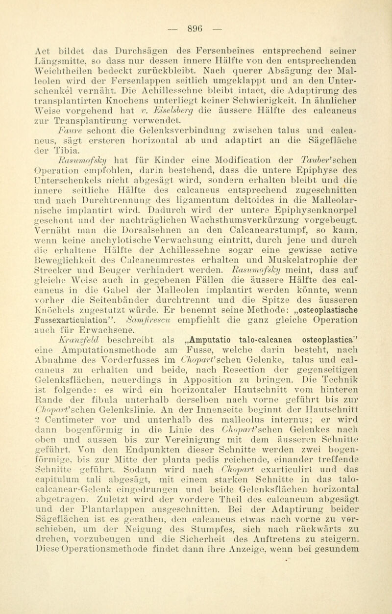 Act bildet das Durchsägen des Fersenbeines entsprechend seiner Läng-smitte, so dass nur dessen innere Hälfte von den entsprechenden Weichtheilen bedeckt zurückbleibt. Nach querer Absägung der Mal- leolen wird der Fersenla})pen seitlich umgeklappt und an den Unter- schenkel vernäht. Die Achillessehne bleibt intact, die Ada])tirung des transplantirten Knochens unterliegt keiner Schwierigkeit. In ähnlicher Weise vorgehend hat r. Eiseisberg die äussere Hälfte des calcaneus zur Transplantirung verwendet. Faure schont die Gelenksverbindung zwischen talus und calca- neus, sägt ersteren horizontal ab und adaptirt an die Sägefläche der Tibia. liasumofsh/ hat für Kinder eine Modification der Tanher'sehen Operation empfohlen, darin bestehend, dass die untere Epiphyse des Unterschenkels nicht abgesägt wird, sondern erhalten bleibt und die innere seitliche Hälfte des calcaneus entsprechend zugeschnitten und nach Durchtrennung des ligamentum deltoides in die Malleolar- nische implantirt wird. Dadurch wird der untere Epiphysenknorpel geschont und der nachträglichen Wachsthumsverkürzung vorgebeugt. Vernäht man die Dorsalsehnen an den Calcanearstumpf, so kann, wenn keine anchylotische Verwachsung eintritt, durch jene und durch die erhaltene Hälfte der Achillessehne sogar eine gewisse active Beweglichkeit des Calcaneumrestes erhalten und Muskelatrophie der Strecker und Beuger verhindert werden. Rasmnofsky meint, dass auf gleiche Weise auch in gegebenen Fällen die äussere Hälfte des cal- caneus in die Gabel der Malleolen implantirt werden könnte, wenn vorher die Seitenbänder durchtrennt und die Spitze des äusseren Knöchels zugestutzt würde. Er benennt seine Methode: „osteoplastische Fussexarticulation. Samjirescu empfiehlt die ganz gleiche Operation auch für Erwachsene. Kranzfeld beschreibt als „Amputatio talo-calcanea osteoplastica'' eine Amputationsmethode am Fusse, welche darin besteht, nach Abnahme des Vorderfusses im ChoparVs,c\\q\\ Gelenke, talus und cal- caneus zu erhalten und beide, nach Resection der gegenseitigen Gelenksflächen, neuerdings in Apposition zu bringen. Die Technik ist folgende: es wird ein horizontaler Hautschnitt vom hinteren Rande der fibula unterhalb derselben nach vorne geführt bis zur ChoimrVsahen Gelenkslinie. An der Innenseite beginnt der Plautschnitt 2 Centimeter vor und unterhalb des malleolus internus; er wird dann bogenförmig in die Linie des Chopart''sehen Gelenkes nach oben und aussen bis zur Vereinigung mit dem äusseren Schnitte geführt. Von den Endpunkten dieser Schnitte werden zwei bogen- förmige, bis zur Mitte der planta pedis reichende, einander treffende Schnitte geführt. Sodann wird nach Choparf exarticulirt und das capitulum tali abgesägt, mit einem starken Schnitte in das talo- calcanear-Gelenk eingedrungen und beide Gelenksflächen horizontal abgetragen. Zuletzt wird der vordere Theil des calcaneum abgesägt und der Plantarlappen ausgeschnitten. Bei der Adaptirung beider Sägeflächen ist es gerathen, den calcaneus etwas nach vorne zu ver- schieben, um der Neigung des Stumpfes, sich nach rückwärts zu drehen, vorzubeugen und die Sicherheit des Auftretens zu steigern. Diese Operationsmethode findet dann ihre Anzeige, wenn bei gesundem