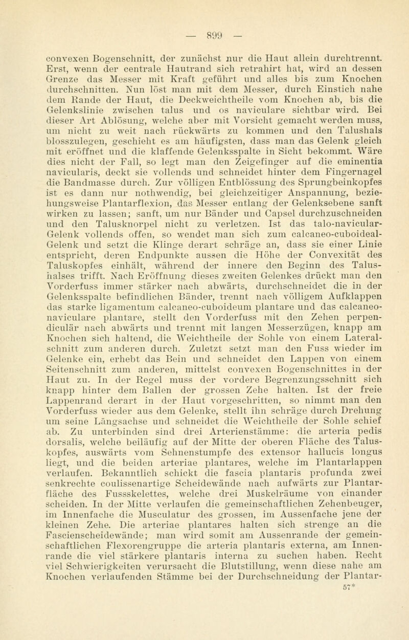 convexen Bogenschnitt, der zunächst nur die Haut allein durchtrennt. Erst, wenn der centrale Hautrand sich retrahirt hat, wird an dessen Grenze das Messer mit Kraft geführt und alles bis zum Knochen durchschnitten. Nun löst man mit dem Messer, durch Einstich nahe dem Rande der Haut, die Deckweichtheile vom Knochen ab, bis die Gelenkslinie zwischen talus und os naviculare sichtbar wird. Bei dieser Art Ablösung, welche aber mit Vorsicht gemacht werden muss, um nicht zu weit nach rückwärts zu kommen und den Talushals blosszulegen, geschieht es am häufigsten, dass man das Gelenk gleich mit eröffnet und die klaffende Gelenksspalte in Sicht bekommt. Wäre dies nicht der Fall, so legt man den Zeigefinger auf die eminentia navicularis, deckt sie vollends und schneidet hinter dem Fingernagel die Bandmasse durch. Zur völligen Entblössung des Sprungbeinkopfes ist es dann nur nothwendig, bei gleichzeitiger Anspannung, bezie- hungsweise Flantarflexion, das Messer entlang der Gelenksebene sanft wirken zu lassen; sanft, um nur Bänder und Capsel durchzuschneiden und den Talusknorpel nicht zu verletzen. Ist das talo-navicular- Gelenk vollends offen, so wendet man sich zum calcaneo-cuboideal- Gelenk und setzt die Klinge derart schräge an, dass sie einer Linie entspricht, deren Endpunkte aussen die Höhe der Convexität des Taluskopfes einhält, während der innere den Beginn des Talus- iialses trifft. Nach Eröffnung dieses zweiten Gelenkes drückt man den Vorderfuss immer stärker nach abwärts, durchschneidet die in der Gelenksspalte befindlichen Bänder, trennt nach völligem Aufklappen das starke ligamentum calcaneo-cuboideum plantare und das calcaneo- naviculare plantare, stellt den Vorderfuss mit den Zehen perpen- diculär nach abwärts und trennt mit langen Messerzügen, knapp am Knochen sich haltend, die Weichtheile der Sohle von einem Lateral- schnitt zum anderen durch. Zuletzt setzt man den Fuss wieder im Gelenke ein, erhebt das Bein und schneidet den Lappen von einem Seitenschnitt zum anderen, mittelst convexen Bogenschnittes in der Haut zu. In der Regel muss der vordere Begrenzungsschnitt sich knapp hinter dem Ballen der grossen Zehe halten. Ist der freie Lappenrand derart in der Haut vorgeschritten, so nimmt man den Vorderfuss wieder aus dem Gelenke, stellt ihn schräge durch Drehung um seine Längsachse und schneidet die Weichtheile der Sohle schief ab. Zu unterbinden sind drei Arterienstämme: die arteria pedis dorsalis, welche beiläufig auf der Mitte der oberen Fläche des Talus- kopfes, auswärts vom Sehnenstumpfe des extensor hallucis longus liegt, und die beiden arteriae plantares, welche im Plantarlappen verlaufen. Bekanntlich schickt die fascia plantaris profunda zwei senkrechte coulissenartige Scheidewände nach aufwärts zur Plantar- fläche des Fussskelettes, welche drei Muskelräume von einander scheiden. In der Mitte verlaufen die gemeinschaftlichen Zehenbeuger, im Innenfache die Musculatur des grossen, im Aussenfache jene der kleinen Zehe. Die arteriae plantares halten sich strenge an die Fascienscheidewände; man wird somit am Aussenrande der gemein- schaftlichen Flexorengruppe die arteria plantaris externa, am Innen- rande die viel stärkere plantaris interna zu suchen haben. Recht viel Schwierigkeiten verursacht die Blutstillung, wenn diese nahe am Knochen verlaufenden Stämme bei der Durchschneidung der Plantar-