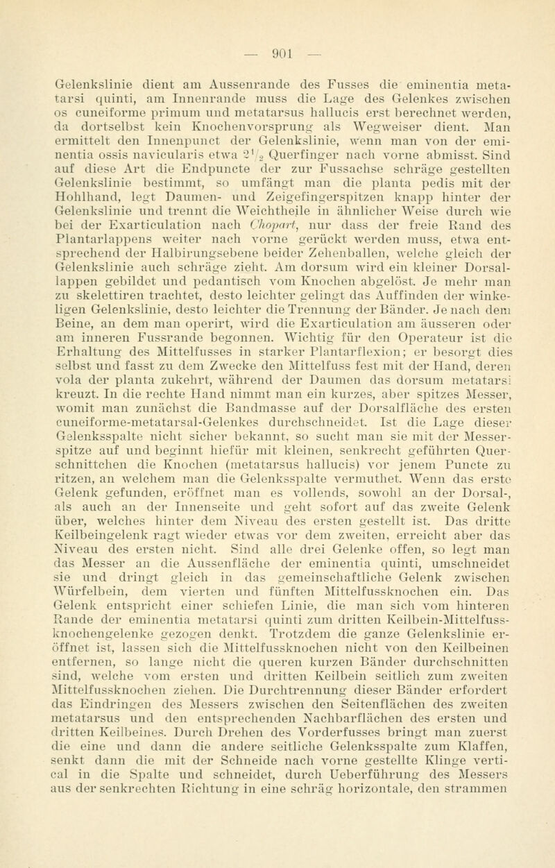 Gelenkslinie dient am Aussenrande des Fusses die eminentia meta- tarsi qiiinti, am Innenrande muss die Lage des Gelenkes zwischen OS euneiforme primum und metatarsus hallucis erst berechnet werden, da dortselbst kein Knochenvorspriing als Wegweiser dient. Man ermittelt den Innenpnnct der Gelenkslinie, wenn man von der emi- nentia ossis navicularis etwa 2' 2 Querfinger nach vorne abmisst. Sind auf diese Art die Endpuncte der zur Fussachse schräge gestellten Gelenkslinie bestimmt, so umfängt man die planta pedis mit der Hohlhand, legt Daumen- und Zeigefingerspitzen knapp hinter der Gelenkslinie und trennt die Weichtheile in ähnlicher Weise durch wie bei der Exarticulation nach Chojjart, nur dass der freie Rand des Plantarlappens weiter nach vorne gerückt werden muss, etwa ent- sprechend der Halbirungsebene beider Zehenballen, welche gleich der Gelenkslinie auch schräge zieht. Am dorsum wird ein kleiner Dorsal- lappen gebildet und pedantisch vom Knochen abgelöst. Je mehr man zu skelettiren trachtet, desto leichter gelingt das Auffinden der winke- ligen Gelenkslinie, desto leichter die Trennung der Bänder. Je nach dem Beine, an dem man operirt, wird die Exarticulation am äusseren oder am inneren Fussrande begonnen. Wichtig für den Operateur ist die Erhaltung des Mittelfusses in starker Plantarflexion; er besorgt dies selbst und fasst zu dem Zwecke den Mittelfuss fest mit der Hand, deren vola der planta zukehrt, während der Daumen das dorsum metatarsi kreuzt. In die rechte Hand nimmt man ein kurzes, aber spitzes Messer, womit man zunächst die Bandmasse auf der Dorsalfläche des ersten cuneiforme-metatarsal-Gelenkes durchschneidet. Ist die Lage dieser Gelenksspalte nicht sicher bekannt, so sucht man sie mit der Messer- spitze auf und beginnt hiefür mit kleinen, senkrecht geführten Quer- schnittchen die Knochen (metatarsus hallucis) vor jenem Puncte zu ritzen, an welchem man die Gelenksspalte vermuthet. Wenn das erste Gelenk gefunden, eröffnet man es vollends, sowohl an der Dorsal-, als auch an der Innenseite und geht sofort auf das zweite Gelenk über, welches hinter dem Niveau des ersten gestellt ist. Das dritte Keilbeingelenk ragt wieder etwas vor dem zweiten, erreicht aber das Niveau des ersten nicht. Sind alle drei Gelenke offen, so legt man das Messer an die Aussenfläche der eminentia quinti, umschneidet sie und dringt gleich in das gemeinschaftliche Gelenk zwischen Würfelbein, dem vierten und fünften Mittelfussknochen ein. Das Gelenk entspricht einer schiefen Linie, die man sich vom hinteren Rande der eminentia metatarsi quinti zum dritten Keilbein-Mittelfuss- knochengelenke gezogen denkt. Trotzdem die ganze Gelenkslinie er- öffnet ist, lassen sich die Mittelfussknochen nicht von den Keilbeinen entfernen, so lange nicht die queren kurzen Bänder durchschnitten sind, Avelche vom ersten und dritten Keilbein seitlich zum zweiten Mittelfussknochen ziehen. Die Durchtrennung dieser Bänder erfordert das Eindringen des Messers zwischen den Seitenflächen des zweiten metatarsus und den entsprechenden Nachbarflächen des ersten und dritten Keilbeines. Durch Drehen des Vorderfusses bringt man zuerst die eine und dann die andere seitliche Gelenksspalte zum Klaffen, senkt dann die mit der Schneide nach vorne gestellte Klinge verti- cal in die Spalte und schneidet, durch Ueberführung des Messers aus der senkrechten Richtung in eine schräg horizontale, den strammen