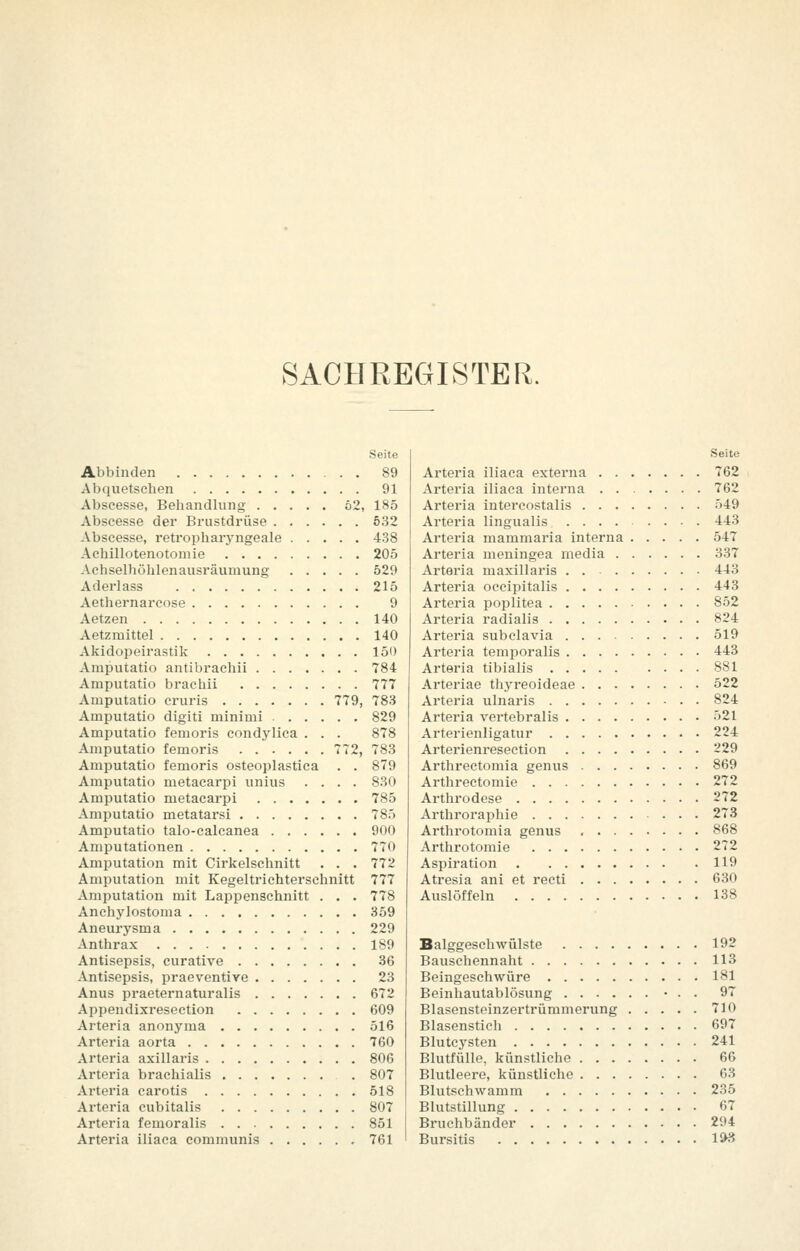 SACHREGISTER. Seite Abbinden 89 Abquetschen 91 Abscesse, Behandlung ö2, 185 Abscesse der Brustdrüse 632 Abscesse, retropharj'ngeale 438 Achillotenotomie 205 Achselhöhlenausräumung 529 Aderlass 215 Aethernarcose 9 Aetzen 140 Aetzmittel 140 Akidopeirastik 150 Amputatio antibrachii 784 Amputatio brachii 777 Amputatio cruris 779, 783 Amputatio digiti minimi 829 Amputatio femoris condj'lica . . . 878 Amputatio femoris 772, 783 Amputatio femoris osteoplastica . . 879 Amputatio metacarpi unius .... 830 Amputatio metacarpi 785 Amputatio metatai'si 785 Amputatio talo-calcanea 900 Amputationen 770 Amputation mit Cirkelschnitt . . . 772 Amputation mit Kegeltrichterschnitt 777 Amputation mit Lappenschnitt . . . 778 Anchylostoma 359 Aneurysma 229 Anthrax 189 Antisepsis, curative 36 Antisepsis, praeventire 23 Anus praeternaturalis 672 Appendixresection 609 Arteria anonyma 516 Arteria aorta 760 Arteria axillaris 806 Arteria brachialis 807 Arteria carotis 518 Arteria cubitalis 807 Arteria femoralis 851 Arteria iliaca communis 761 Seite Arteria iliaca externa 762 Arteria iliaca interna 762 Arteria intercostalis 549 Arteria lingualis 443 Arteria mammaria interna 547 Arteria meningea media 337 Arteria maxillaris 443 Arteria oceipitalis 443 Arteria poplitea 852 Arteria radialis 824 Arteria subclavia 519 Arteria temporalis 443 Arteria tibialis 881 Arteriae thyreoideae 522 Arteria ulnaris 824 Arteria vertebralis 521 Arterienligatur 224 Arterienresection 229 Arthrectomia genus 869 Arthrectomie 272 Arthrodese 272 Arthroraphie 273 Arthrotomia genus 868 Arthrotomie 272 Aspiration 119 Atresia ani et recti 630 Auslöffeln 138 Balggeschwülste 192 Bauschennaht 113 Beingeschwüre 181 Beinhautablösung • . . 97 Blasensteinzertrümmerung 710 Blasenstich 697 Blutcysten 241 Blutfülle, künstliche 66 Blutleere, künstliche 63 Blutschwamm 235 Blutstillung 67 Bruchbänder 294 Bursitis 1^