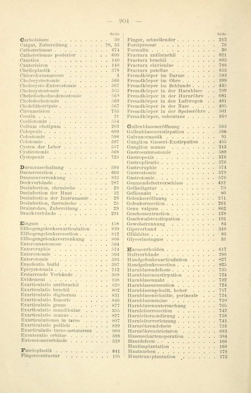 Seite Caibolsäure 30 Cat^ut, Zubereitung 28, 33 Catlioterismus GH Catlieterismus posterior G99 Caustica 140 Cauterisiren 140 Cheiloplastik 378 Clilorofornmarcose 3 Cholecj'steetomie 566 Cholec3'sto-Enterostomie 567 Cliolecj'stostomie 5G3 Choledochoduodenostoinie .... 56^ Choledoehotoinie 569 Cholelithotripsie 567 Circumcision 753 Cocain 21 Coeliotomie 554 Collum obstipum 203 Colopexis 609 Colostomie 596 Colotomie 597 Cj'sten der Leber 557 Cysticotomie 568 Cystopexis 723 Darmausschaltung 594 Darmresection • . . 603 Daumenverrenkung 833 Deckverbände 287 Desinfection, chemische 29 Desinfection der Haut 32 Desinfection der Instrumente .... 28 Desinfection, thermische 25 Drainrohre, Zubereitung 29 Druckverbände 291 Einguss 158 Ellbogengelenksexarticulation . . . 820 Ellbogengelenksresection 812 Ellbogengelenksverrenkung .... 808 Enteroanastomose 594 Enteroraphie 574 Enterostomie 593 Enterotomie 593 Enucleatio bulbi 397 Epicj'stotomia 712 Erstarrende Verbände 309 Evidement 138 Exarticulatio antibrachii 820 Exarticulatio brachii 802 Exarticulatio digitorum 831 Exarticulatio femoris 846 Exai'ticulatio genus • . . 877 Exarticulatio mandibulae 355 Exarticulatio manus 827 Exarticulationes in tarso 897 Exarticulatio poUicis 829 Exarticulatio tarso-metatarsea . . . 900 Exenteratio orbitae 398 Extensionsverbände 318 Fascioplastik 841 Fingercontractur 105 Seite Finger, schnellender 212 Forcipressur 76 Formalin 30 Fractura antibrachii 821 Fractura brachii 805 Fractura claviculae 788 Fractura patellae 853 p-remdkörper im Darme 593 Fremdkörper im Ohre 399 Fremdkörper iin Schlünde 435 Fremdkörper in der Harnblase . . 709 Fremdkörper in der Harnröhre . . 681 Fremdkörper in den Luftwegen . . 481 Fremdkörper in der Nase 405 Fremdkörper in der Speiseröhre . 501 Fremdkörper, subcutane 160 Gallenblaseneröffnung 563 Gallenblasenexstirpation 566 Galvanocaustik 91 Ganglion Gasseri-Exstirpation . . . 455 Ganglion manus 213 Gastroenterostomie 589 Gastropexis 576 Gastroplicatio 576 Gastroraphie 574 Gastrostomie 579 Gastrotomie 576 Gaumendefectverschluss 412 Gefässligatur 70 Gefässnaht 80 Gelenkseröffnung 271 Gelenksresection 261 Genu valgum 862 Geschossextraction 128 Geschwulstexstirpation 191 Gewebstrennung 84 Gipsverband 310 Glühhitze 83 Glycerineinguss 51 Eaemorrhoiden 617 Haltverbände 286 Handgelenkexarticulation 827 Handgelenkresection 825 Harnblasendefeete 735 Harnblasenexstirpation 724 Harnblasennaht 722 Harnblasenresection 724 Harnblasenschnitt, hoher 717 Harnblasensehnitte, perineale . . . 724 Harnblasensteine TIO Harnblasenuntersuchung 705 Harnleiterresection 742 Harnleitersondirung 738 Harnleiterverletzung 741 Harnröhrendefecte 731 Harnröhrenstricturen 683 Hasenschartenoperation 384 Hautdefecte . • 166 Hautimplantation 168 Hautnarben 179 Hauttransplantation 173