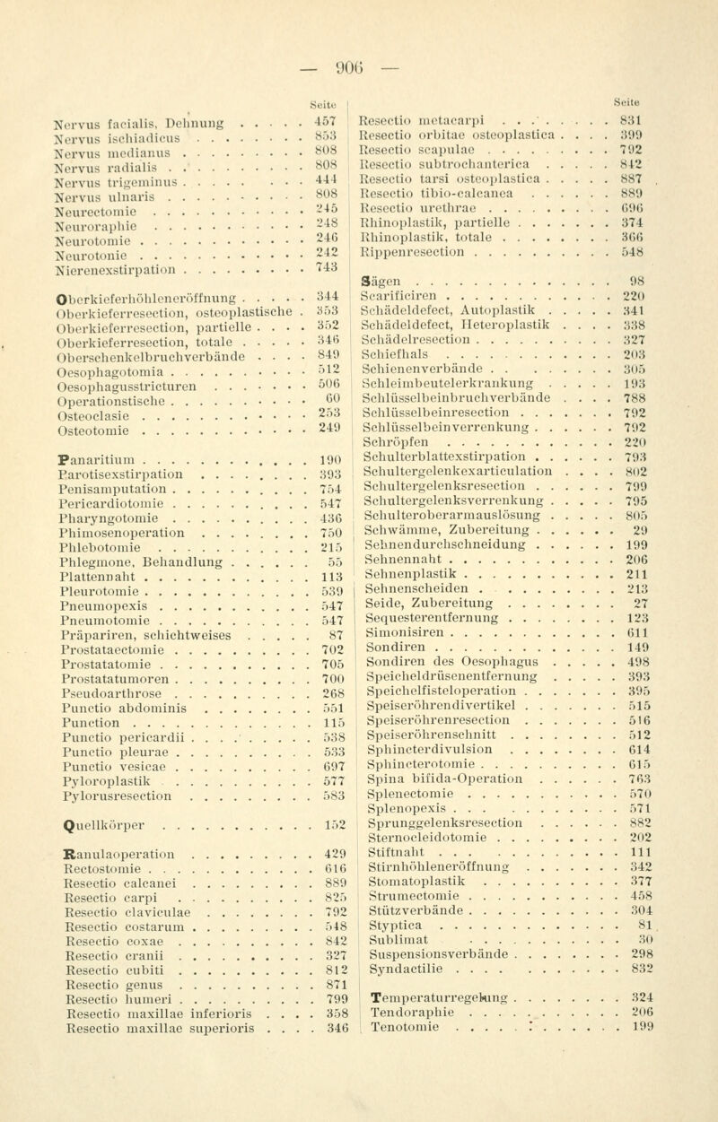 — 90G Seite I Nm-vus facialis, Dehnung 457 Nervus isciüadicus ^ij^ 1 Nervus nicdianus ^08 Nervus radialis 808 i Nervus trigeininus 4-14 Nervus ulnaris 808 Neurectoniie -45 j Neuroraphio 248 Neurotoniie 246 , Neurotonie 24-. Nierenexstirpation '743 Obcrkioferhöhloncröffnung 344 Oberkioferresection, osteoplastische . 353 Oberkieferresection, partielle .... 3r)2 Oberkioferresection, totale 34(5 Oberschenkelbruchverbände .... 849 Oesophago tomia öl2 Oesophagusstricturen ...•••• ^^^ Operationstische 60 Osteoclasie 2.-)3 Osteotomie 249 Panaritium 190 Earotisexstirpation ........ 393 Penisamputation 7ö4 Pericardiotomie 547 Pharyngotomie 436 Phiniosenoperation ........ 750 Phlebotomie 215 Phlegmone, Behandlung 55 Plattennaht 113 Pleurotomie 539 Pneumopexis 547 Pneumotomie 547 Präpariren, schichtweises 87 Pi'ostataectomie 702 Prostatatomie 705 Prostatatumoren 700 Pseudoarthrose 268 Punctio abdominis 551 Punction 115 Punctio pericardii 538 Punctio pleurae 533 Punctio vesicac 697 Pyloroplastik 577 Pylorusresection 583 Quellkörper 152 Ranulaoperation 429 Rectostomie 616 Resectio calcanei 889 Resectio carpi 825 Resectio claviculae 792 Resectio costarum 548 Resectio coxae 842 Resectio cranii 327 Resectio cubiti 812 Resectio genus 871 Resectio humeri 799 Resectio maxillae inferioris .... 358 Resectio maxillae superioris .... 346 Seite Resectio motacarpi 831 Resectio orbitae osteoplastica .... 399 Resectio scapulae 792 Resectio subtrochanterica 842 Resectio tarsi osteoplastica 887 . Resectio tibio-calcanea 889 Resectio urethrae 696 Rhinoplastik, partielle 374 Rhinoplastik, totale 366 Rippenresection 548 Sägen 98 Scarificiren 220 Schädeldefect, Autoplastik M\ Schädeldefect, Heteroplastik .... 838 Schädelresection 327 Schiefhals 203 Schienenverbände 305 Schleimbeutelerkrankung 193 Schlüsselbeinbruchverbände .... 788 Schlüsselbeinresection 792 Schlüsselbein Verrenkung 792 Schröpfen 220 Schulterblattexstirpation 793 Schultergelenkexarticulation .... 802 Schultergelenksresection 799 Schultergelenksverrenkung 795 Schulteroberarmauslösung 805 Schwämme, Zubereitung 29 Sebnendurchschneidung 199 Sehnennaht 206 Sehnenplastik 211 Sehnenscheiden . 213 Seide, Zubereitung 27 Sequesterentfernung 123 Simonisiren 611 Sondiren 149 Sondiren des Oesophagus 498 Speicheldrüsenentfernung 393 Speichelfisteloperation 395 Speiseröhrendivertikel .)15 Speiseröhrenresection 516 Speiseröhrenschnitt 512 Sphincterdivulsion 614 Sphincterotomie 615 Spina bifida-Operation 763 Splenectomie 570 Splenopexis 571 Sprunggelenksresection 882 Sternocleidotomie 202 Stiftnaht 111 Stirnhöhleneröffnung 342 Stomatoplastik 377 Strumectomie 458 Stützverbände 304 Styptica 81. Sublimat .30 Suspensionsverbände 298 Syndactilie 832 Temperaturregekmg 324 Tendoraphie 206 Tenotomie : 199