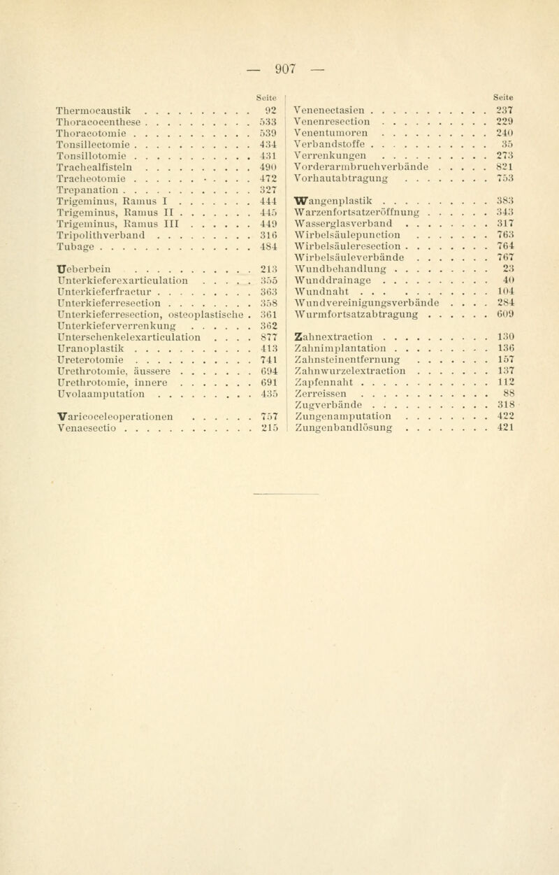 Seite Thermocaustik 92 Thoracocenthese 533 Thoracütomie 539 Tonsillectomie 434 Tonsillotomie 431 Trachealfisteln 490 Traeheotomie • . . . . 472 Trepanation 327 Trigeminus, Ramus I 444 Trigeminus, Ranius II 445 Trigeminus, Ramus III 449 Tripolithverband 316 Tubage 484 Ueberbein 213 Unterkieferexarticulation 3')5 Unterkieferfractur 363 Unterkieferresection 358 Unterkieferresection, osteoplastische • 361 Unterkieferverrenkung 362 Unterschenkelexarticulation .... 877 Uranoplastik 413 Ureterotomie 741 Urethrotomie, äussere 694 Urethrotomie, innere 691 Uvolaamputation 435 Varicoceleoperationen 757 Venaeseetio 215 Seite Venenectasien 237 Venenresection 229 Venentumoren 240 Verbandstoffe 35 Verrenkungen 273 Vorderarmbruchverbände 821 Vorhautabtragung 753 Wangenplastik 383 Warzenfortsatzeröffnung 343 Wasserglasverband 317 Wirbelsäulepunction 763 Wirbelsäuleresection 764 Wirhelsäuleverbände 767 Wundbehandlung 23 Wunddrainage 40 Wundnaht lo4 Wundvereinigungsverbände .... 284 Wurmfortsatzabtragung 609 Zahnextraction 130 Zahnimplantation 136 Zahnsteinentfernung 157 Zahnwurzelextraction 137 Zapfennaht 112 Zerreissen 88 Zugverbände 318 Zungenamputation 422 Zungenbandlösung 421