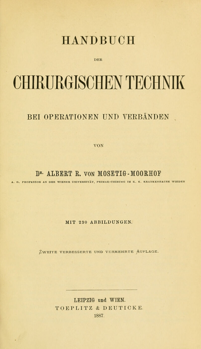 HANDBUCH DER CHIRURGISCHEN TECHNIK BEI OPERATIONEN UND VEEBÄNDEN VON D«- ALBERT R. VON MOSETia-MOORHOE A. O. PROFESSOR AN DER WIENER UNIVERSITÄT, PRIMAR-CHIRURG IM K. K. KRANKENHAÜSE WIEDBN MIT 230 ABBILDUNGEN. Z-WEITE VERBESSERTE UND VERMEHRTE ^UFLAGE. LEIPZIG und WIEN. TOEPLITZ & DEUTICKE. 1887.