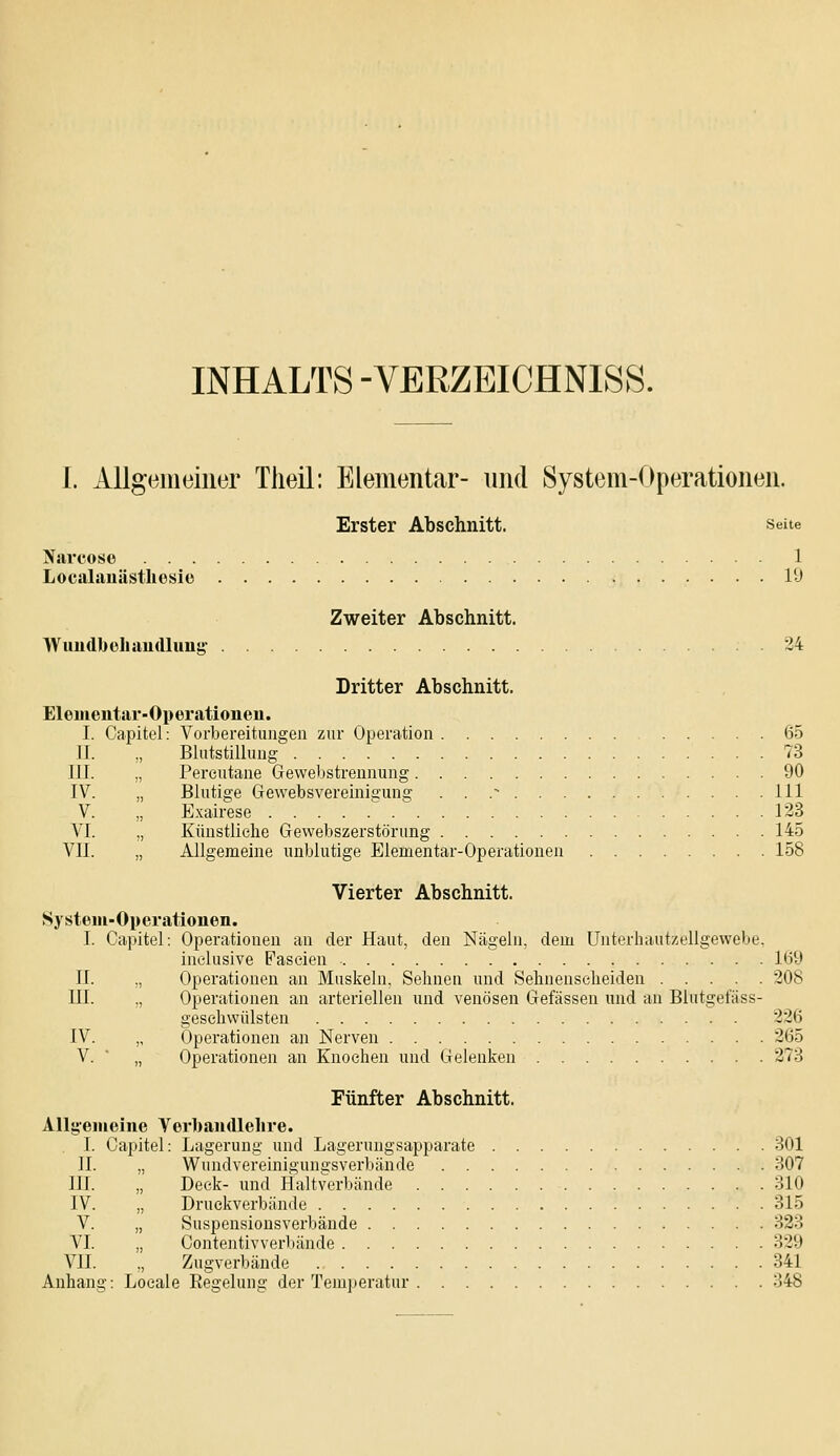 INHALTS -VERZEICHNISS. I. Allgemeiner Tlieil: Elementar- und System-Operationen. Erster Abschnitt. seite Narcoso 1 Localauästliosie 1!) Zweiter Abschnitt. Wundbühaudlung 24 Dritter Abschnitt. Eleiiieiitar-Operationeu. I. Capitel: Vorbereitungen zur Operation 65 IL „ Blutstillung 73 Pereutane Geweljstrennung 90 Blutige Gewebsvereinigung . . .- 111 Exairese 123 Künstliehe Gewebszerstörung 145 Allgemeine unblutige Elementar-Operationen 158 III. IV. V. VI. vn. Vierter Abschnitt. System-Operationen. I. Capitel: Operationen an der Haut, den Nägeln, dem Unterhaiitzellgewebe. inclusive Paseien 1(59 II. „ Operationen an Muskeln, Sehnen und Sehnenscheiden 208 III. „ Operationen an arteriellen und venösen Gelassen und an Blutgefäss- gesehwülsten 226 IV. „ Operationen an Nerven 265 V. ■ „ Operationen an Knochen und Gelenken 273 Fünfter Abschnitt. AUgemelne Verliandlehre. I. Capitel: Lagerung und Lagerungsapparate 301 IL „ Wundvereinigungsverbände 307 III. „ Deck- und Haltverbände 310 IV. „ Druekverbände 315 V. „ Suspensionsverbände 323 VI. „ Contentivverbände 329 VII. ., Zugverbände 341 Anhang: Loeale Regelung der Tem])eratur 348