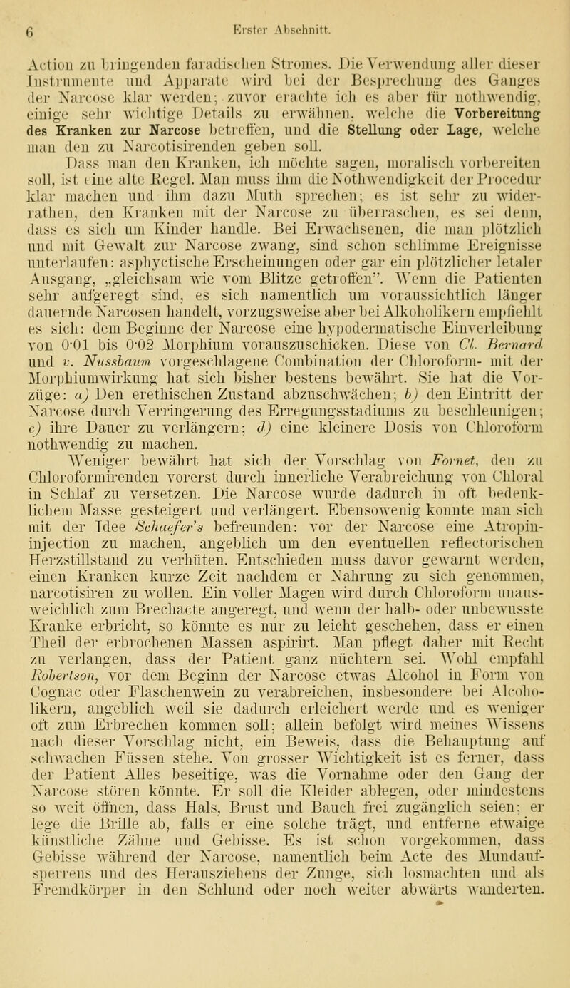 Actioii ZU liiiugi'iideu faiadisclieu Stromes. Die Yenvcndinif? aller dieser lustrumeute uud Apparate wird bei der Besprecliimg- des Gaufres der Narcose klar werden; zuvor eiachte ich es aber für uotliwcudifr. einige sehr wiclitige Details zu erwähnen, weh-lie die Vorbereitung des Kranken zur Narcose Ijetrett'en, und die Stellung oder Lage, welche man den zu Nareotisirenden geben soll. Dass mau den Kranken, ich möchte sagen, moralisch vorbereiten soll, ist (ine alte Kegel. Man muss ihm dieKothweudigkeit derPiocedur klar machen und ihm dazu Muth sprechen; es ist sehr zu wider- rathen, den Kranken mit der Narcose zu überraschen, es sei denn, dass es sich um Kinder handle. Bei Erwachsenen, die man plötzlich und mit Gewalt zur Narcose zwang, sind schon schlimme Ereignisse unterlaufen: asphyctischeErscheinungen oder gar ein plötzlicher letaler Ausgaug, ,.gleichsam wie vom Blitze getroffen. AVenn die Patienten sehr aufgeregt sind, es sich namentlich um voraussichtlich länger dauernde Narcosen handelt, vorzugsweise aber bei Alkoholikern empfiehlt es sich: dem Beginne der Narcose eine hypodermatische Einverleibung von O'Ol bis 0-02 Morphium vorauszuschicken. Diese von Ci Bernard uud V. Nussbaum vorgeschlagene Kombination der Chloroform- mit der Morphiumwirkuug hat sich bisher bestens ])ewährt. Sie hat die Vor- züge: «^ Den erethischen Zustand abzuschwächen; h) den Eintritt der Narcose durch Verringerung des Erregungsstadiums zu beschleunigen; c) ihre Dauer zu verlängern; d) eine kleinere Dosis von Chloroform nothwendig zu machen. Weniger bewährt hat sich der Vorschlag von Fomef, den zu Chloroformireuden vorerst durch innerliche Verabreichung von Chlural in Schlaf zu versetzen. Die Narcose wurde dadurch in oft bedenk- lichem Masse gesteigert und verlängert. Ebensowenig konnte man sich mit der Idee Schaefers befreunden: vor der Narcose eine Atropin- injection zu machen, angeblich um den eventuellen reflectorischen Herzstillstand zu verhüten. Entschieden muss davor gewarnt werden, einen Kranken kurze Zeit nachdem er Nahrung zu sich genommen, nai'cotisiren zu wollen. Ein voller Magen wird durch Chloroform unaus- w^eichlich zum Brechacte angeregt, und wenn der halb- oder unbeAvusste Kranke erbricht, so könnte es nur zu leicht geschehen, dass er einen Theil der erbrochenen Massen aspirirt. Man pflegt daher mit Eecht zu verlangen, dass der Patient ganz nüchtern sei. Wohl empfahl liohevtson, vor dem Beginn der Narcose etwas Alcohol in Form von Coguac oder Flaschenwein zu verabreichen, insbesondere bei Alcoho- likern, angeblich w^eil sie dadurch erleichert werde und es weniger oft zum Erbrechen kommen soll; allein befolgt ward meines Wissens nach dieser Vorschlag nicht, ein Bew^eis, dass die Behauptung auf schwachen Füssen stehe. Von grosser Wichtigkeit ist es ferner, dass der Patient Alles beseitige, was die Vornahme oder den Gang der Narcose stören könnte. Er soll die Kleider ablegen, oder mindestens so w^eit öffnen, dass Hals, Brust und Bauch frei zugänglich seien; er lege die Brille ab, falls er eine solche trägt, und entferne etwaige künstliche Zähne und Gebisse. Es ist schon vorgekommen, dass Gebisse Avährend der Narcose, namentlich beim Acte des Mundauf- sperrens und des Herausziehens der Zunge, sich losmachten und als Fremdkörper in den Schlund oder noch weiter abwärts wanderten.