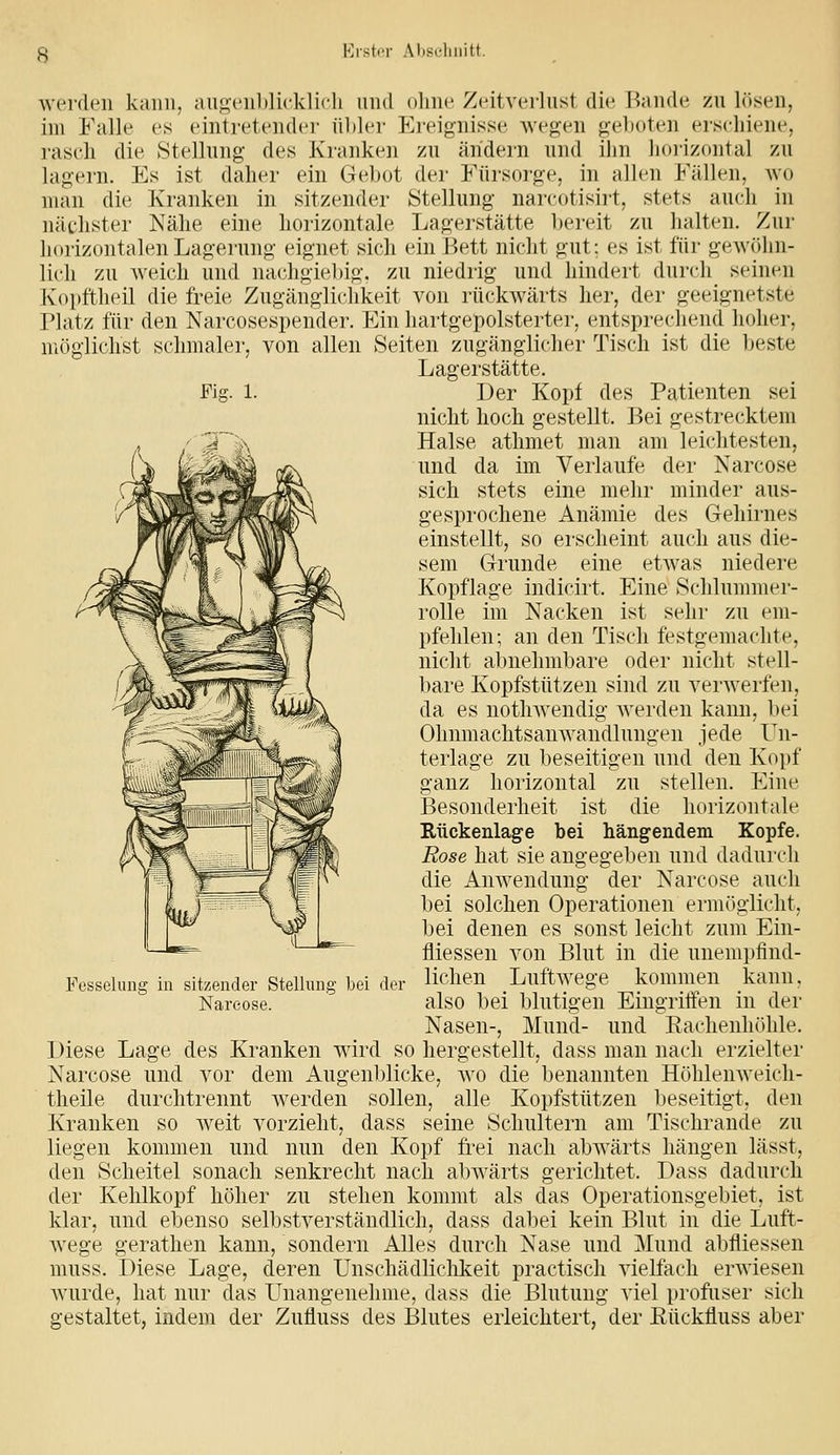 Erstor Aliscliiiitt. werden kann, augenldicklich und olme Zeitverlust die Rande zu l()sen, im Falle es eintretender ül)ler Ereignisse Avegen geboten erschiene, rasch die Stellung des Kranken zu ändern und ilm horizontal zu lagern. Es ist daher ein Geljot der Eürsoi'ge, in allen Fällen, wo man die Kranken in sitzender Stellung narcotisii't, stets auch in nächster Nähe eine horizontale Lagerstätte bereit zu halten. Zur horizontalen Lagerung eignet sich ein Bett nicht gut; es ist für gewöhn- lich zu weich und nachgiebig, zu niedrig und hindert durch seinen Kopftheil die freie Zugänglichkeit von rückwärts her, der geeignetste riatz für den Narcosespender. Ein hartgepolsterter, entsprechend hoher, möglichst schmaler, von allen Seiten zugänglicher Tisch ist die beste Lagerstätte. Fig. 1. Der Kopt des Patienten sei nicht hoch gestellt. Bei gestrecktem Halse athmet man am leichtesten, und da im Verlaufe der Narcose sich stets eine mehr minder aus- gesprochene Anämie des Gehirnes einstellt, so erscheint auch aus die- sem Grunde eine etwas niedere Kopflage indicirt. Eine Schlummer- rolle im Nacken ist sehr zu em- pfehlen; an den Tisch festgemachte, nicht abnehmbare oder nicht stell- bare Kopfstützen sind zu verwerfen, da es notlnvendig Averden kann, bei Ohnmachtsanwandlungen jede Un- terlage zu beseitigen und den Kopf ganz horizontal zu stellen. Eine Besonderheit ist die horizontale Rückenlage bei hängendem Kopfe. Eose hat sie angegeben und dadurch die Anwendung der Narcose auch bei solchen Operationen ermöglicht, bei denen es sonst leicht zum Ein- fliessen von Blut in die unempfind- lichen Luftwege kommen kann, also bei blutigen Eingriifen in der Nasen-, Mund- und Rachenhöhle. Liese Lage des Kranken ward so hergestellt, dass man nach erzielter Narcose und vor dem Augenblicke, wo die benannten Höhlenweich- theile durchtrennt werden sollen, alle Kopfstützen beseitigt, den Kranken so Aveit vorzieht, dass seine Schultern am Tischrande zu liegen kommen und nun den Kopf frei nach abAvärts hängen lässt, den Scheitel sonach senkrecht nach abivärts gerichtet. Dass dadurch der Kehlkopf höher zu stehen kommt als das Operationsgebiet, ist klar, und ebenso selbstverständlich, dass dabei kein Blut in die Luft- Avege gerathen kann, sondern Alles durch Nase und Mund abfliessen muss. Diese Lage, deren Unschädlichkeit practisch vielfach erwiesen Avurde, hat nur das Unangenehme, dass die Blutung viel profuser sich gestaltet, indem der Zufluss des Blutes erleichtert, der Eückfluss aber Fesselung in sitzender Stelhuig bei der Narcose.