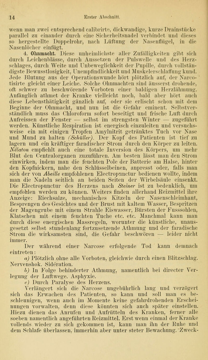 wenn mau zwei entsprechend calibrirte, dickwandige, kurze Drainstücke parallel zu einander durch eine Sicherheitsnadel verl)indet und dieses so hergestellte Doppelrohr, nach ]jüftung der Nasenflüg-el, in die Nasenlö(dier einfügt. 4. Ohnmacht. Diese unheiiiilicJiste alh^r Zufälligkeiten gil)t sich durch Leichen])lässe, durch Aussetzen der J^iilswcllc und des Hei-z- schlages, durch Weite und Unheweglichkeit dci' J^iipillc. durch vollstän- digste Bewusstlosigkeit, Unenipfindlichkeit und Muskelerschlattiuig kund. fladt Blutung aus der Operationswunde hört plötzlich auf, der Narco- ' tisirte gleicht einer Leiche. Solche Ohnmächten sind äusserst drohende, oft schwer zu beschwörende Vorboten einer l^aldigen Hei'zläliniung. Anfänglich athmet der Kranke vielleicht noch, bald aber hört auch diese Lebensthätigkeit gänzlich auf, oder sie erlischt schon mit dem Beginne der Ohnmacht, und nun ist die Gefahr eminent. Selbstver- ständlich muss das Chloroform sofort beseitigt und frische Luft durch Aufreissen der Fenster — selbst im strengsten Winter — zugeführt werden. Künstliche Eespiration ist energisch einzuleiten und versuchs- weise ein mit einigen Tropfen i\.mylnitrit getränktes Tuch vor Nase und Mund zu halten (/Schütter). Der Kopf des Patienten ist tief zu lagern und ein kräftiger faradischer Strom durch den Körper zu leiten. Nelaton empfiehlt auch eine totale Inversion des Körpers, um mehr Blut den Ceutralorganen zuzuführen. Am besten lässt man den Strom einwirken, indem man die feuchten Pole der Batterie am Halse, hinter den Kopfnickern, nahe den Schlüsselbeinen, anpresst oder, falls man sich der von Aheüle empfohlenen Electropunctur bedienen wollte, indem man die Nadeln seitlich an beiden Seiten der Wirbelsäule einsenkt. Die Electropunctur des Herzens nach Steiner ist zu bedenklich, um empfohlen werden zu können. Weiters finden allerhand Reizmittel ihre Anzeige: Eiechsalze, mechanisches Kitzeln der Nasenschleimhaut, Besprengen des Gesichtes und der Brust mit kaltem Wasser, Bespritzen der Magengrube mit einem Strahle Eiswasser, Bürsten der Fusssohleu, Klatschen mit einem feuchten Tuche etc. etc. Manchmal kann man durch diese energischen Massregeln, worunter die künstliche, unaus- gesetzt selbst stundenlang fortzusetzende Athmung und der faradische Strom die wirksamsten sind, die Gefahr beschwören — leider nicht immer. Der während einer Narcose erfolgende Tod kann demnach eintreten: a) Plötzlich ohne alle Vorboten, gleichwie durch einen Blitzschlag. Nervenshok. Sideration. h) In Folge behinderter Athmung, namentlich bei directer Ver- legung der Luftwege. Asphj^xie. c) Durch Paralyse des Herzeus. Verlängert sich die Narcose ungebührlich lang und verzögert sich das Erwachen des Patienten, so kann und soll man es be- schleunigen, wenn auch im Momente keine gefahrdrohenden Erschei- nungen vorwalten, denn diese könnten sich auch später einstellen. Hiezu dienen das Anrufen und Aufrütteln des Kranken, ferner alle soeben namentlich angefahrten Reizmittel. Erst wenn einmal tler Kranke vollends wieder zu sich gekommen ist, kann man ihn der Ruhe und dem Schlafe überlassen, immerhin aber unter steter Bewachung. Zweck-