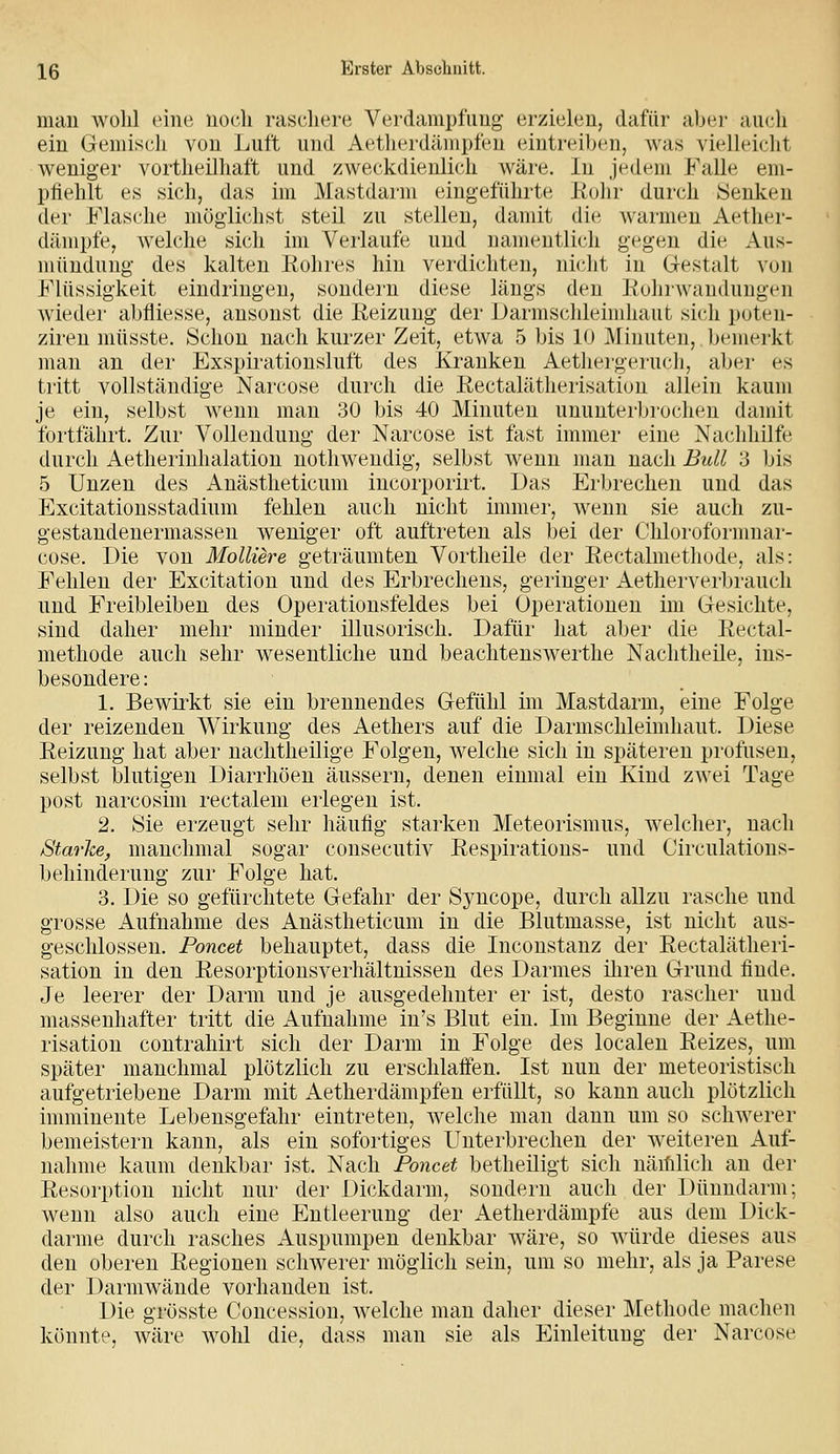 man wohl eine noch raschere Verdanipfimg erzielen, dafür aber aucli ein Gemisch von Luft und Aetherdämpfen eintreiben, was vielleicht weniger vortheilhaft und zweckdienlich wäre. In jedem Falle eni- piiehlt es sich, das im Mastdarm eingeführte Kolir durch Senken der Masche möglichst steil zu stellen, damit die Avarmen Aether- dämpfe, welche sich im Verlaufe und namentlich gegen die Aus- müuduug des kalten Rohres hin verdichten, nhdit in G-estalt von Flüssigkeit eindringen, sondei'u diese längs deu Rohrwandungen wieder abfliesse, ansonst die Reizung der JJarmschleimhaut sich poten- zireu müsste. Schon nach kurzer Zeit, etwa 5 bis 10 Minuten, bemerkt man an der Exspirationsluft des Krauken Aethergeruch, aber es tritt vollständige Nai'cose durch die Rectalätherisation allein kaum je ein, selbst Aveuu man 30 bis 40 Minuten ununterbrochen damit fortfährt. Zur Vollendung der Narcose ist fast immer eine Nachhilfe durch Aetherinhalation nothweudig, selbst wenn man nach Bull 3 bis 5 Unzen des Anästheticum incorporirt. Das Erbrechen und das Excitationsstadium fehlen auch nicht immer, wenn sie auch zu- gestandenermassen weniger oft auftreten als bei der Chloroformnar- cose. Die von MolUere geträumfcen Vortheile der Rectalmethode, als: Fehleu der Excitation und des Erbrechens, geringer Aetherverbrauch und Freibleiben des Operationsfeldes bei Operationen im Gesichte, sind daher mehr minder illusorisch. Dafür hat aber die Rectal- methode auch sehr wesentliche und beachtenswerthe Nachtheile, ins- besondere : 1. Bewirkt sie ein brennendes Gefühl im Mastdarm, eine Folge der reizenden Wirkung des Aethers auf die Darmschleimhaut. Diese Reizung hat aber nachtheilige Folgen, welche sich in späteren profusen, selbst blutigen Diarrhöen äussern, denen einmal ein Kind zwei Tage post narcosim rectalem erlegen ist. 2. Sie erzeugt sehr häufig starken Meteorismus, welcher, nach Starke, manchmal sogar consecutiv Respirations- und Circulations- behinderung zur Folge hat. 3. Die so gefürchtete Gefahr der Syncope, durch allzu rasche und grosse Aufnahme des Anästheticum in die Blutmasse, ist nicht aus- geschlossen. Poncet behauptet, dass die Inconstanz der Rectalätheri- sation in den Resorptionsverhältnissen des Darmes iliren Grund finde. Je leerer der Darm und je ausgedehnter er ist, desto rascher und massenhafter tritt die x4.ufnalmie iu's Blut ein. Im Beginne der Aetlie- risation contrahirt sich der Darm in Folge des localen Reizes, um später manchmal plötzlich zu erschlaffen. Ist nun der meteoristisch aufgetriebene Darm mit Aetherdämpfen erfüllt, so kann auch plötzlich immiuente Lebensgefahr eintreten, welche mau dann um so schwerer bemeisteru kann, als ein sofortiges Unterbrechen der weiteren Auf- nahme kaum denkbar ist. Nach Poncet betheiligt sich näihlich an der Resorption nicht nur der Dickdarm, sondern auch der Düuudarm; wenn also auch eine Entleerung der Aetherdämpfe aus dem Dick- darme durch rasches Auspumpen denkbar wäre, so würde dieses aus den oberen Regionen schwerer möglich sein, um so mehr, als ja Parese der Darmwände vorhanden ist. Die grösste Concessiou, welche mau daher dieser Methode machen könnte, wäre wohl die, dass man sie als Einleitung der Narcose