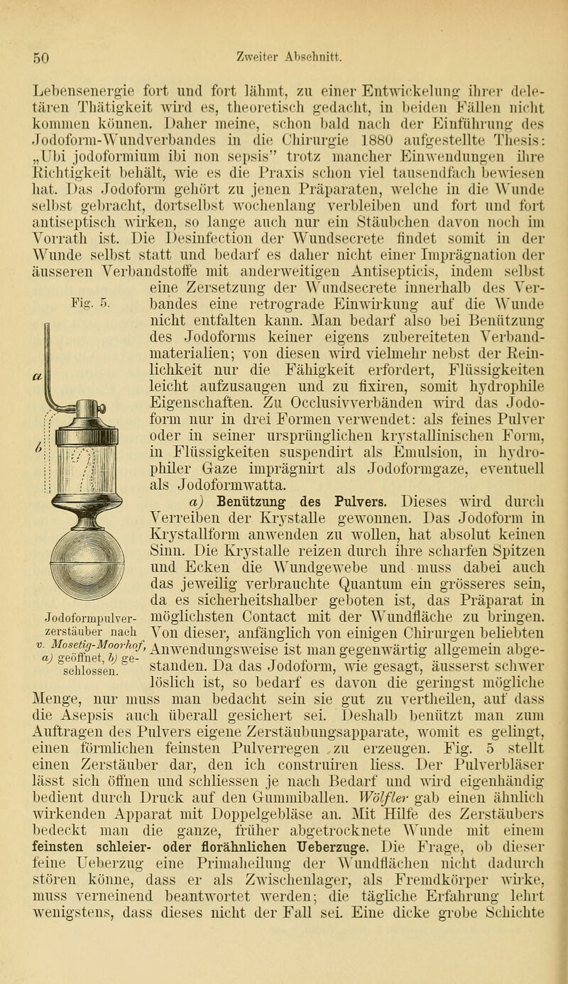 Fiff. 5. Lehensenergie fort und fort lähmt, zu einer Entwickelnuf;- ihi-cr dele- tären Thätigkeit wird es, theoretisch gedacht, in Inndcu Fällen nicht kommen können. Daher meine, schon l)ald nach der Einfülirung des Jodoform-Wundverbandes in die Chirurgie 1880 aufgestellte Thesis: „Ubi jodoformium ibi non sepsis trotz mancher Einwendungen ilire Eichtigkeit behält, wie es die Praxis schon viel tausendfach bewiesen hat. Das Jodoform gehört zu jenen Präparaten, welche in die Wunde selbst gebracht, dortselbst Avocheulang verbleiljen und fort und fort antiseptisch wirken, so lange auch nur ein Stäubchen davon noch im Vorrath ist. Die Desiufection der Wundsecrete findet somit in der Wunde selbst statt und bedarf es daher nicht einer Imprägnation der äusseren Verbandstoffe mit anderweitigen Antisepticis, indem selbst eine Zersetzung der Wundsecrete innerhalb des Ver- bandes eine retrograde Einwirkung auf die ^^'unde nicht entfalten kann. Man bedarf also bei Benützung des Jodoforms keiner eigens zubereiteten Verl)and- materialien; von diesen wird vielmehr nebst der Rein- lichkeit nur die Fähigkeit erfordert, Flüssigkeiten leicht aufzusaugen und zu fixiren, somit hydrophile Eigenschaften. Zu Occlusivverbänden wird das Jodo- form nur in drei Formen verwendet: als feines Pulver oder in seiner ursprünglichen krj'stallinischen Form, in Flüssigkeiten suspendirt als Emulsion, in hydro- philer G-aze imprägnii^t als Jodoformgaze, eventuell als Jodoformwatta. a) Benützung des Pulvers. Dieses wii'd durch Verreiben der Krystalle gewonnen. Das Jodoform in Krystallform anwenden zu wollen, hat absolut keinen Sinn. Die Krystalle reizen durch ilire scharfen Spitzen und Ecken die Wundgewebe und muss dabei auch das jeweilig verbrauchte Quantum ein grösseres sein, da es sicherheitshalber geboten ist, das Präparat in Jodoformpiüver- möglichsten Contact mit der Wundfläche zu bringen. Zerstäuber nach Von dieser, anfänglich von einigen Chirurgen beliebten ^af^°eöm'fb)'^'^' ^iiwendungsweise ist mau gegenwärtig allgemein abge- ''schlössen. ^*^' Standen. Da das Jodoform, wie gesagt, äusserst schwer löslich ist, so bedarf es davon die geringst mögliche Menge, nur muss man bedacht sein sie gut zu vertheilen, auf dass die Asepsis auch überall gesichert sei. Deshalb benützt man zum Auftragen des Pulvers eigene Zerstäubungsapparate, womit es gelingt, einen förmlichen feinsten Pulverregen zu erzeugen. Fig. 5 stellt einen Zerstäuber dar, den ich construiren Hess. Der Pulverbläser lässt sich öffnen und schliessen je nach Bedarf und ^Y^^ä eigenhändig bedient durch Druck auf den Gummiballen. Wölfler gab einen ähnlich wirkenden Apparat mit Doppelgebläse an. Mit Hilfe des Zerstäubers bedeckt man die ganze, früher abgetrocknete A\'unde mit einem feinsten schleier- oder florähnlichen Ueberzuge. Die Frage, ob dieser feine Ueberzug eine Primaheilung der Wundtiächen nicht dadurch stören könne, dass er als Zwischenlager, als Fremdkörper wirke, muss verneinend beantwortet werden; die tägliche Erfahrung lehrt wenigstens, dass dieses nicht der Fall sei. Eine dicke grobe Schichte