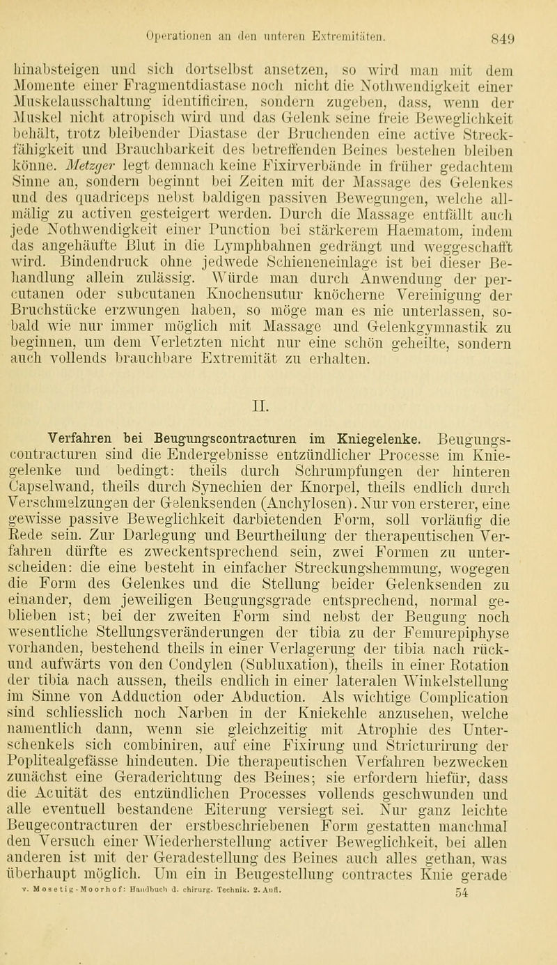 iiiiiabsteigen imcl sich dortselbst ansetzen, so wird man mit dem Momente einer Fragmentdiastase noch nicht die Nothwendigkeit einer Muskehiusschaltung- idHUtiticiren, sondern zug(,'ben, dass, wenn der Muskel nicht atropisch wird und das G-elenk seine freie Beweglichkeit behält, trotz bleibender Diastase der Bruclienden eine active Streck- fähigkeit nnd Brauchbarkeit des l)etretfenden Beines bestehen bleiben könne. Metzger legt demnach keine Fixirverbände in früher gedachtem Sinne an, sondern beginnt bei Zeiten mit der Massage des Gelenkes und des quadriceps nebst baldigen passiven Pjewegungen, welche all- mälig zu activen gesteigert werden. Durch die Massage entfällt auch jede Nothwendigkeit einer Function bei stärkerem Haematom, indem das angehäufte Blut in die Lymphbahnen gedrängt und weggeschafft Avird. Bindendruck ohne jedwede Schieneneinlage ist bei dieser Be- handlung allein zulässig. Würde man durch Anwendung der per- cutanen oder subcutanen Knochensutur knöcherne Vereinigung der Bruchstücke erzwungen haben, so möge man es nie unterlassen, so- bald wie nur immer möglich mit Massage und Gelenkgymnastik zu beginnen, um dem Verletzten nicht nur eine schön geheilte, sondern auch vollends brauchbare Extremität zu erhalten. II. Verfahren bei Beugungscontracturen im Kniegelenke. Beugungs- contracturen sind die Endergebnisse entzündlicher Processe im Knie- gelenke und bedingt: theils durch Schrumpfungen der hinteren Capselwand, theils durch Synechien der Knorpel, theils endlich durch Verschmelzungen der Gelenksenden (Anchjdosen). Nur von ersterer, eine gewisse passive Beweglichkeit darbietenden Form, soll vorläufig die Rede sein. Zur Darlegung und Beurtheikmg der therapeutischen Ver- fahren dürfte es zweckentsprechend sein, zwei Formen zu unter- scheiden: die eine besteht in einfacher Streckungshemmung, wogegen die Form des Gelenkes und die Stellung beider Gelenksenden zu einander, dem jeweiligen Beugungsgrade entsprechend, normal ge- blieben ist; bei der zweiten Form sind nebst der Beugung noch wesentliche SteUungsveränderungen der tibia zu der Femurepiphyse vorhanden, bestehend theils in einer Verlagerung der tibia nach rück- und aufwärts von den Condylen (Subluxation), theils in einer Rotation der tibia nach aussen, theils endlich in einer lateralen Winkelstellung im Sinne von Adduction oder Abduction. Als wichtige Complication sind schliesslich noch Narben in der Kniekehle anzusehen, welche namentlich dann, wenn sie gleichzeitig mit Atrophie des Unter- schenkels sich combiniren, auf eine Fixirung und Stricturirung der Poplitealgefässe hindeuten. Die therapeutischen Verfahren bezwecken zunächst eine Geraderichtung des Beines; sie erfordern hiefür, dass die Acuität des entzündlichen Processes vollends geschwunden und alle eventuell bestandene Eiterung versiegt sei. Nur ganz leichte Beugecontracturen der erstbeschriebenen Form gestatten manchmal den Versuch einer Wiederherstellung activer Beweglichkeit, bei allen anderen ist mit der Geradestellung des Beines auch alles gethan, was überhaupt möglich. Um ein in Beugestellung contractes Knie gerade