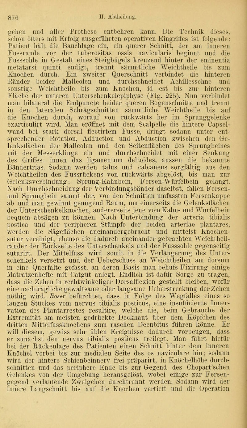 geheu und aller Prothese entbehren kann. Die Technik dieses, schon öfters mit Erfolg ausgeführten operativen Eingriffes ist folgende: Patient hält die Bauchlage ein, ein querer Schnitt, der am inneren Fussrande vor der tuberositas ossis navicularis beginnt und die Fusssohle in Gestalt eines Steigbügels kreuzend hinter der eminentia metatarsi quinti endigt, trennt sämmtliche Weichtheile bis zum Knochen durch. Ein zweiter Querschnitt verbindet die hinteren Eänder beider Malleolen und durchschneidet Achillessehne und sonstige Weichtheile bis zum Knochen, id est bis zur hinteren Fläche der unteren Unterschenkelepiphyse (Fig. 225). Nun verbindet man bilateral die Endpuncte beider queren ßogeuschnitte und trennt in den lateralen Schrägschnitten sämmtliche Weichtheile bis auf die Knochen durch, worauf von rückwärts her im Sprunggelenke exarticulirt wird. Man eröffnet mit dem Scalpelle die hintere Capsel- wand bei stark dorsal flectirtem Fusse, dringt sodann unter ent- sprechender Rotation, Adduction und Abduction zwischen den Ge- lenksflächen der Malleolen und den Seitenflächen des Sprungbeines mit der Messerklinge ein und durchschneidet mit einer Senkung des Griffes, innen das ligamentum deltoides, aussen die bekannte Bändertrias. Sodann werden talus und calcaneus sorgfältig aus den Weichtheilen des Fussrückens von rückwärts abgelöst, bis man zur Gelenksverbindung: Sprung-Kahnbein, Fersen-Würfelbein gelangt. Nach Durchschneidung der Verbindungsbänder daselbst, fallen Fersen- und Sprungbein sammt der, von den Schnitten umfassten Fersenkappe ab und man gewinnt genügend Eaum, um einerseits die Gelenksflächen der Unterschenkelknochen, andererseits jene vom Kahn- und Würfelbein bequem absägen zu können. Nach Unterbindung der arteria tibialis postica und der peripheren Stümpfe der beiden arteriae plantares, werden die Sägeflächen aneinandergebracht und mittelst Knochen- sutur vereinigt, ebenso die dadurch aneinander gebrachten Weichtheil- ränder der Rückseite des Unterschenkels und der Fusssohle gegenseitig suturirt. Der Mittelfuss wird somit in die Verlängerung des Unter- schenkels versetzt und der Ueberschuss an Weichtheilen am dorsum in eine Querfalte gefasst, an deren Basis man behufs Fixirung einige Matratzenhefte mit Catgut anlegt. Endlich ist dafür Sorge zu tragen, dass die Zehen in rechtwinkeliger Dorsalflexion gestellt bleiben, wofür eine nachträgliche gewaltsame oder langsame Ueberstreckuug der Zehen nöthig wird. Roser befürchtet, dass in Folge des Wegfalles eines so langen Stückes vom nervus tibialis posticus, eine insufficiente Inner- vation des Plantarrestes resultire, welche die, beim Gebrauche der Extremität am meisten gedrückte Deckhaut ülDcr dem Köpfchen des dritten Mittelfussknochens zum raschen Decubitus führen könne. Er will diesem, gewiss sehr üblen Ereignisse dadurch vorbeugen, dass er zunächst den nervus tibialis posticus freilegt. Man führt hiefür bei der Rückenlage des Patienten einen Schnitt hinter dem inneren Knöchel vorbei bis zur medialen Seite des os naviculare hin; sodann wird der hintere Schienbeinnerv frei präparirt, in Knöchelhöhe durch- schnitten und das periphere Ende bis zur Gegend des Chopart'schen Gelenkes von der Umgebung herausgelöst, wobei einige zur Fersen- gegend verlaufende Zweigchen durchtrennt werden. Sodann wird der innere Längschnitt bis auf die Knochen vertieft und die Operation