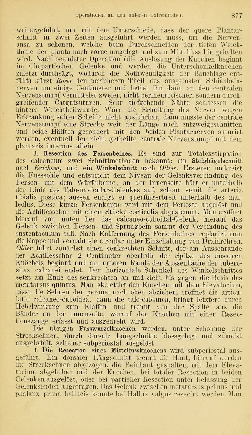 weitergeführt, nur mit dem Unterschiede, dass der quere Plantar- schuitt in zwei Zeiten ausgeführt werden muss, um die Nerven- ansa zu schonen, welche beim Durchschneiden der , tiefen Weich- theile der plauta nach vorne umgelegt und zum Mittelfuss hin gehalten wird. Nach beendeter Operation (die xA.uslüsung der Knochen beginnt im Chopart'schen Gelenke und werden die Unterschenkelkuochen zuletzt durchsägt, wodurch die Nothwendigkeit der Bauchlage ent- fällt) kürzt Roser den peripheren Theil des ausgelösten Schienbein- nerven um einige Centimeter und heftet ihn dann an den centralen Nervenstumpf vermittelst zweier, nicht perineurotischer, sondern durch- greifender Catgutsuturen. Sehr tiefgehende Nähte schliessen die hintere Weichtheilwunde. Wäre die Erhaltung des Nerven wegen Erkrankung seiner Scheide nicht ausführbar, dann müsste der centrale Nervenstumpf eine Strecke weit der Länge nach entzweigeschnitten und beide Hälften gesondert mit den beiden Plantarnerveu suturirt werden, eventuell der nicht getheilte centrale Nervenstumpf mit dem plantaris internus allein. 3. Resection des Fersenbeines. Es sind zur Totalexstirpation des calcaneum zwei Schnittmethoden bekannt: ein Steigbügelsclinitt nach Erichsm, und ein Winkelschnitt nach Ollier. Ersterer umkreist die Fusssohle und entspricht dem Niveau der Gelenksverbindung des Fersen- mit dem Würfelbeine; an der Innenseite hört er unterhalb der Linie des Talo-navicular-Gelenkes auf, schont somit die arteria tibialis postica; aussen endigt er querfingerbreit unterhalb des mal- leolus. Diese kurze Fersenkappe wird mit dem Perioste abgelöst und die Achillessehne mit einem Stücke corticalis abgestemmt. Man eröffnet hierauf von unten her das calcaneo-cuboidal-Gelenk, hierauf das Gelenk zwischen Fersen- und Sprungbein sammt der Verbindung des sustentaculum tali. Nach Entfernung des Fersenbeines replacirt man die Kappe und vernäht sie circular unter Einschaltung von Drainröhren. Ollier führt zunächst einen senkrechten Schnitt, der am Aussenrande der Achillessehne 2 Centimeter oberhalb der Spitze des äusseren Knöchels beginnt und am unteren Eande der Aussenfläche der tubero- sitas calcanei endet. Der horizontale Schenkel des Winkelschnittes setzt am Ende des senkrechten an und zieht bis gegen die Basis des metatarsus quintus. Man skelettirt den Knochen mit dem Elevatorium,. lässt die Sehnen der peronei nach oben abziehen, eröffnet die articu- latio calcaneo-cuboidea, dann die talo-calcanea, bringt letztere durch Hebelwirkung zum Klaffen und trennt von der Spalte aus die Bänder an der Innenseite, worauf der Knochen mit einer Eesec- tionszange erfasst und ausgedreht wird. Die übrigen Fusswurzelknochen werden, unter Schonung der Strecksehnen, durch dorsale Längsclmitte blossgelegt und zumeist ausgelöffelt, seltener subperiostal ausgelöst. 4. Die Resection eines Mittelfussknochens wird subperiostal aus- geführt. Ein dorsaler Längschnitt trennt die Haut, hierauf werden die Strecksehnen abgezogen, die Beinhaut gespalten, mit dem Eleva- torium abgehoben und der Knochen, bei totaler Resection in beiden Gelenken ausgelöst, oder bei partieller Resection unter Belassung der Gelenksenden abgetragen. Das Gelenk zwischen metatarsus primus und phalanx prima hallucis könnte bei Hallux valgus resecirt werden. 31an