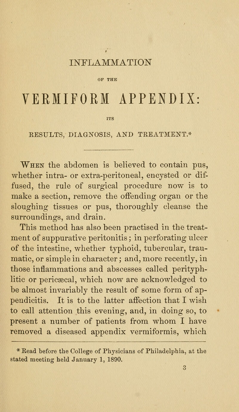 INFLAMMATION OF THE VERMIFORM APPENDIX: ITS EESULTS, DIAGNOSIS, AND TREATMENT* When the abdomen is believed to contain pus, whether intra- or extra-peritoneal, encysted or dif- fused, the rule of surgical procedure now is to make a section, remove the offending organ or the sloughing tissues or pus, thoroughly cleanse the surroundings, and drain. This method has also been practised in the treat- ment of suppurative peritonitis; in perforating ulcer of the intestine, whether typhoid, tubercular, trau- matic, or simple in character; and, more recently, in those inflammations and abscesses called perityph- litic or pericsecal, which now are acknowledged to be almost invariably the result of some form of ap- pendicitis. It is to the latter affection that I wish to call attention this evening, and, in doing so, to present a number of patients from whom I have removed a diseased appendix vermiformis, which * Read before the College of Phj'-sicians of Philadelphia, at the stated meeting held January 1, 1890.