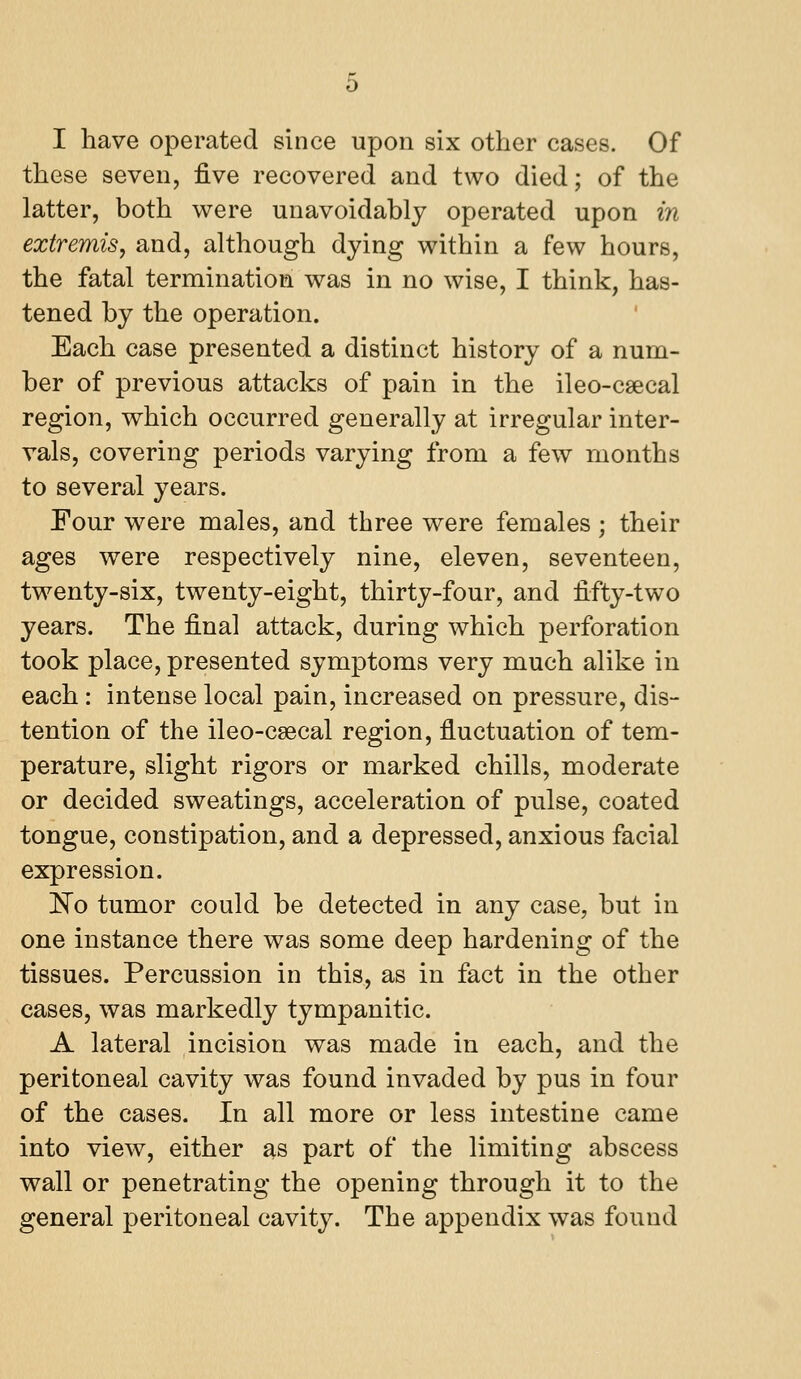 I have operated since upon six other cases. Of these seven, five recovered and two died; of the latter, both were unavoidably operated upon in extremis, and, although dying within a few hours, the fatal termination was in no wise, I think, has- tened by the operation. Each case presented a distinct history of a num- ber of previous attacks of pain in the ileo-csecal region, which occurred generally at irregular inter- vals, covering periods varying from a few months to several years. Four were males, and three were females; their ages were respectively nine, eleven, seventeen, twenty-six, twenty-eight, thirty-four, and fifty-two years. The final attack, during which perforation took place, presented symptoms very much alike in each: intense local pain, increased on pressure, dis- tention of the ileo-csecal region, fluctuation of tem- perature, slight rigors or marked chills, moderate or decided sweatings, acceleration of pulse, coated tongue, constipation, and a depressed, anxious facial expression. IvTo tumor could be detected in any case, but in one instance there was some deep hardening of the tissues. Percussion in this, as in fact in the other cases, was markedly tympanitic. A lateral incision was made in each, and the peritoneal cavity was found invaded by pus in four of the cases. In all more or less intestine came into view, either as part of the limiting abscess wall or penetrating the opening through it to the general peritoneal cavity. The appendix was found