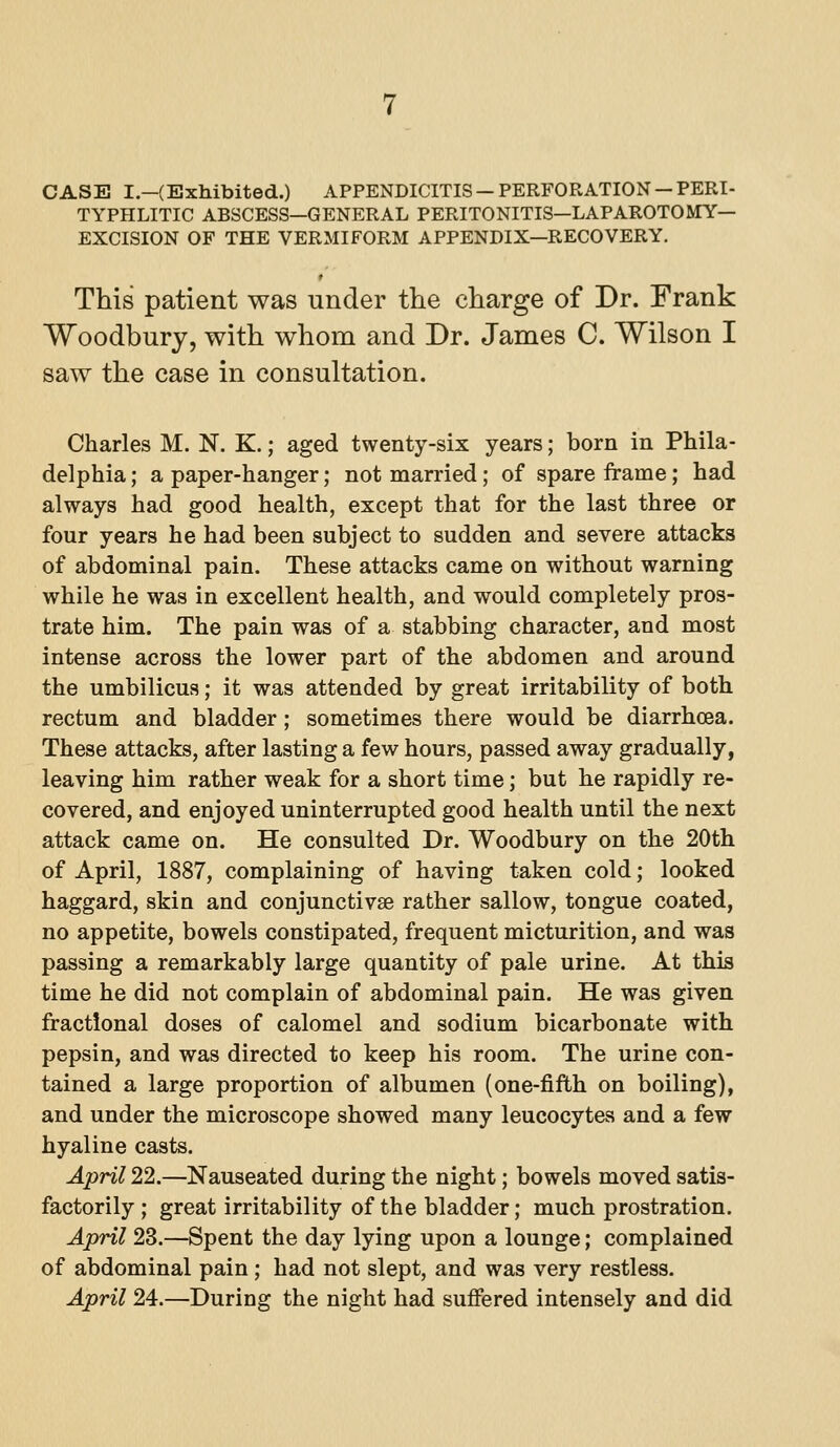 CASE I.—(Exhibited.) APPENDICITIS —PERFORATION —PERI- TYPHLITIC ABSCESS—GENERAL PERITONITIS—LAPAROTOMY— EXCISION OF THE VERMIFORM APPENDIX—RECOVERY. This patient was under the charge of Dr. Frank Woodbury, with whom and Dr. James C. Wilson I saw the case in consultation. Charles M. N. K.; aged twenty-six years; born in Phila- delphia ; a paper-hanger; not married; of spare frame; had always had good health, except that for the last three or four years he had been subject to sudden and severe attacks of abdominal pain. These attacks came on without warning while he was in excellent health, and would completely pros- trate him. The pain was of a stabbing character, and most intense across the lower part of the abdomen and around the umbilicus; it was attended by great irritability of both rectum and bladder; sometimes there would be diarrhoea. These attacks, after lasting a few hours, passed away gradually, leaving him rather weak for a short time; but he rapidly re- covered, and enjoyed uninterrupted good health until the next attack came on. He consulted Dr. Woodbury on the 20th of April, 1887, complaining of having taken cold; looked haggard, skin and conjunctivae rather sallow, tongue coated, no appetite, bowels constipated, frequent micturition, and was passing a remarkably large quantity of pale urine. At this time he did not complain of abdominal pain. He was given fractional doses of calomel and sodium bicarbonate with pepsin, and was directed to keep his room. The urine con- tained a large proportion of albumen (one-fifth on boiling), and under the microscope showed many leucocytes and a few hyaline casts. April 22.—Nauseated during the night; bowels moved satis- factorily ; great irritability of the bladder; much prostration. April 23.—Spent the day lying upon a lounge; complained of abdominal pain; had not slept, and was very restless. April 24.—During the night had suffered intensely and did