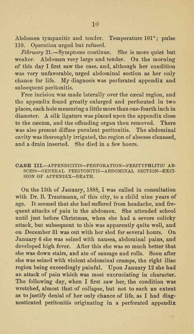 Abdomen tympanitic and tender. Temperature 101° ; pulse 110. Operation urged but refused. February 21,—Symptoms continue. She is more quiet but weaker. Abdomen very large and tender. On the morning of this day I first saw the case, and, although her condition was very unfavorable, urged abdominal section as her only chance for life. My diagnosis was perforated appendix and subsequent peritonitis. Free incision was made laterally over the csecal region, and the appendix found greatly enlarged and perforated in two places, each hole measuring a little more than one-fourth inch in diameter. A silk ligature was placed upon the appendix close to the caecum, and the ofiending organ then removed. There was also present difiuse purulent peritonitis. The abdominal cavity was thoroughly irrigated, the region of abscess cleansed, and a drain inserted. She died in a few hours. CASE III.—APPENDICITIS—PERFORATION—PERITYPHLITIC AB- SCESS-GENERAL PERITONITIS—ABDOMINAL SECTION—EXCI- SION OF APPENDIX—DEATH. On the 13th of January, 1888,1 was called in consultation with Dr. B. Trautmann, of this city, to a child nine years of age. It seemed that she had suffered from headache, and fre- quent attacks of pain in the abdomen. She attended school until just before Christmas, when she had a severe colicky attack, but subsequent to this was apparently quite well, and on December 31 was out with her sled for several hours. On January 6 she was seized with nausea, abdominal pains, and developed high fever. After this she was so much better that she was down stairs, and ate of sausage and rolls. Soon after she was seized with violent abdominal cramps, the right iliac region being exceedingly painful. Upon January 12 she had an attack of pain which was most excruciating in character. The following day, when I first saw her, the condition was wretched, almost that of collapse, but not to such an extent as to justify denial of her only chance of life, as I had diag- nosticated peritonitis originating in a perforated appendix