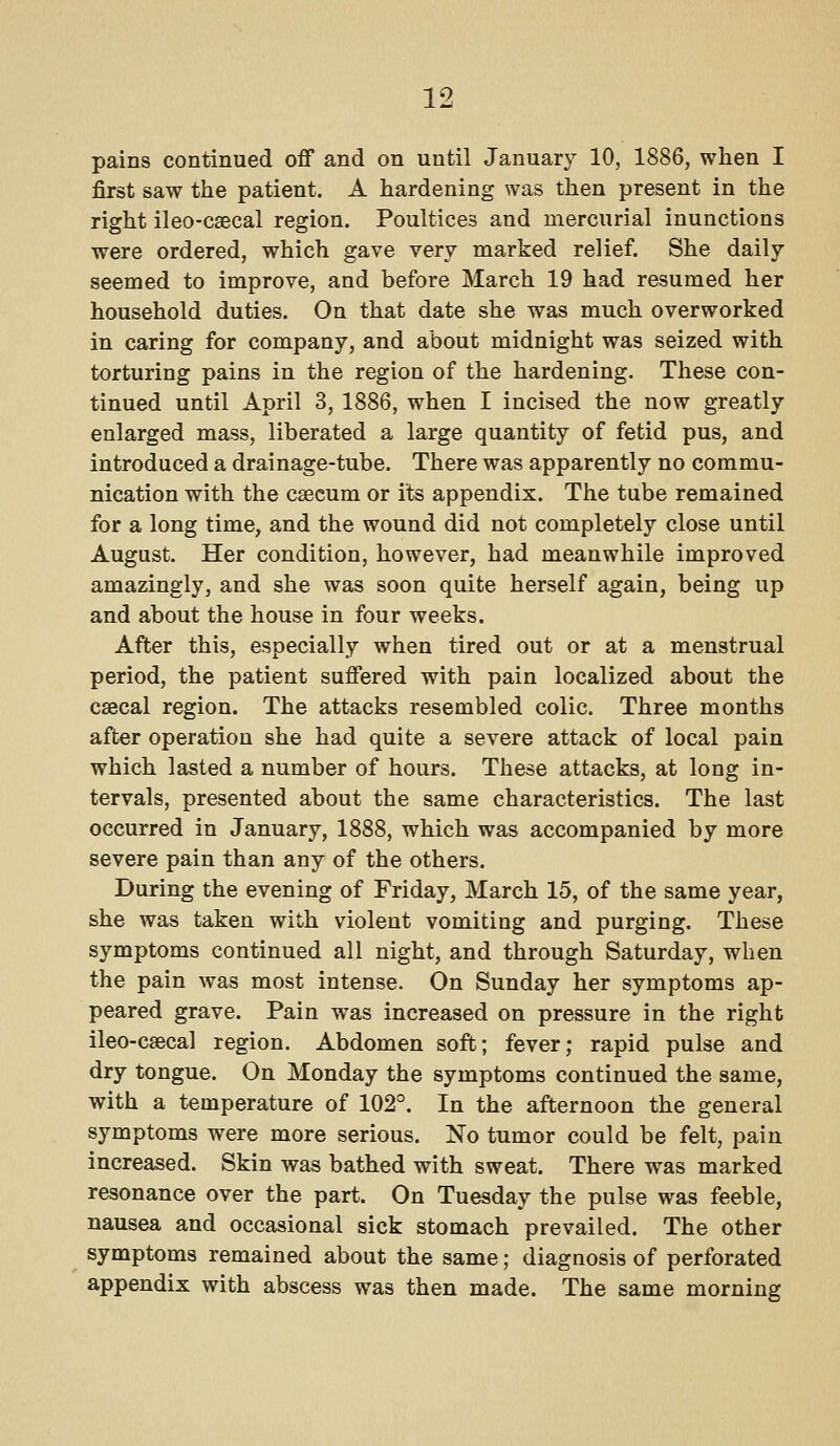 pains continued off and on until January 10, 1886, when I first saw the patient. A hardening was then present in the right ileo-csecal region. Poultices and mercurial inunctions were ordered, which gave very marked relief. She daily seemed to improve, and before March 19 had resumed her household duties. On that date she was much overworked in caring for company, and about midnight was seized with torturing pains in the region of the hardening. These con- tinued until April 3, 1886, when I incised the now greatly enlarged mass, liberated a large quantity of fetid pus, and introduced a drainage-tube. There was apparently no commu- nication with the caecum or its appendix. The tube remained for a long time, and the wound did not completely close until August. Her condition, however, had meanwhile improved amazingly, and she was soon quite herself again, being up and about the house in four weeks. After this, especially when tired out or at a menstrual period, the patient suffered with pain localized about the csecal region. The attacks resembled colic. Three months after operation she had quite a severe attack of local pain which lasted a number of hours. These attacks, at long in- tervals, presented about the same characteristics. The last occurred in January, 1888, which was accompanied by more severe pain than any of the others. During the evening of Friday, March 15, of the same year, she was taken with violent vomiting and purging. These symptoms continued all night, and through Saturday, when the pain was most intense. On Sunday her symptoms ap- peared grave. Pain was increased on pressure in the right ileo-csecal region. Abdomen soft; fever; rapid pulse and dry tongue. On Monday the symptoms continued the same, with a temperature of 102°. In the afternoon the general symptoms were more serious. No tumor could be felt, pain increased. Skin was bathed with sweat. There was marked resonance over the part. On Tuesday the pulse was feeble, nausea and occasional sick stomach prevailed. The other symptoms remained about the same; diagnosis of perforated appendix with abscess was then made. The same morning