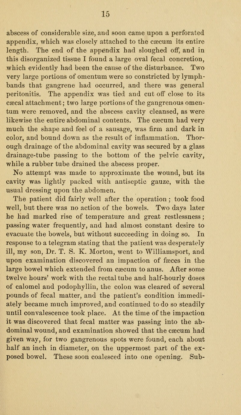 abscess of considerable size, and soon came upon a perforated appendix, which was closely attached to the caecum its entire length. The end of the appendix had sloughed off, and in this disorganized tissue I found a large oval fecal concretion, which evidently had been the cause of the disturbance. Two very large portions of omentum were so constricted by lymph- bands that gangrene had occurred, and there was general peritonitis. The appendix was tied and cut off close to its csecal attachment; two large portions of the gangrenous omen- tum were removed, and the abscess cavity cleansed, as were likewise the entire abdominal contents. The csecum had very much the shape and feel of a sausage, was firm and dark in color, and bound down as the result of inflammation. Thor- ough drainage of the abdominal cavity was secured by a glass drainage-tube passing to the bottom of the pelvic cavity, while a rubber tube drained the abscess proper. No attempt was made to approximate the wound, but its cavity was lightly packed with antiseptic gauze, with the usual dressing upon the abdomen. The patient did fairly well after the operation ; took food well, but there was no action of the bowels. Two days later he had marked rise of temperature and great restlessness; passing water frequently, and had almost constant desire to evacuate the bowels, but without succeeding in doing so. In response to a telegram stating that the patient was desperately ill, my son. Dr. T. S. K. Morton, went to Williamsport, and upon examination discovered an impaction of faeces in the large bowel which extended from caecum to anus. After some twelve hours' work with the rectal tube and half-hourly doses of calomel and podophylliu, the colon was cleared of several pounds of fecal matter, and the patient's condition immedi- ately became much improved, and continued to do so steadily until convalescence took place. At the time of the impaction it was discovered that fecal matter was passing into the ab- dominal wound, and examination showed that the caecum had given way, for two gangrenous spots were found, each about half an inch in diameter, on the uppermost part of the ex- posed bowel. These soon coalesced into one opening. Sub-