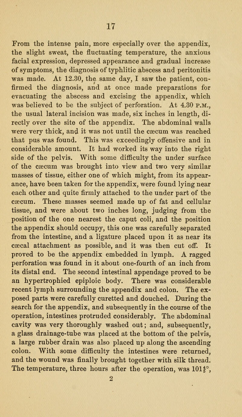 From the intense pain, more especially over the appendix, the slight sweat, the fluctuating temperature, the anxious facial expression, depressed appearance and gradual increase of symptoms, the diagnosis of typhlitic abscess and peritonitis was made. At 12.30, the same day, I saw the patient, con- firmed the diagnosis, and at once made preparations for evacuating the abscess and excising the appendix, which was believed to be the subject of perforation. At 4.30 p.m., the usual lateral incision was made, six inches in length, di- rectly over the site of the appendix. The abdominal walls were very thick, and it was not until the caecum was reached that pus was found. This was exceedingly offensive and in considerable amount. It had worked its way into the right side of the pelvis. With some diflBculty the under surface of the csecum was brought into view and two very similar masses of tissue, either one of which might, from its appear- ance, have been taken for the appendix, were found lying near each other and quite firmly attached to the under part of the csecum. These masses seemed made up of fat and cellular tissue, and were about two inches long, judging from the position of the one nearest the caput coli, and the position the appendix should occupy, this one was carefully separated from the intestine, and a ligature placed upon it as near its csecal attachment as possible, and it was then cut ofi*. It proved to be the appendix embedded in lymph. A ragged perforation was found in it about one-fourth of an inch from its distal end. The second intestinal appendage proved to be an hypertrophied epiploic body. There was considerable recent lymph surrounding the appendix and colon. The ex- posed parts were carefully curetted and douched. During the search for the appendix, and subsequently in the course of the operation, intestines protruded considerably. The abdominal cavity was very thoroughly washed out; and, subsequently, a glass drainage-tube was placed at the bottom of the pelvis, a large rubber drain was also placed up along the ascending colon. With some difficulty the intestines were returned, and the wound was finally brought together with silk thread. The temperature, three hours after the operation, was 1011°, 2