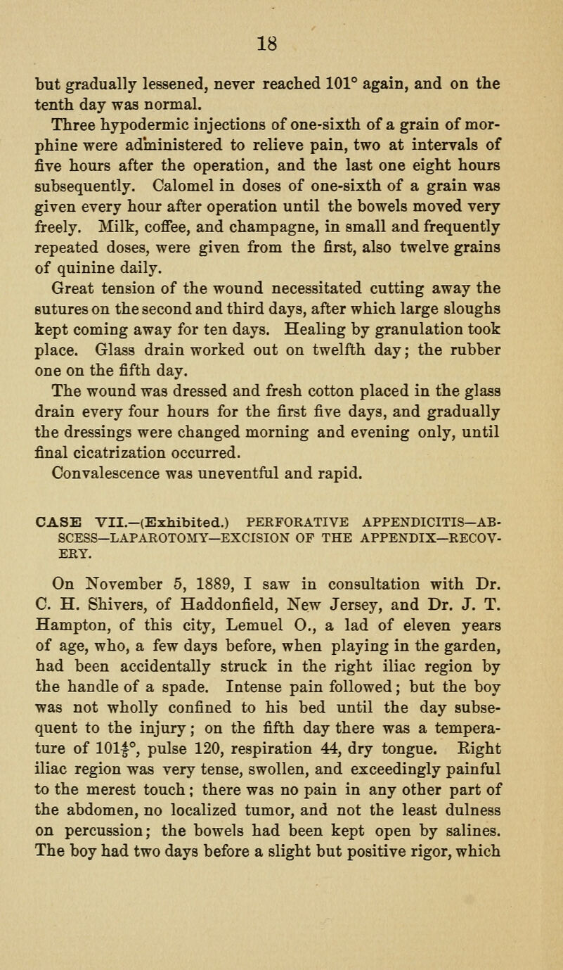 but gradually lessened, never reached 101° again, and on the tenth day was normal. Three hypodermic injections of one-sixth of a grain of mor- phine were administered to relieve pain, two at intervals of five hours after the operation, and the last one eight hours subsequently. Calomel in doses of one-sixth of a grain was given every hour after operation until the bowels moved very freely. Milk, coffee, and champagne, in small and frequently repeated doses, were given from the first, also twelve grains of quinine daily. Great tension of the wound necessitated cutting away the sutures on the second and third days, after which large sloughs kept coming away for ten days. Healing by granulation took place. Glass drain worked out on twelfth day; the rubber one on the fifth day. The wound was dressed and fresh cotton placed in the glass drain every four hours for the first five days, and gradually the dressings were changed morning and evening only, until final cicatrization occurred. Convalescence was uneventful and rapid. CASE VII.—(Exhibited.) PERFORATIVE APPENDICITIS—AB- SCESS—LAPAROTOMY—EXCISION OF THE APPENDIX—RECOV- ERY. On November 5, 1889, I saw in consultation with Dr. C. H. Shivers, of Haddonfield, New Jersey, and Dr. J. T. Hampton, of this city, Lemuel O., a lad of eleven years of age, who, a few days before, when playing in the garden, had been accidentally struck in the right iliac region by the handle of a spade. Intense pain followed; but the boy was not wholly confined to his bed until the day subse- quent to the injury; on the fifth day there was a tempera- ture of 101|°, pulse 120, respiration 44, dry tongue. Eight iliac region was very tense, swollen, and exceedingly painful to the merest touch; there was no pain in any other part of the abdomen, no localized tumor, and not the least dulness on percussion; the bowels had been kept open by salines. The boy had two days before a slight but positive rigor, which