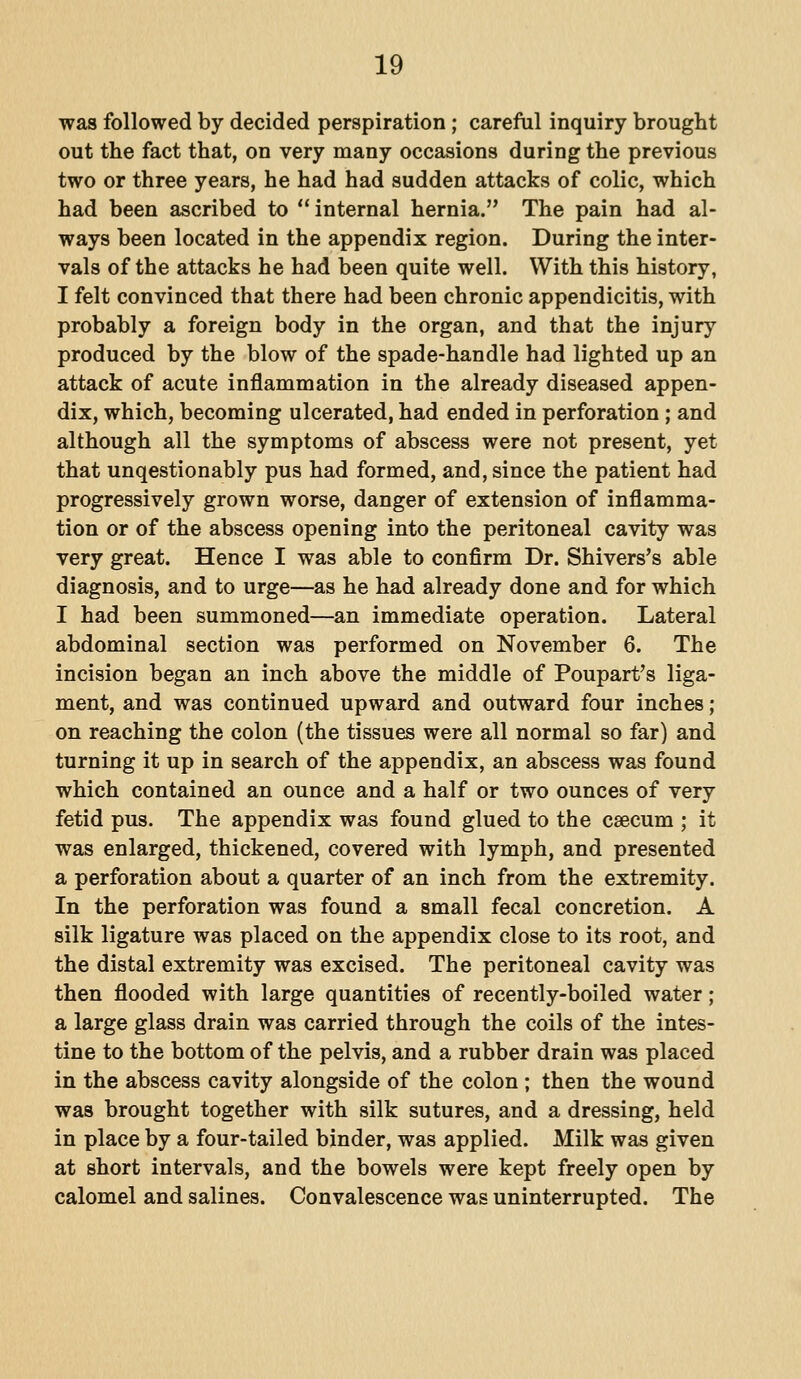 was followed by decided perspiration ; careful inquiry brought out the fact that, on very many occasions during the previous two or three years, he had had sudden attacks of colic, which had been ascribed to internal hernia. The pain had al- ways been located in the appendix region. During the inter- vals of the attacks he had been quite well. With this history, I felt convinced that there had been chronic appendicitis, with probably a foreign body in the organ, and that the injury produced by the blow of the spade-handle had lighted up an attack of acute inflammation in the already diseased appen- dix, which, becoming ulcerated, had ended in perforation ; and although all the symptoms of abscess were not present, yet that unqestionably pus had formed, and, since the patient had progressively grown worse, danger of extension of inflamma- tion or of the abscess opening into the peritoneal cavity was very great. Hence I was able to confirm Dr. Shivers's able diagnosis, and to urge—as he had already done and for which I had been summoned—an immediate operation. Lateral abdominal section was performed on November 6. The incision began an inch above the middle of Poupart's liga- ment, and was continued upward and outward four inches; on reaching the colon (the tissues were all normal so far) and turning it up in search of the appendix, an abscess was found which contained an ounce and a half or two ounces of very fetid pus. The appendix was found glued to the caecum ; it was enlarged, thickened, covered with lymph, and presented a perforation about a quarter of an inch from the extremity. In the perforation was found a small fecal concretion. A silk ligature was placed on the appendix close to its root, and the distal extremity was excised. The peritoneal cavity was then flooded with large quantities of recently-boiled water; a large glass drain was carried through the coils of the intes- tine to the bottom of the pelvis, and a rubber drain was placed in the abscess cavity alongside of the colon ; then the wound was brought together with silk sutures, and a dressing, held in place by a four-tailed binder, was applied. Milk was given at short intervals, and the bowels were kept freely open by calomel and salines. Convalescence was uninterrupted. The