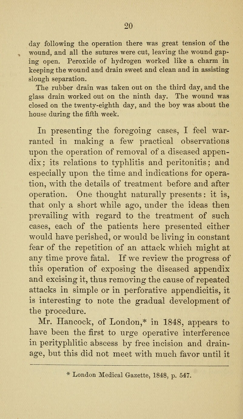day following the operation there was great tension of the wound, and all the sutures were cut, leaving the wound gap- ing open. Peroxide of hydrogen worked like a charm in keejDing the wound and drain sweet and clean and in assisting slough separation. The rubber drain was taken out on the third day, and the glass drain worked out on the ninth day. The wound was closed on the twenty-eighth day, and the boy was about the house during the fifth week. In presenting the foregoing cases, I feel war- ranted in making a few practical observations upon the operation of removal of a diseased appen- dix ; its relations to typhlitis and peritonitis; and especially upon the time and indications for opera- tion, with the details of treatment before and after operation. One thought naturally presents: it is, that only a short while ago, under the ideas then prevailing with regard to the treatment of such cases, each of the patients here presented either would have perished, or would be living in constant fear of the repetition of an attack which might at any time prove fatal. If we review the progress of this operation of exposing the diseased appendix and excising it, thus removing the cause of repeated attacks in simple or in perforative appendicitis, it is interesting to note the gradual development of the procedure. Mr. Hancock, of London,* in 1848, appears to have been the first to urge operative interference in perityphlitic abscess by free incision and drain- age, but this did not meet with much favor until it * London Medical Gazette, 1848, p. 547.