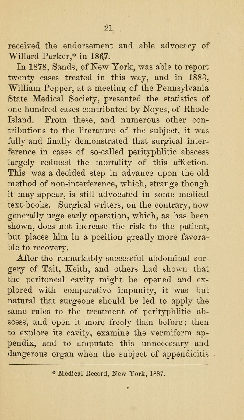 received the endorsement and able advocacy of Willard Parker,* in 186,7. In 1878, Sands, of New York, v^as able to report twenty cases treated in this way, and in 1883, William Pepper, at a meeting of the Pennsylvania State Medical Society, presented the statistics of one hundred cases contributed by l^oyes, of Rhode Island. From these, and numerous other con- tributions to the literature of the subject, it was fully and finally demonstrated that surgical inter- ference in cases of so-called perityphlitic abscess largely reduced the mortality of this afi*ection. This was a decided step in advance upon the old method of non-interference, which, strange though it may appear, is still advocated in some medical text-books. Surgical writers, on the contrary, now generally urge early operation, which, as has been shown, does not increase the risk to the patient, but places him in a position greatly more favora- ble to recovery. After the remarkably successful abdominal sur- gery of Tait, Keith, and others had shown that the peritoneal cavity might be opened and ex- plored with comparative impunity, it was but natural that surgeons should be led to apply the same rules to the treatment of perityphlitic ab- scess, and open it more freely than before; then to explore its cavity, examine the vermiform ap- pendix, and to amputate this unnecessary and dangerous organ when the subject of appendicitis * Medical Kecord, New York, 1887.