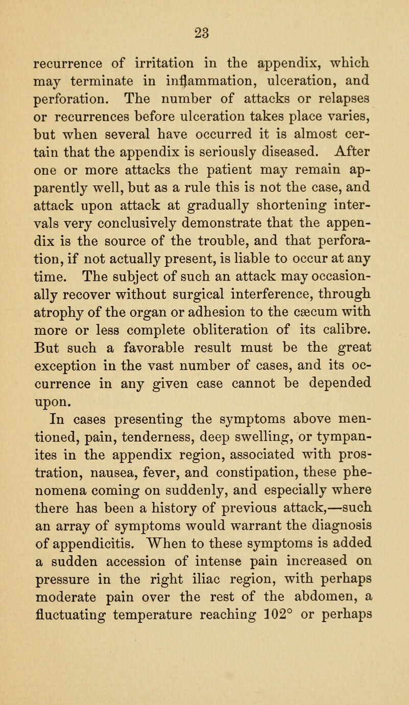 recurrence of irritation in the appendix, which may terminate in inflammation, ulceration, and perforation. The number of attacks or relapses or recurrences before ulceration takes place varies, but when several have occurred it is almost cer- tain that the appendix is seriously diseased. After one or more attacks the patient may remain ap- parently well, but as a rule this is not the case, and attack upon attack at gradually shortening inter- vals very conclusively demonstrate that the appen- dix is the source of the trouble, and that perfora- tion, if not actually present, is liable to occur at any time. The subject of such an attack may occasion- ally recover without surgical interference, through atrophy of the organ or adhesion to the caecum with more or less complete obliteration of its calibre. But such a favorable result must be the great exception in the vast number of cases, and its oc- currence in any given case cannot be depended upon. In cases presenting the symptoms above men- tioned, pain, tenderness, deep swelling, or tympan- ites in the appendix region, associated with pros- tration, nausea, fever, and constipation, these phe- nomena coming on suddenly, and especially where there has been a history of previous attack,—such an array of symptoms would warrant the diagnosis of appendicitis. When to these symptoms is added a sudden accession of intense pain increased on pressure in the right iliac region, with perhaps moderate pain over the rest of the abdomen, a fluctuating temperature reaching 102° or perhaps