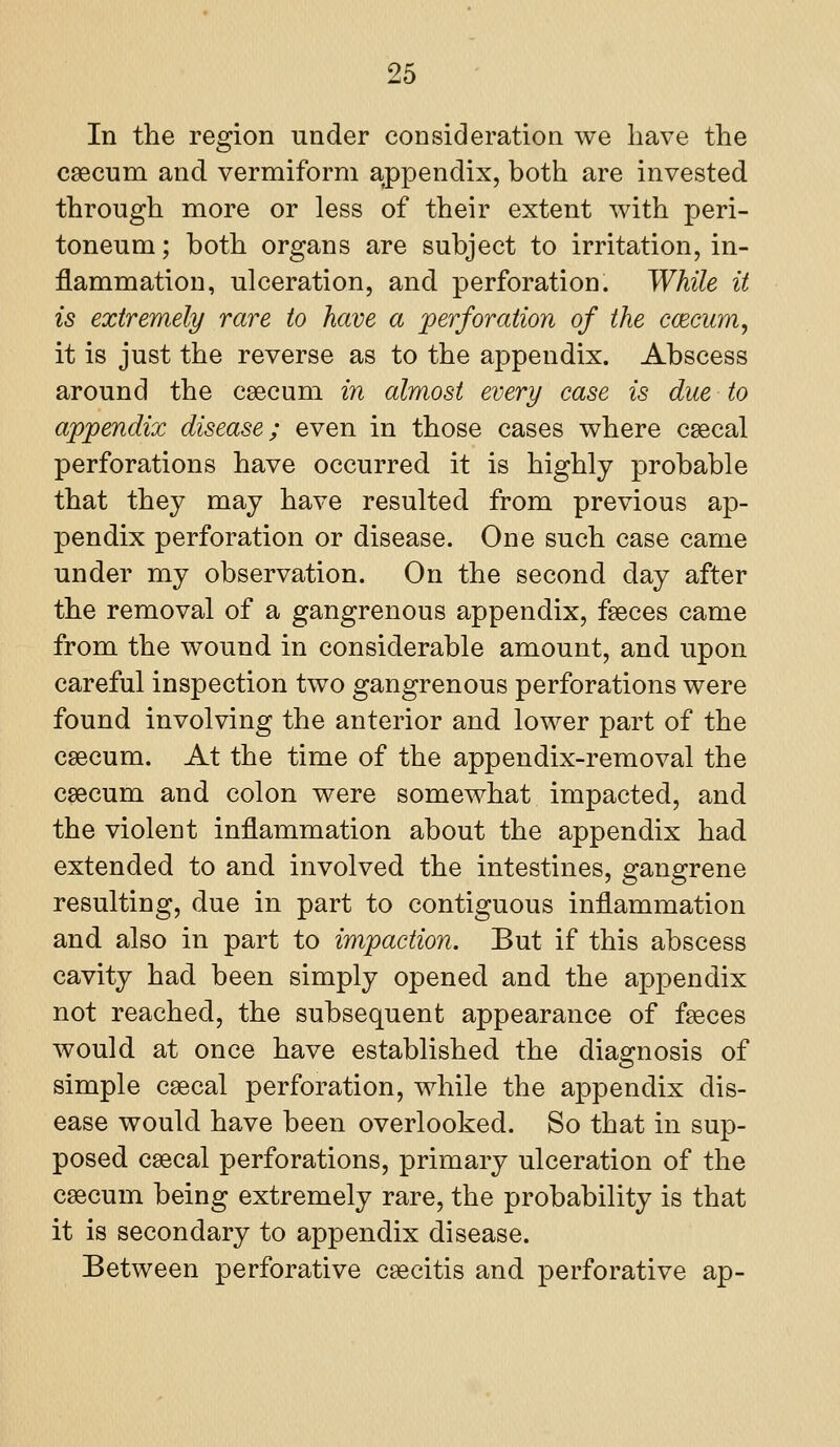 In the region under consideration we have the caecum and vermiform appendix, both are invested through more or less of their extent with peri- toneum ; both organs are subject to irritation, in- flammation, ulceration, and perforation. While it is extremely rare to have a perforation of the ccecum, it is just the reverse as to the appendix. Abscess around the csecum in almost every case is due to appendix disease; even in those cases where csecal perforations have occurred it is highly probable that they may have resulted from previous ap- pendix perforation or disease. One such case came under my observation. On the second day after the removal of a gangrenous appendix, faeces came from the wound in considerable amount, and upon careful inspection two gangrenous perforations were found involving the anterior and lower part of the caecum. At the time of the appendix-removal the caecum and colon were somewhat impacted, and the violent inflammation about the appendix had extended to and involved the intestines, gangrene resulting, due in part to contiguous inflammation and also in part to impaction. But if this abscess cavity had been simply opened and the appendix not reached, the subsequent appearance of faeces would at once have established the diagnosis of simple caecal perforation, while the appendix dis- ease would have been overlooked. So that in sup- posed caecal perforations, primary ulceration of the caecum being extremely rare, the probability is that it is secondary to appendix disease. Between perforative caecitis and perforative ap-