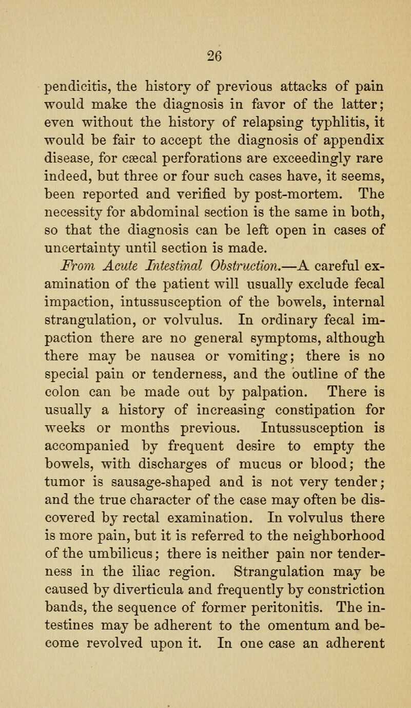 pendicitis, the history of previous attacks of pain would make the diagnosis in favor of the latter; even without the history of relapsing typhlitis, it would be fair to accept the diagnosis of appendix disease, for csecal perforations are exceedingly rare indeed, but three or four such cases have, it seems, been reported and verified by post-mortem. The necessity for abdominal section is the same in both, so that the diagnosis can be left open in cases of uncertainty until section is made. From Acute Intestinal Ohsti^ciion.—A careful ex- amination of the patient will usually exclude fecal impaction, intussusception of the bowels, internal strangulation, or volvulus. In ordinary fecal im- paction there are no general symptoms, although there may be nausea or vomiting; there is no special pain or tenderness, and the outline of the colon can be made out by palpation. There is usually a history of increasing constipation for weeks or months previous. Intussusception is accompanied by frequent desire to empty the bowels, with discharges of mucus or blood; the tumor is sausage-shaped and is not very tender; and the true character of the case may often be dis- covered by rectal examination. In volvulus there is more pain, but it is referred to the neighborhood of the umbilicus; there is neither pain nor tender- ness in the iliac region. Strangulation may be caused by diverticula and frequently by constriction bands, the sequence of former peritonitis. The in- testines may be adherent to the omentum and be- come revolved upon it. In one case an adherent