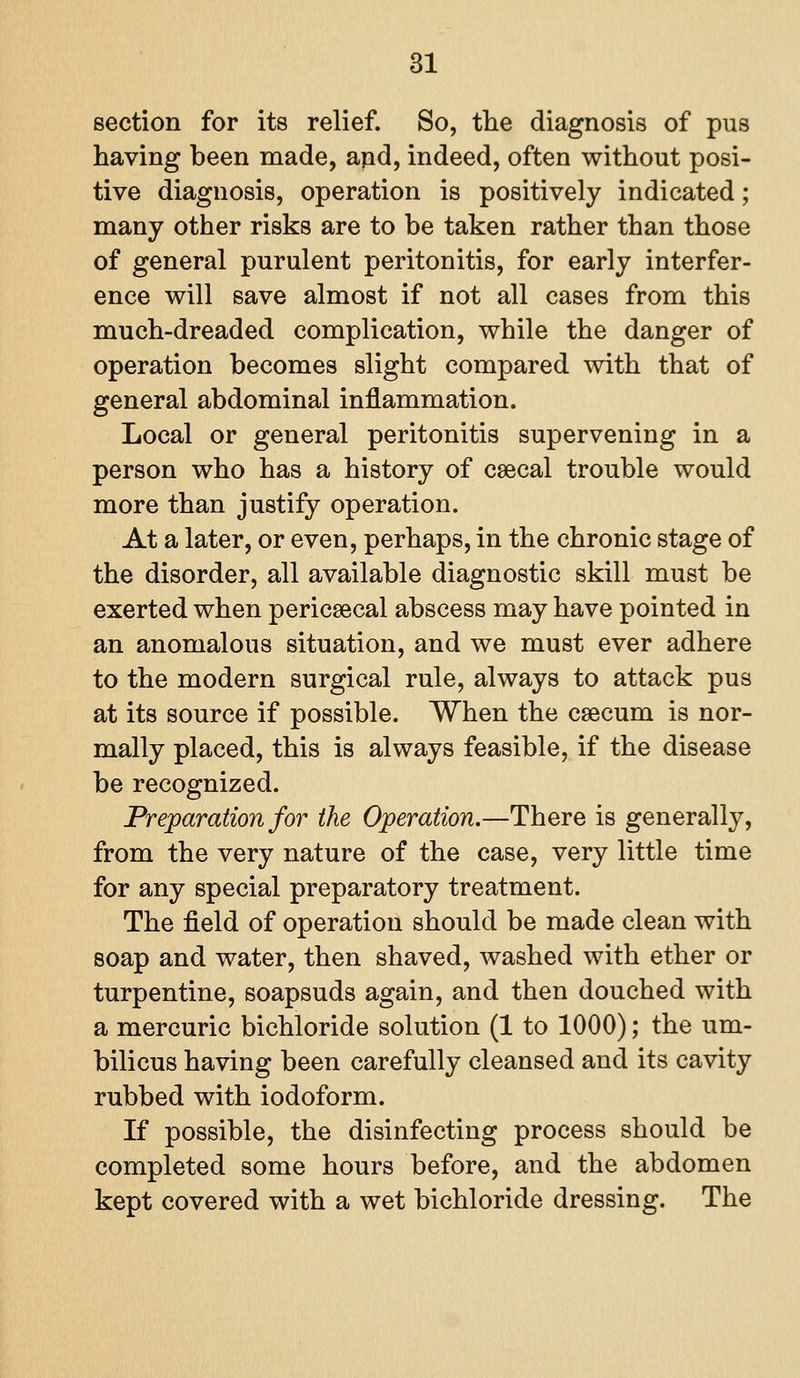 section for its relief. So, the diagnosis of pus having been made, apd, indeed, often without posi- tive diagnosis, operation is positively indicated; many other risks are to be taken rather than those of general purulent peritonitis, for early interfer- ence will save almost if not all cases from this much-dreaded complication, while the danger of operation becomes slight compared with that of general abdominal inflammation. Local or general peritonitis supervening in a person who has a history of caecal trouble would more than justify operation. At a later, or even, perhaps, in the chronic stage of the disorder, all available diagnostic skill must be exerted when pericsecal abscess may have pointed in an anomalous situation, and we must ever adhere to the modern surgical rule, always to attack pus at its source if possible. When the caecum is nor- mally placed, this is always feasible, if the disease be recognized. Preparation for the Operation.—There is generally, from the very nature of the case, very little time for any special preparatory treatment. The field of operation should be made clean with soap and water, then shaved, washed with ether or turpentine, soapsuds again, and then douched with a mercuric bichloride solution (1 to 1000); the um- bilicus having been carefully cleansed and its cavity rubbed with iodoform. If possible, the disinfecting process should be completed some hours before, and the abdomen kept covered with a wet bichloride dressing. The